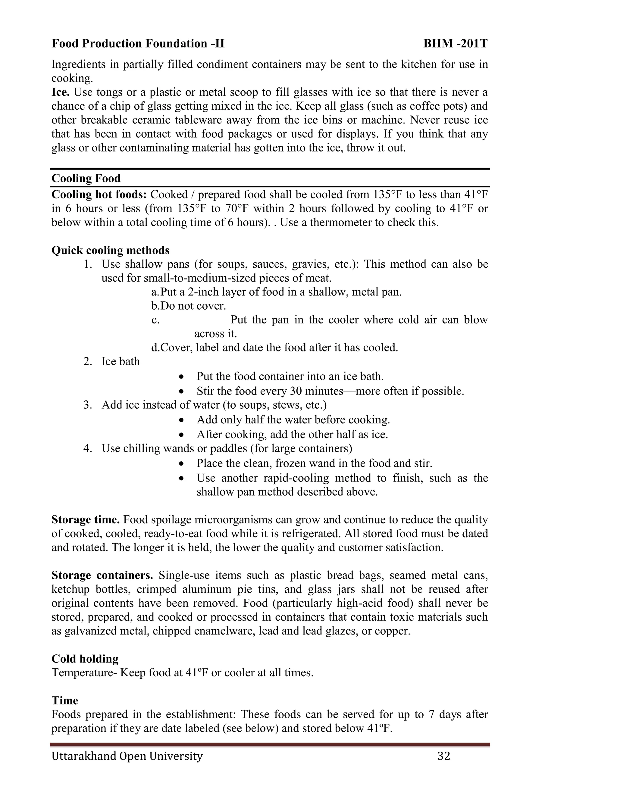 Food Production Foundation -II BHM -201T
Uttarakhand Open University 32
Ingredients in partially filled condiment containers may be sent to the kitchen for use in
cooking.
Ice. Use tongs or a plastic or metal scoop to fill glasses with ice so that there is never a
chance of a chip of glass getting mixed in the ice. Keep all glass (such as coffee pots) and
other breakable ceramic tableware away from the ice bins or machine. Never reuse ice
that has been in contact with food packages or used for displays. If you think that any
glass or other contaminating material has gotten into the ice, throw it out.
Cooling Food
Cooling hot foods: Cooked / prepared food shall be cooled from 135°F to less than 41°F
in 6 hours or less (from 135°F to 70°F within 2 hours followed by cooling to 41°F or
below within a total cooling time of 6 hours). . Use a thermometer to check this.
Quick cooling methods
1. Use shallow pans (for soups, sauces, gravies, etc.): This method can also be
used for small-to-medium-sized pieces of meat.
a.Put a 2-inch layer of food in a shallow, metal pan.
b.Do not cover.
c. Put the pan in the cooler where cold air can blow
across it.
d.Cover, label and date the food after it has cooled.
2. Ice bath
 Put the food container into an ice bath.
 Stir the food every 30 minutes—more often if possible.
3. Add ice instead of water (to soups, stews, etc.)
 Add only half the water before cooking.
 After cooking, add the other half as ice.
4. Use chilling wands or paddles (for large containers)
 Place the clean, frozen wand in the food and stir.
 Use another rapid-cooling method to finish, such as the
shallow pan method described above.
Storage time. Food spoilage microorganisms can grow and continue to reduce the quality
of cooked, cooled, ready-to-eat food while it is refrigerated. All stored food must be dated
and rotated. The longer it is held, the lower the quality and customer satisfaction.
Storage containers. Single-use items such as plastic bread bags, seamed metal cans,
ketchup bottles, crimped aluminum pie tins, and glass jars shall not be reused after
original contents have been removed. Food (particularly high-acid food) shall never be
stored, prepared, and cooked or processed in containers that contain toxic materials such
as galvanized metal, chipped enamelware, lead and lead glazes, or copper.
Cold holding
Temperature- Keep food at 41ºF or cooler at all times.
Time
Foods prepared in the establishment: These foods can be served for up to 7 days after
preparation if they are date labeled (see below) and stored below 41ºF.
 