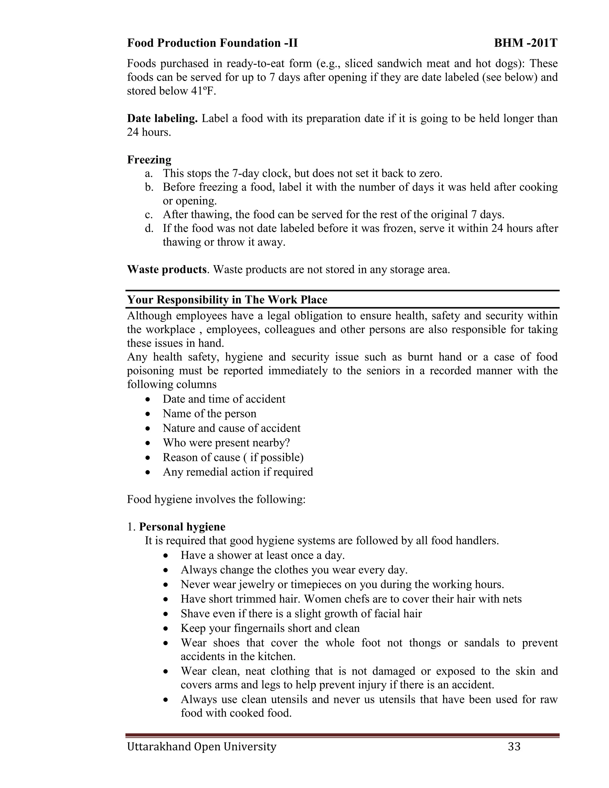 Food Production Foundation -II BHM -201T
Uttarakhand Open University 33
Foods purchased in ready-to-eat form (e.g., sliced sandwich meat and hot dogs): These
foods can be served for up to 7 days after opening if they are date labeled (see below) and
stored below 41ºF.
Date labeling. Label a food with its preparation date if it is going to be held longer than
24 hours.
Freezing
a. This stops the 7-day clock, but does not set it back to zero.
b. Before freezing a food, label it with the number of days it was held after cooking
or opening.
c. After thawing, the food can be served for the rest of the original 7 days.
d. If the food was not date labeled before it was frozen, serve it within 24 hours after
thawing or throw it away.
Waste products. Waste products are not stored in any storage area.
Your Responsibility in The Work Place
Although employees have a legal obligation to ensure health, safety and security within
the workplace , employees, colleagues and other persons are also responsible for taking
these issues in hand.
Any health safety, hygiene and security issue such as burnt hand or a case of food
poisoning must be reported immediately to the seniors in a recorded manner with the
following columns
 Date and time of accident
 Name of the person
 Nature and cause of accident
 Who were present nearby?
 Reason of cause ( if possible)
 Any remedial action if required
Food hygiene involves the following:
1. Personal hygiene
It is required that good hygiene systems are followed by all food handlers.
 Have a shower at least once a day.
 Always change the clothes you wear every day.
 Never wear jewelry or timepieces on you during the working hours.
 Have short trimmed hair. Women chefs are to cover their hair with nets
 Shave even if there is a slight growth of facial hair
 Keep your fingernails short and clean
 Wear shoes that cover the whole foot not thongs or sandals to prevent
accidents in the kitchen.
 Wear clean, neat clothing that is not damaged or exposed to the skin and
covers arms and legs to help prevent injury if there is an accident.
 Always use clean utensils and never us utensils that have been used for raw
food with cooked food.
 