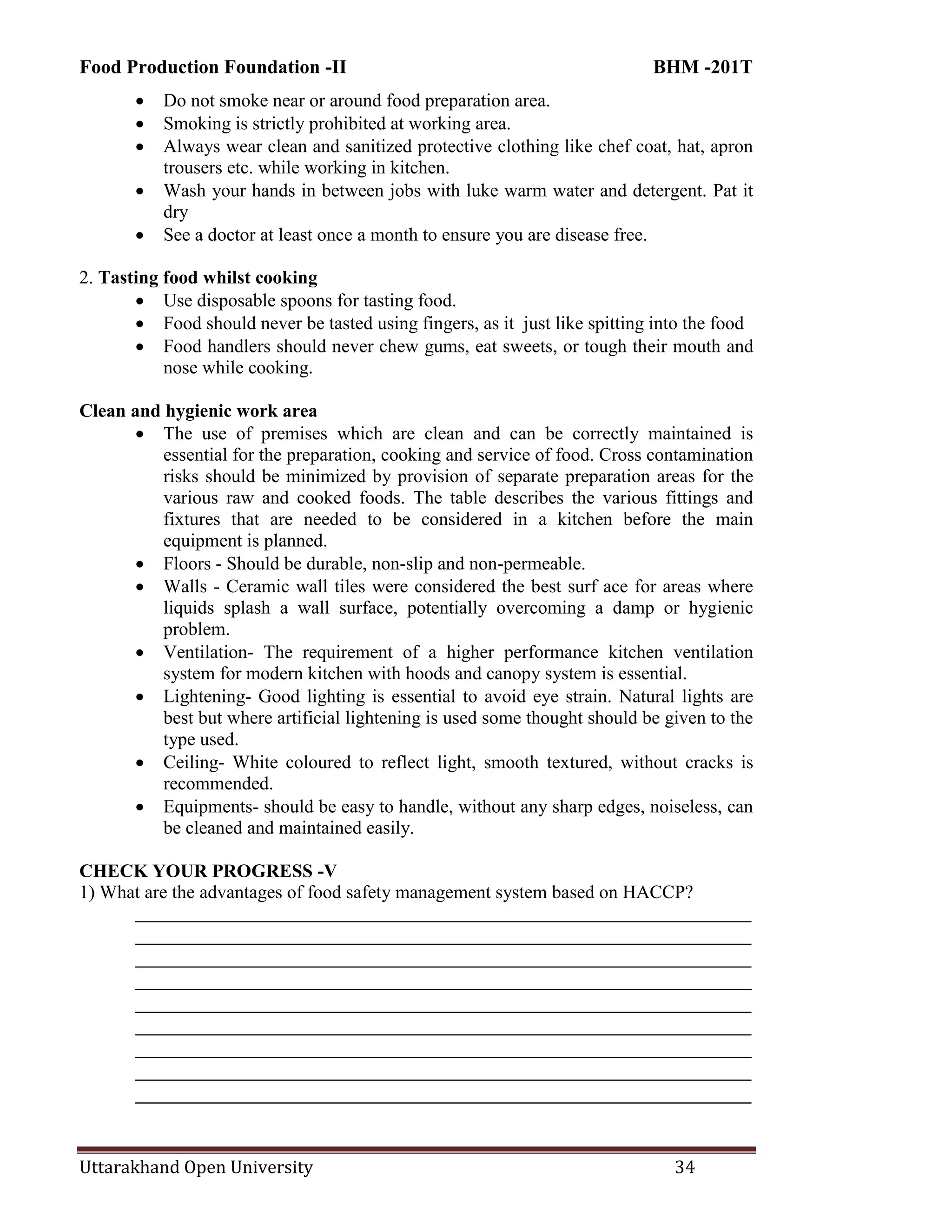 Food Production Foundation -II BHM -201T
Uttarakhand Open University 34
 Do not smoke near or around food preparation area.
 Smoking is strictly prohibited at working area.
 Always wear clean and sanitized protective clothing like chef coat, hat, apron
trousers etc. while working in kitchen.
 Wash your hands in between jobs with luke warm water and detergent. Pat it
dry
 See a doctor at least once a month to ensure you are disease free.
2. Tasting food whilst cooking
 Use disposable spoons for tasting food.
 Food should never be tasted using fingers, as it just like spitting into the food
 Food handlers should never chew gums, eat sweets, or tough their mouth and
nose while cooking.
Clean and hygienic work area
 The use of premises which are clean and can be correctly maintained is
essential for the preparation, cooking and service of food. Cross contamination
risks should be minimized by provision of separate preparation areas for the
various raw and cooked foods. The table describes the various fittings and
fixtures that are needed to be considered in a kitchen before the main
equipment is planned.
 Floors - Should be durable, non-slip and non-permeable.
 Walls - Ceramic wall tiles were considered the best surf ace for areas where
liquids splash a wall surface, potentially overcoming a damp or hygienic
problem.
 Ventilation- The requirement of a higher performance kitchen ventilation
system for modern kitchen with hoods and canopy system is essential.
 Lightening- Good lighting is essential to avoid eye strain. Natural lights are
best but where artificial lightening is used some thought should be given to the
type used.
 Ceiling- White coloured to reflect light, smooth textured, without cracks is
recommended.
 Equipments- should be easy to handle, without any sharp edges, noiseless, can
be cleaned and maintained easily.
CHECK YOUR PROGRESS -V
1) What are the advantages of food safety management system based on HACCP?
________________________________________________________________________
________________________________________________________________________
________________________________________________________________________
________________________________________________________________________
________________________________________________________________________
________________________________________________________________________
________________________________________________________________________
________________________________________________________________________
________________________________________________________________________
 
