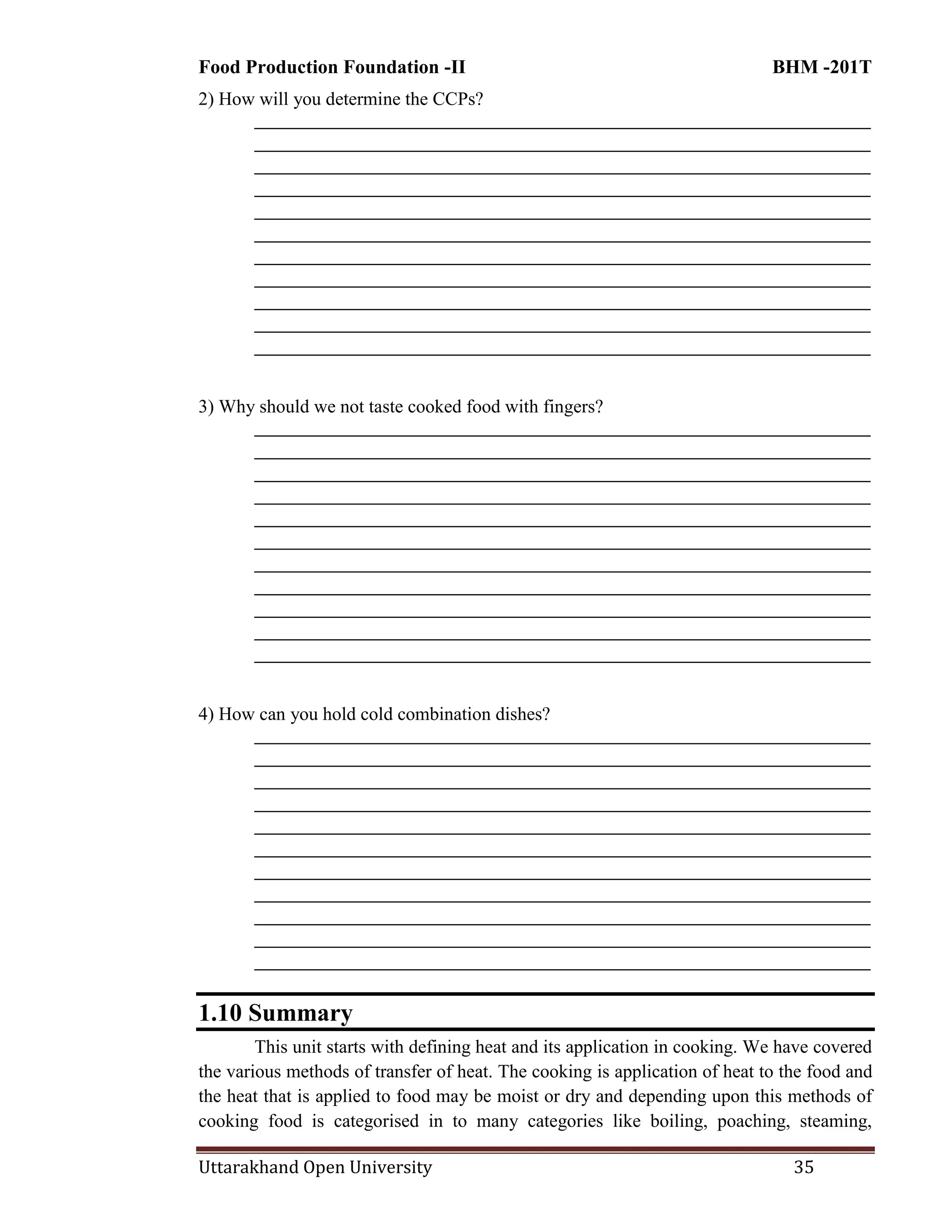 Food Production Foundation -II BHM -201T
Uttarakhand Open University 35
2) How will you determine the CCPs?
________________________________________________________________________
________________________________________________________________________
________________________________________________________________________
________________________________________________________________________
________________________________________________________________________
________________________________________________________________________
________________________________________________________________________
________________________________________________________________________
________________________________________________________________________
________________________________________________________________________
________________________________________________________________________
3) Why should we not taste cooked food with fingers?
________________________________________________________________________
________________________________________________________________________
________________________________________________________________________
________________________________________________________________________
________________________________________________________________________
________________________________________________________________________
________________________________________________________________________
________________________________________________________________________
________________________________________________________________________
________________________________________________________________________
________________________________________________________________________
4) How can you hold cold combination dishes?
________________________________________________________________________
________________________________________________________________________
________________________________________________________________________
________________________________________________________________________
________________________________________________________________________
________________________________________________________________________
________________________________________________________________________
________________________________________________________________________
________________________________________________________________________
________________________________________________________________________
________________________________________________________________________
1.10 Summary
This unit starts with defining heat and its application in cooking. We have covered
the various methods of transfer of heat. The cooking is application of heat to the food and
the heat that is applied to food may be moist or dry and depending upon this methods of
cooking food is categorised in to many categories like boiling, poaching, steaming,
 
