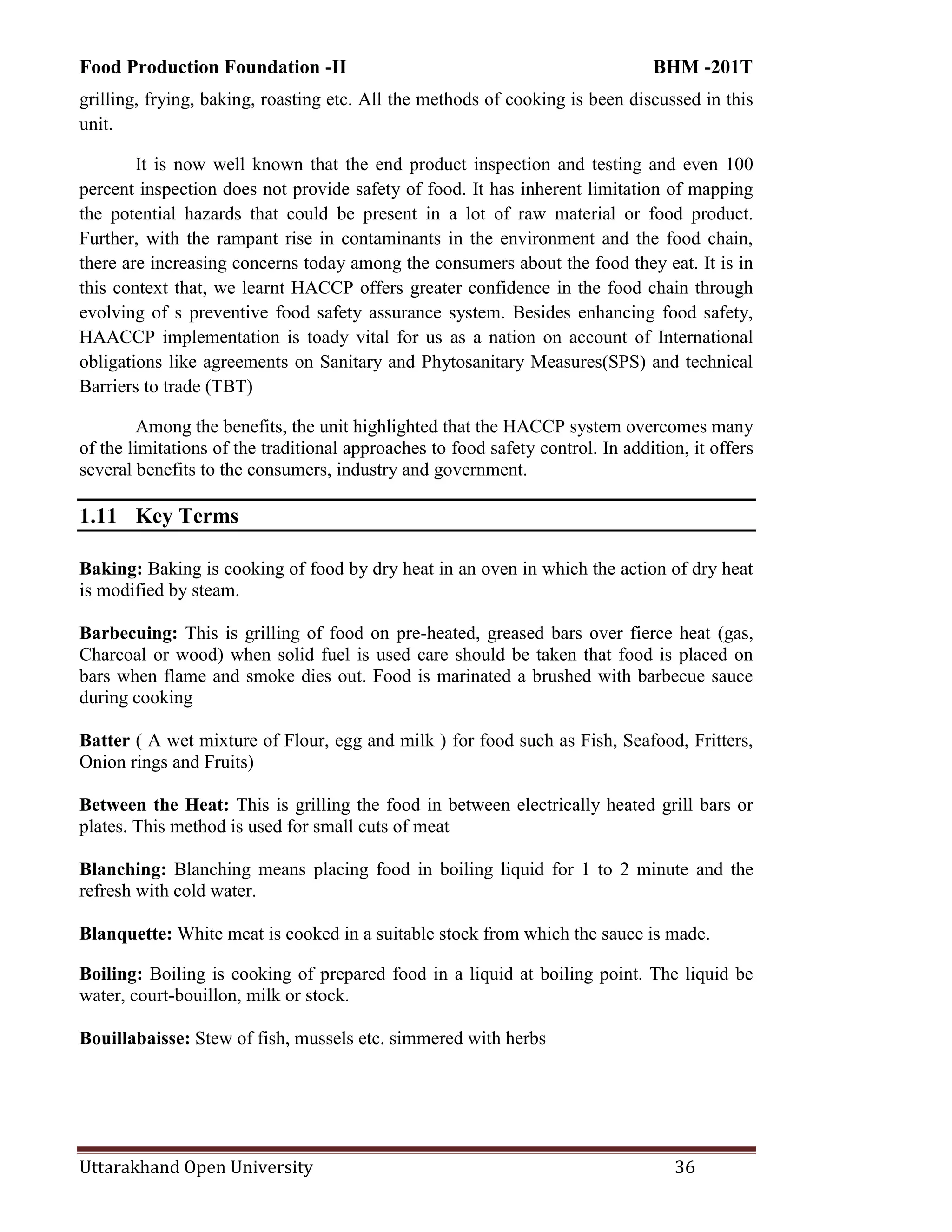 Food Production Foundation -II BHM -201T
Uttarakhand Open University 36
grilling, frying, baking, roasting etc. All the methods of cooking is been discussed in this
unit.
It is now well known that the end product inspection and testing and even 100
percent inspection does not provide safety of food. It has inherent limitation of mapping
the potential hazards that could be present in a lot of raw material or food product.
Further, with the rampant rise in contaminants in the environment and the food chain,
there are increasing concerns today among the consumers about the food they eat. It is in
this context that, we learnt HACCP offers greater confidence in the food chain through
evolving of s preventive food safety assurance system. Besides enhancing food safety,
HAACCP implementation is toady vital for us as a nation on account of International
obligations like agreements on Sanitary and Phytosanitary Measures(SPS) and technical
Barriers to trade (TBT)
Among the benefits, the unit highlighted that the HACCP system overcomes many
of the limitations of the traditional approaches to food safety control. In addition, it offers
several benefits to the consumers, industry and government.
1.11 Key Terms
Baking: Baking is cooking of food by dry heat in an oven in which the action of dry heat
is modified by steam.
Barbecuing: This is grilling of food on pre-heated, greased bars over fierce heat (gas,
Charcoal or wood) when solid fuel is used care should be taken that food is placed on
bars when flame and smoke dies out. Food is marinated a brushed with barbecue sauce
during cooking
Batter ( A wet mixture of Flour, egg and milk ) for food such as Fish, Seafood, Fritters,
Onion rings and Fruits)
Between the Heat: This is grilling the food in between electrically heated grill bars or
plates. This method is used for small cuts of meat
Blanching: Blanching means placing food in boiling liquid for 1 to 2 minute and the
refresh with cold water.
Blanquette: White meat is cooked in a suitable stock from which the sauce is made.
Boiling: Boiling is cooking of prepared food in a liquid at boiling point. The liquid be
water, court-bouillon, milk or stock.
Bouillabaisse: Stew of fish, mussels etc. simmered with herbs
 