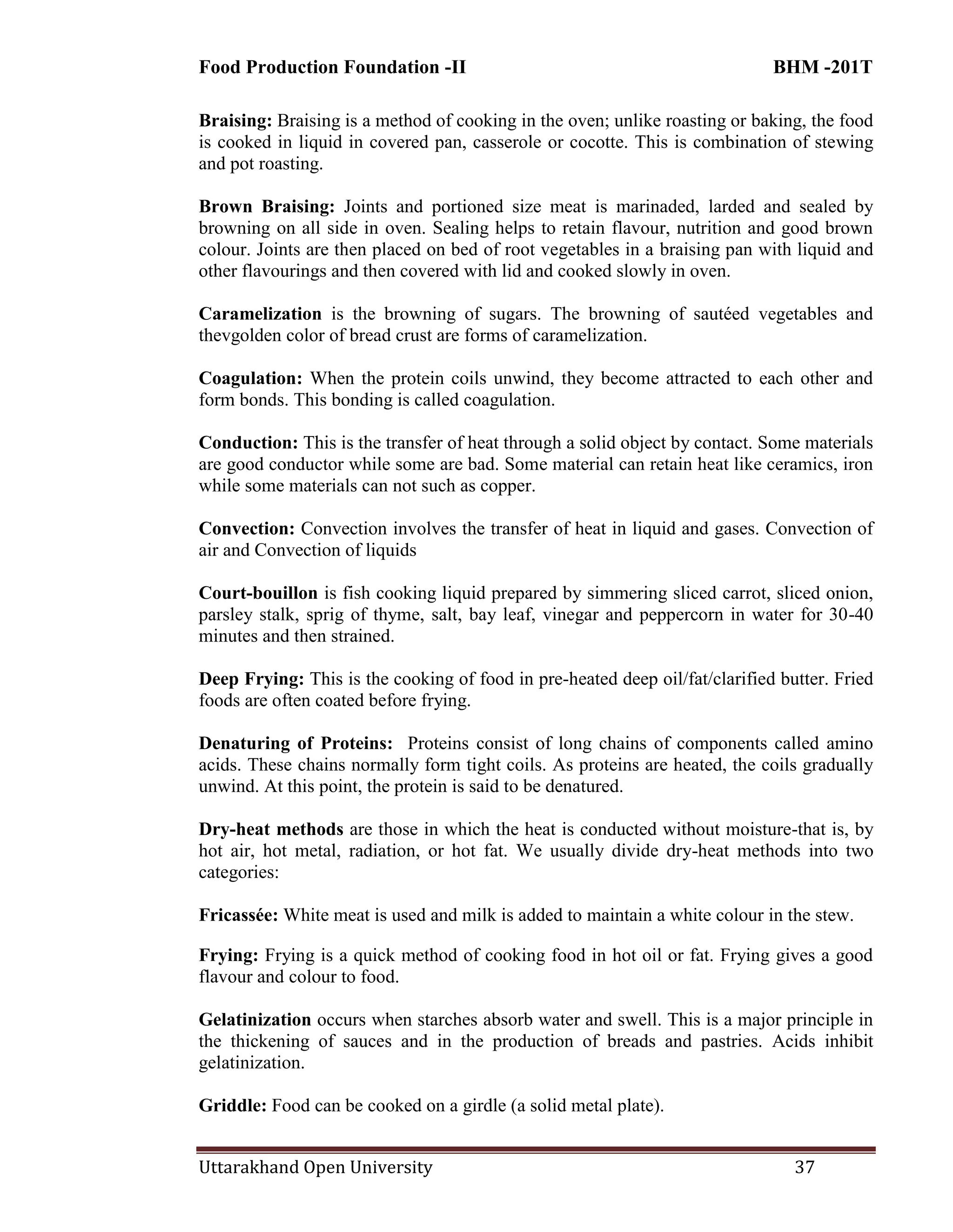 Food Production Foundation -II BHM -201T
Uttarakhand Open University 37
Braising: Braising is a method of cooking in the oven; unlike roasting or baking, the food
is cooked in liquid in covered pan, casserole or cocotte. This is combination of stewing
and pot roasting.
Brown Braising: Joints and portioned size meat is marinaded, larded and sealed by
browning on all side in oven. Sealing helps to retain flavour, nutrition and good brown
colour. Joints are then placed on bed of root vegetables in a braising pan with liquid and
other flavourings and then covered with lid and cooked slowly in oven.
Caramelization is the browning of sugars. The browning of sautéed vegetables and
thevgolden color of bread crust are forms of caramelization.
Coagulation: When the protein coils unwind, they become attracted to each other and
form bonds. This bonding is called coagulation.
Conduction: This is the transfer of heat through a solid object by contact. Some materials
are good conductor while some are bad. Some material can retain heat like ceramics, iron
while some materials can not such as copper.
Convection: Convection involves the transfer of heat in liquid and gases. Convection of
air and Convection of liquids
Court-bouillon is fish cooking liquid prepared by simmering sliced carrot, sliced onion,
parsley stalk, sprig of thyme, salt, bay leaf, vinegar and peppercorn in water for 30-40
minutes and then strained.
Deep Frying: This is the cooking of food in pre-heated deep oil/fat/clarified butter. Fried
foods are often coated before frying.
Denaturing of Proteins: Proteins consist of long chains of components called amino
acids. These chains normally form tight coils. As proteins are heated, the coils gradually
unwind. At this point, the protein is said to be denatured.
Dry-heat methods are those in which the heat is conducted without moisture-that is, by
hot air, hot metal, radiation, or hot fat. We usually divide dry-heat methods into two
categories:
Fricassée: White meat is used and milk is added to maintain a white colour in the stew.
Frying: Frying is a quick method of cooking food in hot oil or fat. Frying gives a good
flavour and colour to food.
Gelatinization occurs when starches absorb water and swell. This is a major principle in
the thickening of sauces and in the production of breads and pastries. Acids inhibit
gelatinization.
Griddle: Food can be cooked on a girdle (a solid metal plate).
 