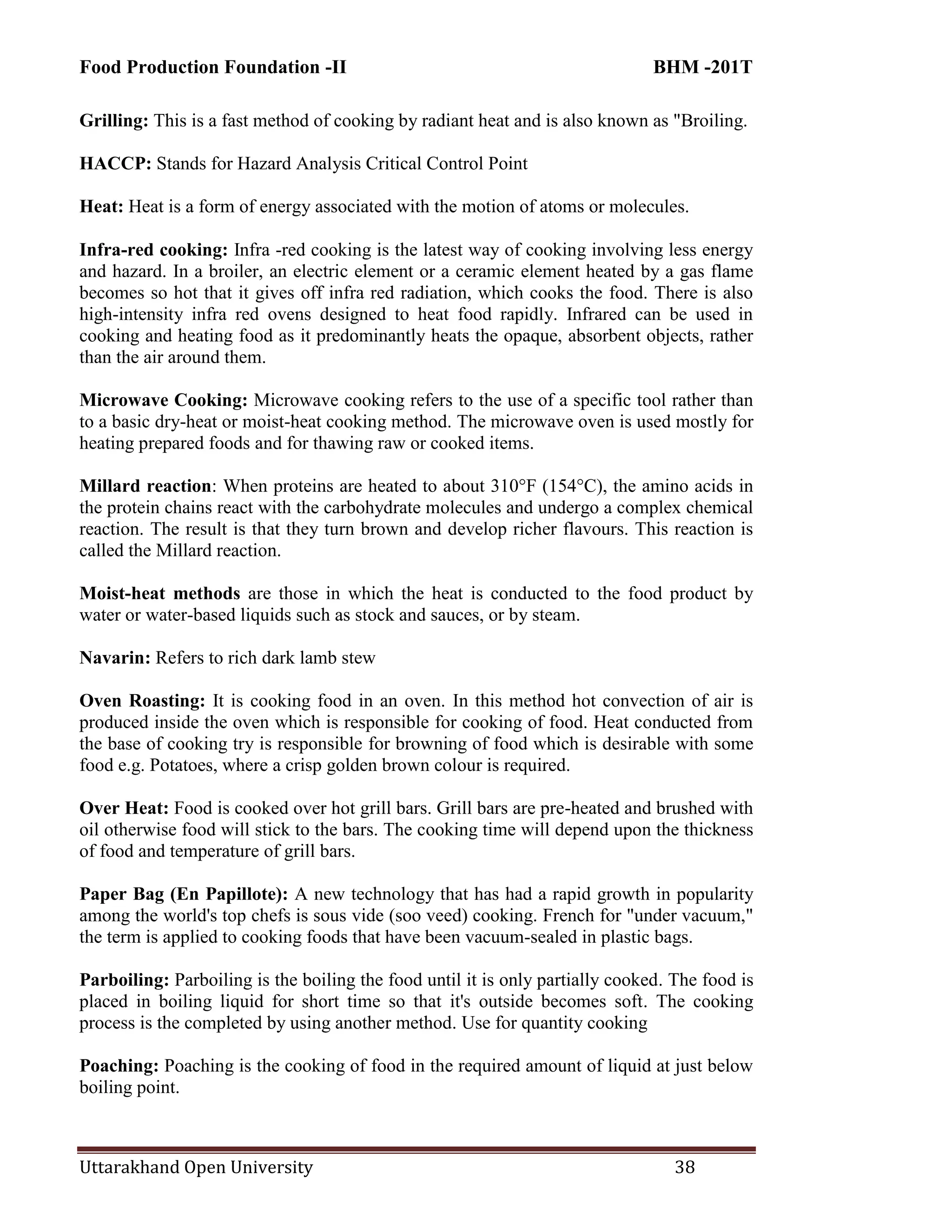 Food Production Foundation -II BHM -201T
Uttarakhand Open University 38
Grilling: This is a fast method of cooking by radiant heat and is also known as "Broiling.
HACCP: Stands for Hazard Analysis Critical Control Point
Heat: Heat is a form of energy associated with the motion of atoms or molecules.
Infra-red cooking: Infra -red cooking is the latest way of cooking involving less energy
and hazard. In a broiler, an electric element or a ceramic element heated by a gas flame
becomes so hot that it gives off infra red radiation, which cooks the food. There is also
high-intensity infra red ovens designed to heat food rapidly. Infrared can be used in
cooking and heating food as it predominantly heats the opaque, absorbent objects, rather
than the air around them.
Microwave Cooking: Microwave cooking refers to the use of a specific tool rather than
to a basic dry-heat or moist-heat cooking method. The microwave oven is used mostly for
heating prepared foods and for thawing raw or cooked items.
Millard reaction: When proteins are heated to about 310°F (154°C), the amino acids in
the protein chains react with the carbohydrate molecules and undergo a complex chemical
reaction. The result is that they turn brown and develop richer flavours. This reaction is
called the Millard reaction.
Moist-heat methods are those in which the heat is conducted to the food product by
water or water-based liquids such as stock and sauces, or by steam.
Navarin: Refers to rich dark lamb stew
Oven Roasting: It is cooking food in an oven. In this method hot convection of air is
produced inside the oven which is responsible for cooking of food. Heat conducted from
the base of cooking try is responsible for browning of food which is desirable with some
food e.g. Potatoes, where a crisp golden brown colour is required.
Over Heat: Food is cooked over hot grill bars. Grill bars are pre-heated and brushed with
oil otherwise food will stick to the bars. The cooking time will depend upon the thickness
of food and temperature of grill bars.
Paper Bag (En Papillote): A new technology that has had a rapid growth in popularity
among the world's top chefs is sous vide (soo veed) cooking. French for "under vacuum,"
the term is applied to cooking foods that have been vacuum-sealed in plastic bags.
Parboiling: Parboiling is the boiling the food until it is only partially cooked. The food is
placed in boiling liquid for short time so that it's outside becomes soft. The cooking
process is the completed by using another method. Use for quantity cooking
Poaching: Poaching is the cooking of food in the required amount of liquid at just below
boiling point.
 