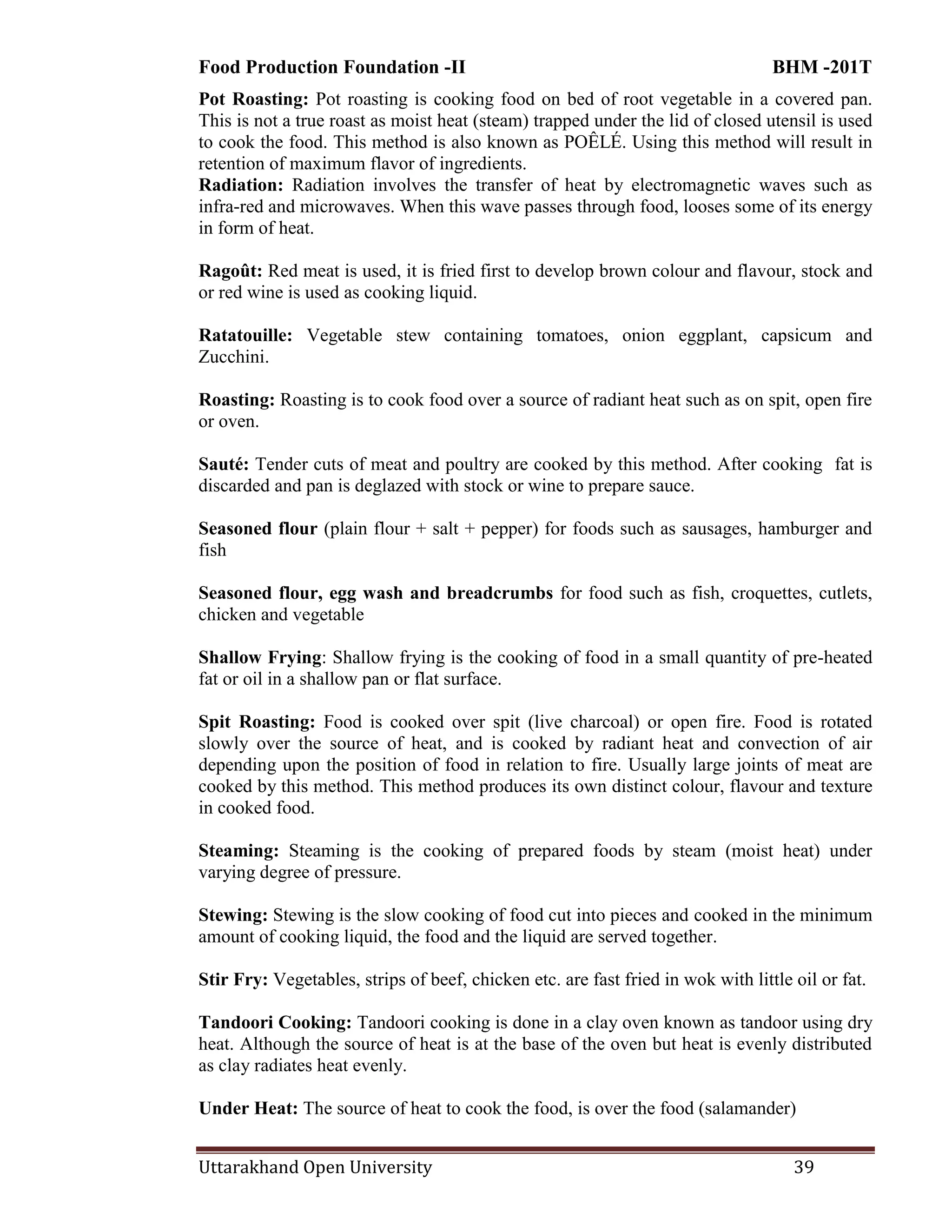 Food Production Foundation -II BHM -201T
Uttarakhand Open University 39
Pot Roasting: Pot roasting is cooking food on bed of root vegetable in a covered pan.
This is not a true roast as moist heat (steam) trapped under the lid of closed utensil is used
to cook the food. This method is also known as POÊLÉ. Using this method will result in
retention of maximum flavor of ingredients.
Radiation: Radiation involves the transfer of heat by electromagnetic waves such as
infra-red and microwaves. When this wave passes through food, looses some of its energy
in form of heat.
Ragoût: Red meat is used, it is fried first to develop brown colour and flavour, stock and
or red wine is used as cooking liquid.
Ratatouille: Vegetable stew containing tomatoes, onion eggplant, capsicum and
Zucchini.
Roasting: Roasting is to cook food over a source of radiant heat such as on spit, open fire
or oven.
Sauté: Tender cuts of meat and poultry are cooked by this method. After cooking fat is
discarded and pan is deglazed with stock or wine to prepare sauce.
Seasoned flour (plain flour + salt + pepper) for foods such as sausages, hamburger and
fish
Seasoned flour, egg wash and breadcrumbs for food such as fish, croquettes, cutlets,
chicken and vegetable
Shallow Frying: Shallow frying is the cooking of food in a small quantity of pre-heated
fat or oil in a shallow pan or flat surface.
Spit Roasting: Food is cooked over spit (live charcoal) or open fire. Food is rotated
slowly over the source of heat, and is cooked by radiant heat and convection of air
depending upon the position of food in relation to fire. Usually large joints of meat are
cooked by this method. This method produces its own distinct colour, flavour and texture
in cooked food.
Steaming: Steaming is the cooking of prepared foods by steam (moist heat) under
varying degree of pressure.
Stewing: Stewing is the slow cooking of food cut into pieces and cooked in the minimum
amount of cooking liquid, the food and the liquid are served together.
Stir Fry: Vegetables, strips of beef, chicken etc. are fast fried in wok with little oil or fat.
Tandoori Cooking: Tandoori cooking is done in a clay oven known as tandoor using dry
heat. Although the source of heat is at the base of the oven but heat is evenly distributed
as clay radiates heat evenly.
Under Heat: The source of heat to cook the food, is over the food (salamander)
 