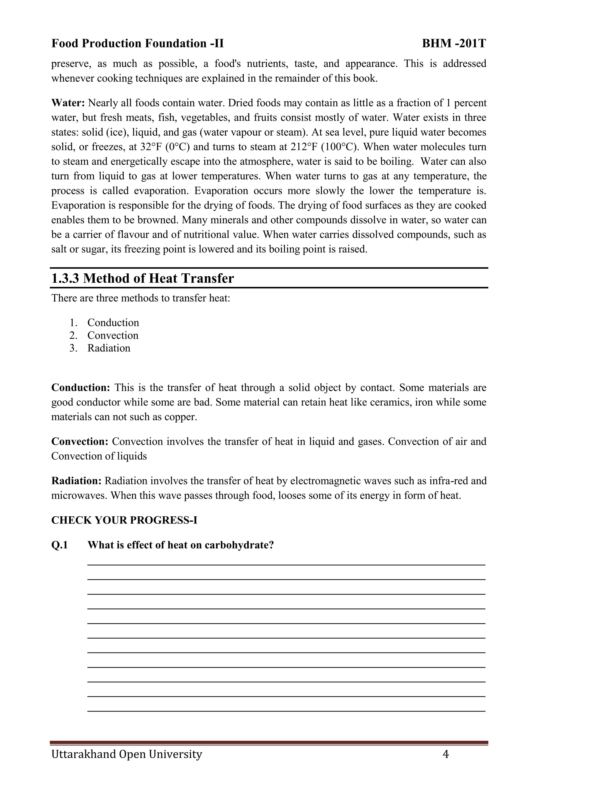 Food Production Foundation -II BHM -201T
Uttarakhand Open University 4
preserve, as much as possible, a food's nutrients, taste, and appearance. This is addressed
whenever cooking techniques are explained in the remainder of this book.
Water: Nearly all foods contain water. Dried foods may contain as little as a fraction of 1 percent
water, but fresh meats, fish, vegetables, and fruits consist mostly of water. Water exists in three
states: solid (ice), liquid, and gas (water vapour or steam). At sea level, pure liquid water becomes
solid, or freezes, at 32°F (0°C) and turns to steam at 212°F (100°C). When water molecules turn
to steam and energetically escape into the atmosphere, water is said to be boiling. Water can also
turn from liquid to gas at lower temperatures. When water turns to gas at any temperature, the
process is called evaporation. Evaporation occurs more slowly the lower the temperature is.
Evaporation is responsible for the drying of foods. The drying of food surfaces as they are cooked
enables them to be browned. Many minerals and other compounds dissolve in water, so water can
be a carrier of flavour and of nutritional value. When water carries dissolved compounds, such as
salt or sugar, its freezing point is lowered and its boiling point is raised.
1.3.3 Method of Heat Transfer
There are three methods to transfer heat:
1. Conduction
2. Convection
3. Radiation
Conduction: This is the transfer of heat through a solid object by contact. Some materials are
good conductor while some are bad. Some material can retain heat like ceramics, iron while some
materials can not such as copper.
Convection: Convection involves the transfer of heat in liquid and gases. Convection of air and
Convection of liquids
Radiation: Radiation involves the transfer of heat by electromagnetic waves such as infra-red and
microwaves. When this wave passes through food, looses some of its energy in form of heat.
CHECK YOUR PROGRESS-I
Q.1 What is effect of heat on carbohydrate?
________________________________________________________________________
________________________________________________________________________
________________________________________________________________________
________________________________________________________________________
________________________________________________________________________
________________________________________________________________________
________________________________________________________________________
________________________________________________________________________
________________________________________________________________________
________________________________________________________________________
________________________________________________________________________
 