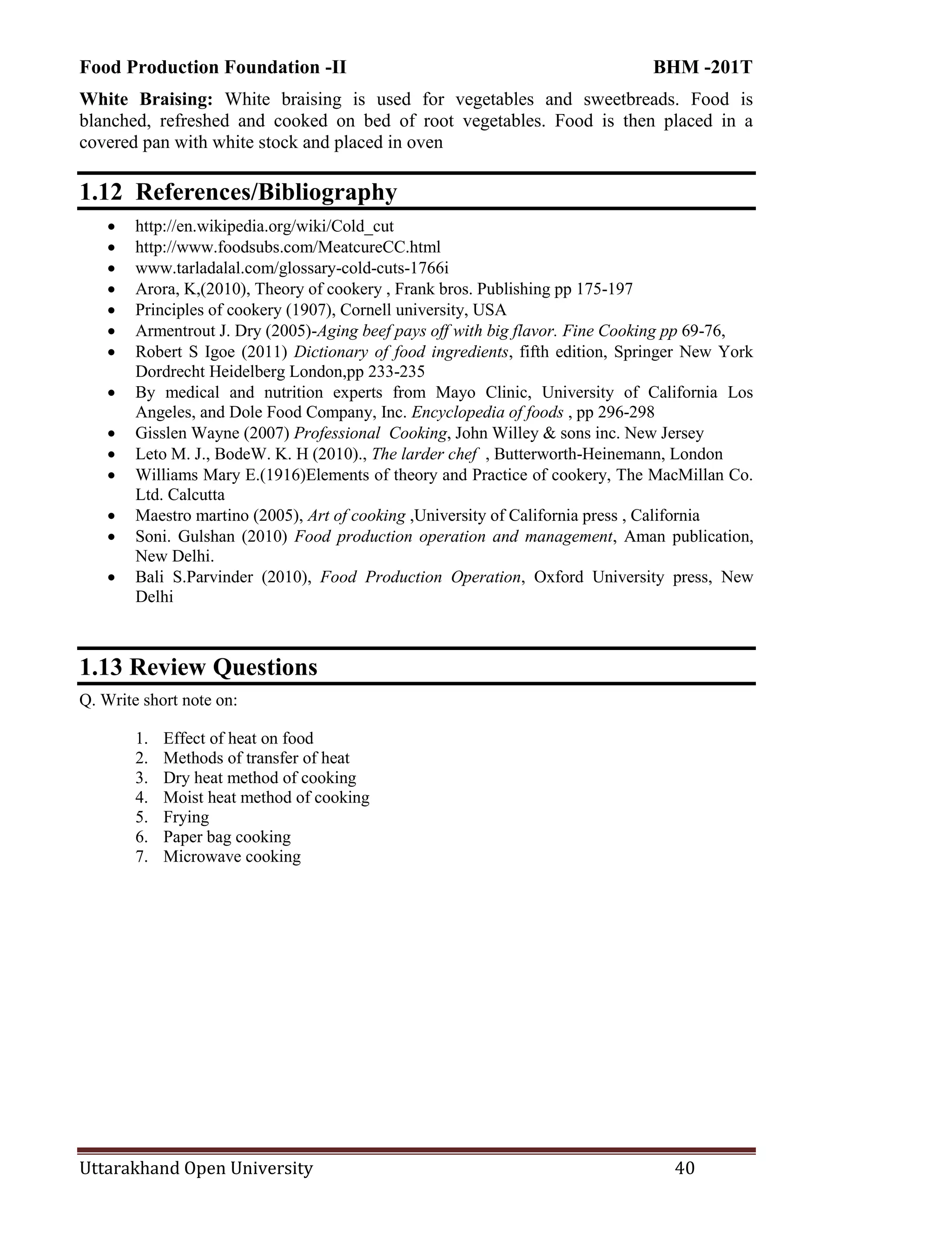 Food Production Foundation -II BHM -201T
Uttarakhand Open University 40
White Braising: White braising is used for vegetables and sweetbreads. Food is
blanched, refreshed and cooked on bed of root vegetables. Food is then placed in a
covered pan with white stock and placed in oven
1.12 References/Bibliography
 http://en.wikipedia.org/wiki/Cold_cut
 http://www.foodsubs.com/MeatcureCC.html
 www.tarladalal.com/glossary-cold-cuts-1766i
 Arora, K,(2010), Theory of cookery , Frank bros. Publishing pp 175-197
 Principles of cookery (1907), Cornell university, USA
 Armentrout J. Dry (2005)-Aging beef pays off with big flavor. Fine Cooking pp 69-76,
 Robert S Igoe (2011) Dictionary of food ingredients, fifth edition, Springer New York
Dordrecht Heidelberg London,pp 233-235
 By medical and nutrition experts from Mayo Clinic, University of California Los
Angeles, and Dole Food Company, Inc. Encyclopedia of foods , pp 296-298
 Gisslen Wayne (2007) Professional Cooking, John Willey & sons inc. New Jersey
 Leto M. J., BodeW. K. H (2010)., The larder chef , Butterworth-Heinemann, London
 Williams Mary E.(1916)Elements of theory and Practice of cookery, The MacMillan Co.
Ltd. Calcutta
 Maestro martino (2005), Art of cooking ,University of California press , California
 Soni. Gulshan (2010) Food production operation and management, Aman publication,
New Delhi.
 Bali S.Parvinder (2010), Food Production Operation, Oxford University press, New
Delhi
1.13 Review Questions
Q. Write short note on:
1. Effect of heat on food
2. Methods of transfer of heat
3. Dry heat method of cooking
4. Moist heat method of cooking
5. Frying
6. Paper bag cooking
7. Microwave cooking
 