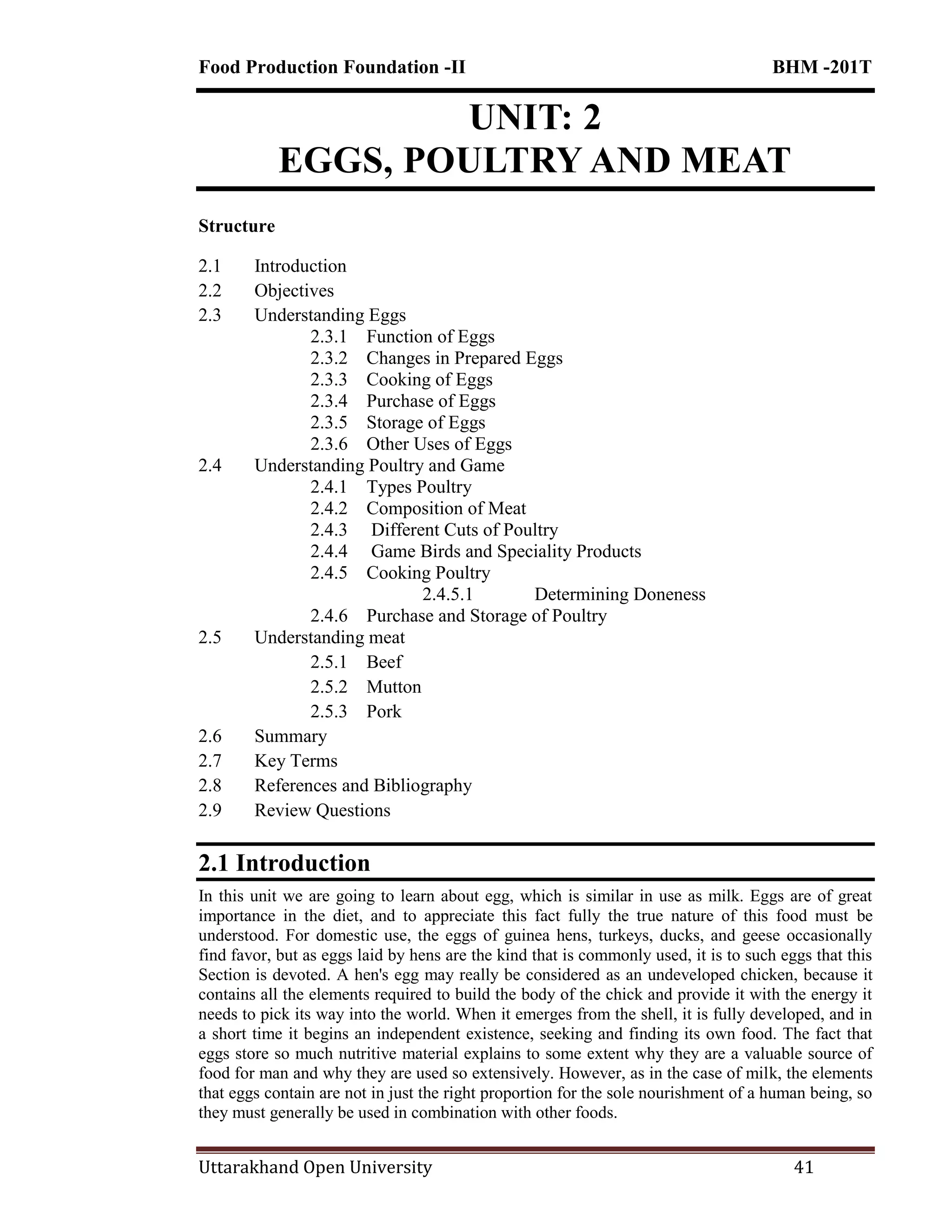 Food Production Foundation -II BHM -201T
Uttarakhand Open University 41
UNIT: 2
EGGS, POULTRY AND MEAT
Structure
2.1 Introduction
2.2 Objectives
2.3 Understanding Eggs
2.3.1 Function of Eggs
2.3.2 Changes in Prepared Eggs
2.3.3 Cooking of Eggs
2.3.4 Purchase of Eggs
2.3.5 Storage of Eggs
2.3.6 Other Uses of Eggs
2.4 Understanding Poultry and Game
2.4.1 Types Poultry
2.4.2 Composition of Meat
2.4.3 Different Cuts of Poultry
2.4.4 Game Birds and Speciality Products
2.4.5 Cooking Poultry
2.4.5.1 Determining Doneness
2.4.6 Purchase and Storage of Poultry
2.5 Understanding meat
2.5.1 Beef
2.5.2 Mutton
2.5.3 Pork
2.6 Summary
2.7 Key Terms
2.8 References and Bibliography
2.9 Review Questions
2.1 Introduction
In this unit we are going to learn about egg, which is similar in use as milk. Eggs are of great
importance in the diet, and to appreciate this fact fully the true nature of this food must be
understood. For domestic use, the eggs of guinea hens, turkeys, ducks, and geese occasionally
find favor, but as eggs laid by hens are the kind that is commonly used, it is to such eggs that this
Section is devoted. A hen's egg may really be considered as an undeveloped chicken, because it
contains all the elements required to build the body of the chick and provide it with the energy it
needs to pick its way into the world. When it emerges from the shell, it is fully developed, and in
a short time it begins an independent existence, seeking and finding its own food. The fact that
eggs store so much nutritive material explains to some extent why they are a valuable source of
food for man and why they are used so extensively. However, as in the case of milk, the elements
that eggs contain are not in just the right proportion for the sole nourishment of a human being, so
they must generally be used in combination with other foods.
 
