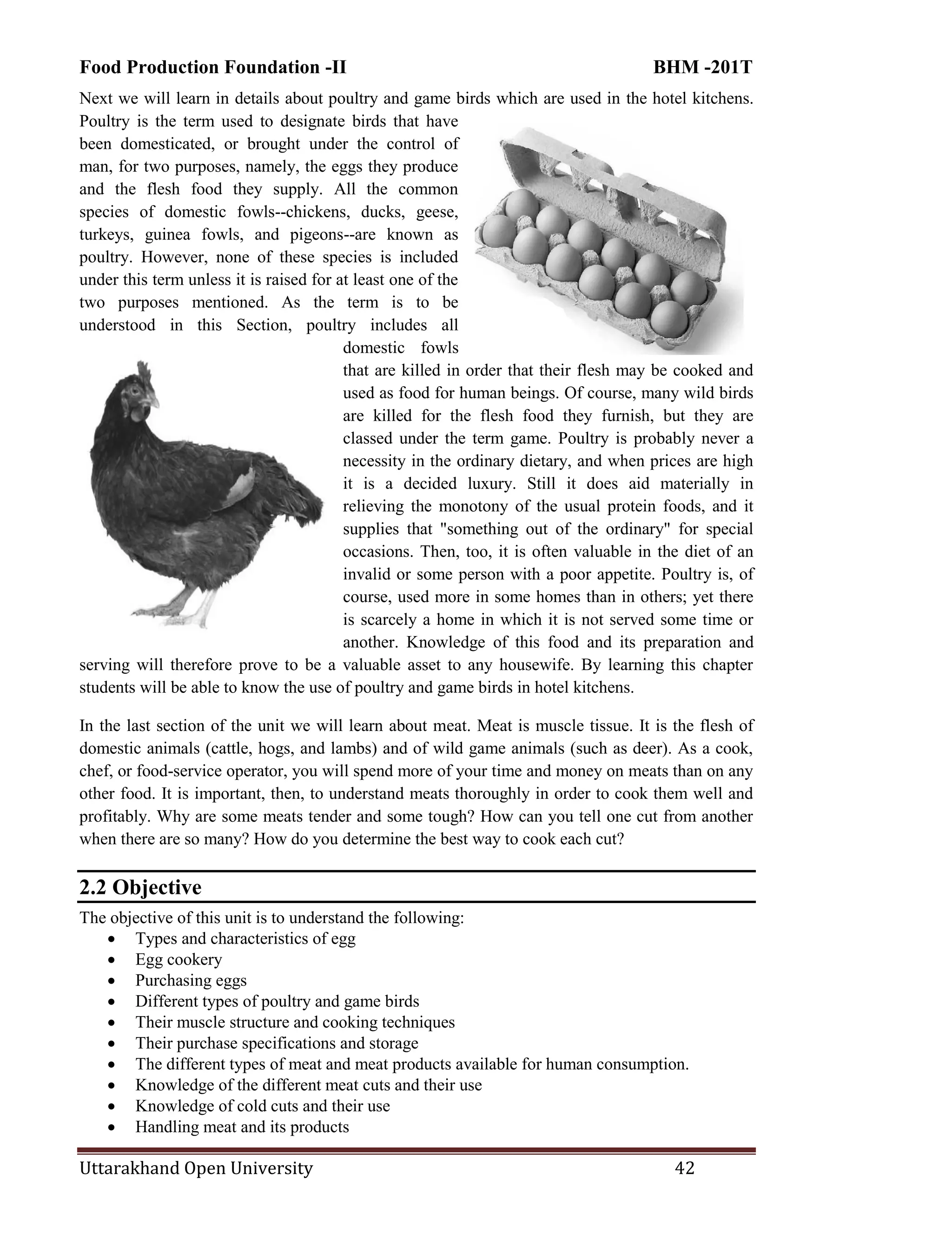 Food Production Foundation -II BHM -201T
Uttarakhand Open University 42
Next we will learn in details about poultry and game birds which are used in the hotel kitchens.
Poultry is the term used to designate birds that have
been domesticated, or brought under the control of
man, for two purposes, namely, the eggs they produce
and the flesh food they supply. All the common
species of domestic fowls--chickens, ducks, geese,
turkeys, guinea fowls, and pigeons--are known as
poultry. However, none of these species is included
under this term unless it is raised for at least one of the
two purposes mentioned. As the term is to be
understood in this Section, poultry includes all
domestic fowls
that are killed in order that their flesh may be cooked and
used as food for human beings. Of course, many wild birds
are killed for the flesh food they furnish, but they are
classed under the term game. Poultry is probably never a
necessity in the ordinary dietary, and when prices are high
it is a decided luxury. Still it does aid materially in
relieving the monotony of the usual protein foods, and it
supplies that "something out of the ordinary" for special
occasions. Then, too, it is often valuable in the diet of an
invalid or some person with a poor appetite. Poultry is, of
course, used more in some homes than in others; yet there
is scarcely a home in which it is not served some time or
another. Knowledge of this food and its preparation and
serving will therefore prove to be a valuable asset to any housewife. By learning this chapter
students will be able to know the use of poultry and game birds in hotel kitchens.
In the last section of the unit we will learn about meat. Meat is muscle tissue. It is the flesh of
domestic animals (cattle, hogs, and lambs) and of wild game animals (such as deer). As a cook,
chef, or food-service operator, you will spend more of your time and money on meats than on any
other food. It is important, then, to understand meats thoroughly in order to cook them well and
profitably. Why are some meats tender and some tough? How can you tell one cut from another
when there are so many? How do you determine the best way to cook each cut?
2.2 Objective
The objective of this unit is to understand the following:
 Types and characteristics of egg
 Egg cookery
 Purchasing eggs
 Different types of poultry and game birds
 Their muscle structure and cooking techniques
 Their purchase specifications and storage
 The different types of meat and meat products available for human consumption.
 Knowledge of the different meat cuts and their use
 Knowledge of cold cuts and their use
 Handling meat and its products
 