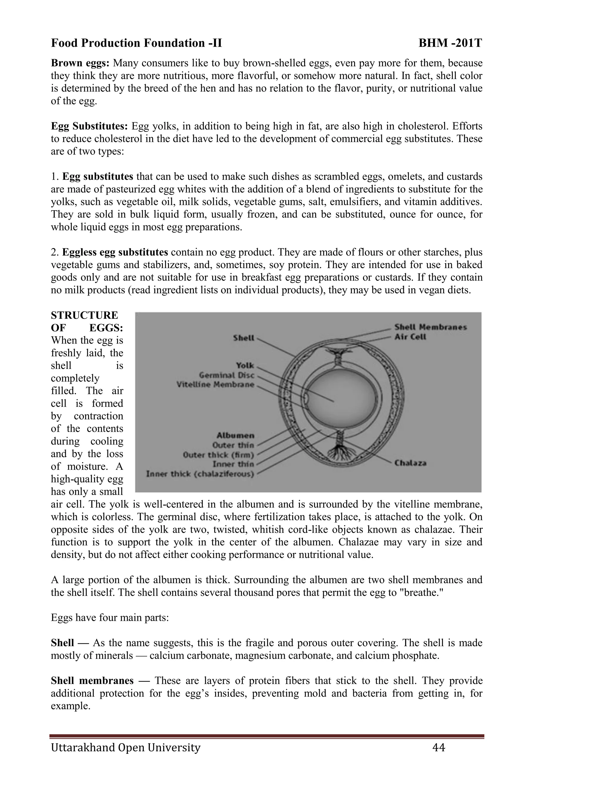 Food Production Foundation -II BHM -201T
Uttarakhand Open University 44
Brown eggs: Many consumers like to buy brown-shelled eggs, even pay more for them, because
they think they are more nutritious, more flavorful, or somehow more natural. In fact, shell color
is determined by the breed of the hen and has no relation to the flavor, purity, or nutritional value
of the egg.
Egg Substitutes: Egg yolks, in addition to being high in fat, are also high in cholesterol. Efforts
to reduce cholesterol in the diet have led to the development of commercial egg substitutes. These
are of two types:
1. Egg substitutes that can be used to make such dishes as scrambled eggs, omelets, and custards
are made of pasteurized egg whites with the addition of a blend of ingredients to substitute for the
yolks, such as vegetable oil, milk solids, vegetable gums, salt, emulsifiers, and vitamin additives.
They are sold in bulk liquid form, usually frozen, and can be substituted, ounce for ounce, for
whole liquid eggs in most egg preparations.
2. Eggless egg substitutes contain no egg product. They are made of flours or other starches, plus
vegetable gums and stabilizers, and, sometimes, soy protein. They are intended for use in baked
goods only and are not suitable for use in breakfast egg preparations or custards. If they contain
no milk products (read ingredient lists on individual products), they may be used in vegan diets.
STRUCTURE
OF EGGS:
When the egg is
freshly laid, the
shell is
completely
filled. The air
cell is formed
by contraction
of the contents
during cooling
and by the loss
of moisture. A
high-quality egg
has only a small
air cell. The yolk is well-centered in the albumen and is surrounded by the vitelline membrane,
which is colorless. The germinal disc, where fertilization takes place, is attached to the yolk. On
opposite sides of the yolk are two, twisted, whitish cord-like objects known as chalazae. Their
function is to support the yolk in the center of the albumen. Chalazae may vary in size and
density, but do not affect either cooking performance or nutritional value.
A large portion of the albumen is thick. Surrounding the albumen are two shell membranes and
the shell itself. The shell contains several thousand pores that permit the egg to "breathe."
Eggs have four main parts:
Shell — As the name suggests, this is the fragile and porous outer covering. The shell is made
mostly of minerals — calcium carbonate, magnesium carbonate, and calcium phosphate.
Shell membranes — These are layers of protein fibers that stick to the shell. They provide
additional protection for the egg‘s insides, preventing mold and bacteria from getting in, for
example.
 