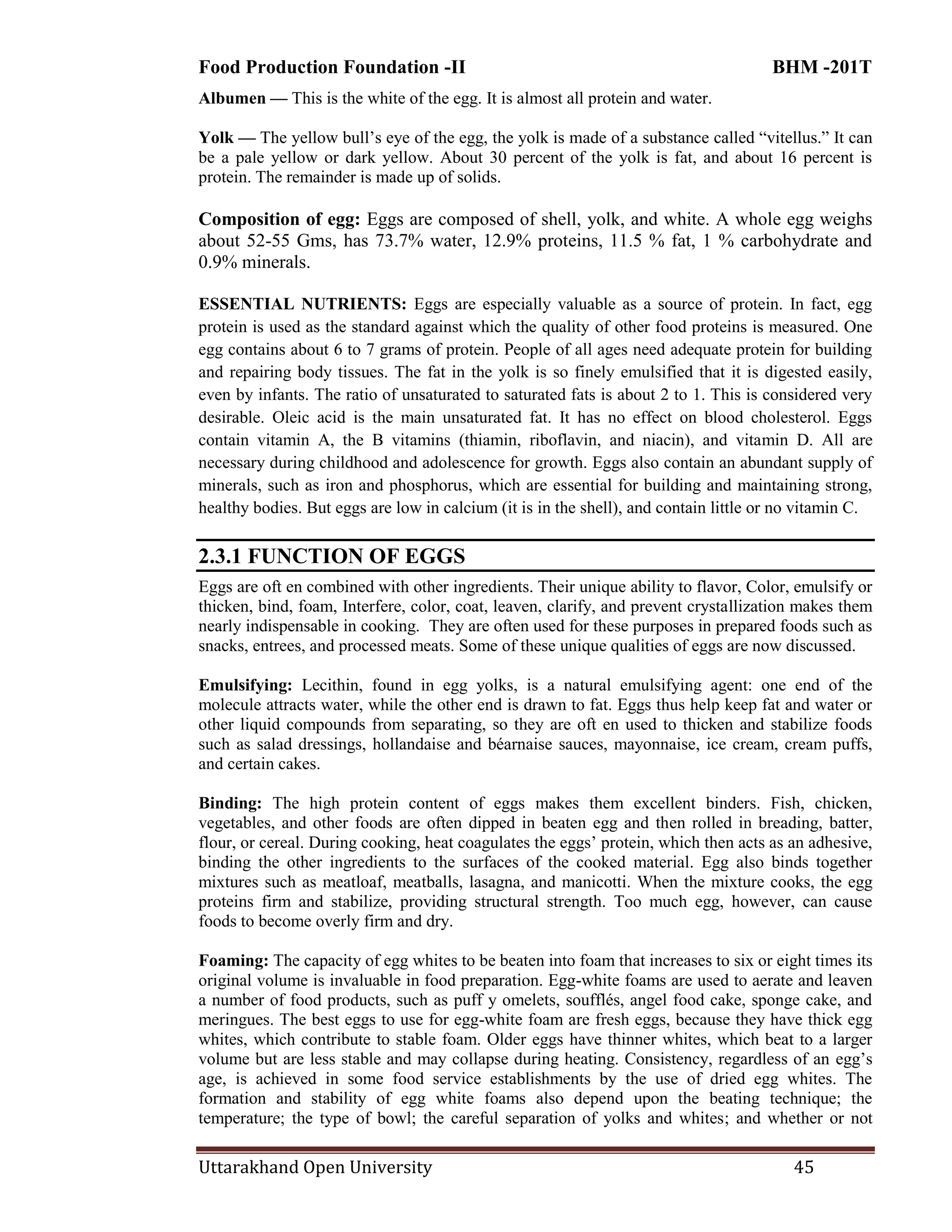 Food Production Foundation -II BHM -201T
Uttarakhand Open University 45
Albumen — This is the white of the egg. It is almost all protein and water.
Yolk — The yellow bull‘s eye of the egg, the yolk is made of a substance called ―vitellus.‖ It can
be a pale yellow or dark yellow. About 30 percent of the yolk is fat, and about 16 percent is
protein. The remainder is made up of solids.
Composition of egg: Eggs are composed of shell, yolk, and white. A whole egg weighs
about 52-55 Gms, has 73.7% water, 12.9% proteins, 11.5 % fat, 1 % carbohydrate and
0.9% minerals.
ESSENTIAL NUTRIENTS: Eggs are especially valuable as a source of protein. In fact, egg
protein is used as the standard against which the quality of other food proteins is measured. One
egg contains about 6 to 7 grams of protein. People of all ages need adequate protein for building
and repairing body tissues. The fat in the yolk is so finely emulsified that it is digested easily,
even by infants. The ratio of unsaturated to saturated fats is about 2 to 1. This is considered very
desirable. Oleic acid is the main unsaturated fat. It has no effect on blood cholesterol. Eggs
contain vitamin A, the B vitamins (thiamin, riboflavin, and niacin), and vitamin D. All are
necessary during childhood and adolescence for growth. Eggs also contain an abundant supply of
minerals, such as iron and phosphorus, which are essential for building and maintaining strong,
healthy bodies. But eggs are low in calcium (it is in the shell), and contain little or no vitamin C.
2.3.1 FUNCTION OF EGGS
Eggs are oft en combined with other ingredients. Their unique ability to flavor, Color, emulsify or
thicken, bind, foam, Interfere, color, coat, leaven, clarify, and prevent crystallization makes them
nearly indispensable in cooking. They are often used for these purposes in prepared foods such as
snacks, entrees, and processed meats. Some of these unique qualities of eggs are now discussed.
Emulsifying: Lecithin, found in egg yolks, is a natural emulsifying agent: one end of the
molecule attracts water, while the other end is drawn to fat. Eggs thus help keep fat and water or
other liquid compounds from separating, so they are oft en used to thicken and stabilize foods
such as salad dressings, hollandaise and béarnaise sauces, mayonnaise, ice cream, cream puffs,
and certain cakes.
Binding: The high protein content of eggs makes them excellent binders. Fish, chicken,
vegetables, and other foods are often dipped in beaten egg and then rolled in breading, batter,
flour, or cereal. During cooking, heat coagulates the eggs‘ protein, which then acts as an adhesive,
binding the other ingredients to the surfaces of the cooked material. Egg also binds together
mixtures such as meatloaf, meatballs, lasagna, and manicotti. When the mixture cooks, the egg
proteins firm and stabilize, providing structural strength. Too much egg, however, can cause
foods to become overly firm and dry.
Foaming: The capacity of egg whites to be beaten into foam that increases to six or eight times its
original volume is invaluable in food preparation. Egg-white foams are used to aerate and leaven
a number of food products, such as puff y omelets, soufflés, angel food cake, sponge cake, and
meringues. The best eggs to use for egg-white foam are fresh eggs, because they have thick egg
whites, which contribute to stable foam. Older eggs have thinner whites, which beat to a larger
volume but are less stable and may collapse during heating. Consistency, regardless of an egg‘s
age, is achieved in some food service establishments by the use of dried egg whites. The
formation and stability of egg white foams also depend upon the beating technique; the
temperature; the type of bowl; the careful separation of yolks and whites; and whether or not
 