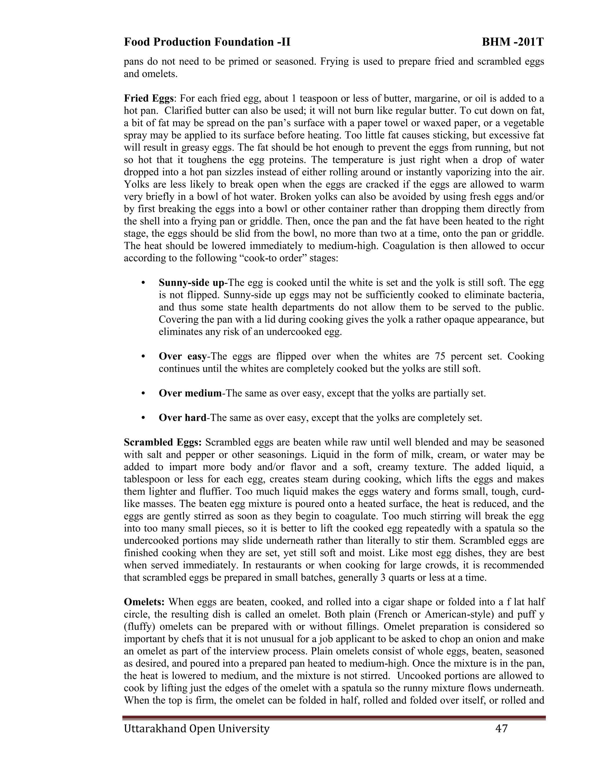 Food Production Foundation -II BHM -201T
Uttarakhand Open University 47
pans do not need to be primed or seasoned. Frying is used to prepare fried and scrambled eggs
and omelets.
Fried Eggs: For each fried egg, about 1 teaspoon or less of butter, margarine, or oil is added to a
hot pan. Clarified butter can also be used; it will not burn like regular butter. To cut down on fat,
a bit of fat may be spread on the pan‘s surface with a paper towel or waxed paper, or a vegetable
spray may be applied to its surface before heating. Too little fat causes sticking, but excessive fat
will result in greasy eggs. The fat should be hot enough to prevent the eggs from running, but not
so hot that it toughens the egg proteins. The temperature is just right when a drop of water
dropped into a hot pan sizzles instead of either rolling around or instantly vaporizing into the air.
Yolks are less likely to break open when the eggs are cracked if the eggs are allowed to warm
very briefly in a bowl of hot water. Broken yolks can also be avoided by using fresh eggs and/or
by first breaking the eggs into a bowl or other container rather than dropping them directly from
the shell into a frying pan or griddle. Then, once the pan and the fat have been heated to the right
stage, the eggs should be slid from the bowl, no more than two at a time, onto the pan or griddle.
The heat should be lowered immediately to medium-high. Coagulation is then allowed to occur
according to the following ―cook-to order‖ stages:
• Sunny-side up-The egg is cooked until the white is set and the yolk is still soft. The egg
is not flipped. Sunny-side up eggs may not be sufficiently cooked to eliminate bacteria,
and thus some state health departments do not allow them to be served to the public.
Covering the pan with a lid during cooking gives the yolk a rather opaque appearance, but
eliminates any risk of an undercooked egg.
• Over easy-The eggs are flipped over when the whites are 75 percent set. Cooking
continues until the whites are completely cooked but the yolks are still soft.
• Over medium-The same as over easy, except that the yolks are partially set.
• Over hard-The same as over easy, except that the yolks are completely set.
Scrambled Eggs: Scrambled eggs are beaten while raw until well blended and may be seasoned
with salt and pepper or other seasonings. Liquid in the form of milk, cream, or water may be
added to impart more body and/or flavor and a soft, creamy texture. The added liquid, a
tablespoon or less for each egg, creates steam during cooking, which lifts the eggs and makes
them lighter and fluffier. Too much liquid makes the eggs watery and forms small, tough, curd-
like masses. The beaten egg mixture is poured onto a heated surface, the heat is reduced, and the
eggs are gently stirred as soon as they begin to coagulate. Too much stirring will break the egg
into too many small pieces, so it is better to lift the cooked egg repeatedly with a spatula so the
undercooked portions may slide underneath rather than literally to stir them. Scrambled eggs are
finished cooking when they are set, yet still soft and moist. Like most egg dishes, they are best
when served immediately. In restaurants or when cooking for large crowds, it is recommended
that scrambled eggs be prepared in small batches, generally 3 quarts or less at a time.
Omelets: When eggs are beaten, cooked, and rolled into a cigar shape or folded into a f lat half
circle, the resulting dish is called an omelet. Both plain (French or American-style) and puff y
(fluffy) omelets can be prepared with or without fillings. Omelet preparation is considered so
important by chefs that it is not unusual for a job applicant to be asked to chop an onion and make
an omelet as part of the interview process. Plain omelets consist of whole eggs, beaten, seasoned
as desired, and poured into a prepared pan heated to medium-high. Once the mixture is in the pan,
the heat is lowered to medium, and the mixture is not stirred. Uncooked portions are allowed to
cook by lifting just the edges of the omelet with a spatula so the runny mixture flows underneath.
When the top is firm, the omelet can be folded in half, rolled and folded over itself, or rolled and
 