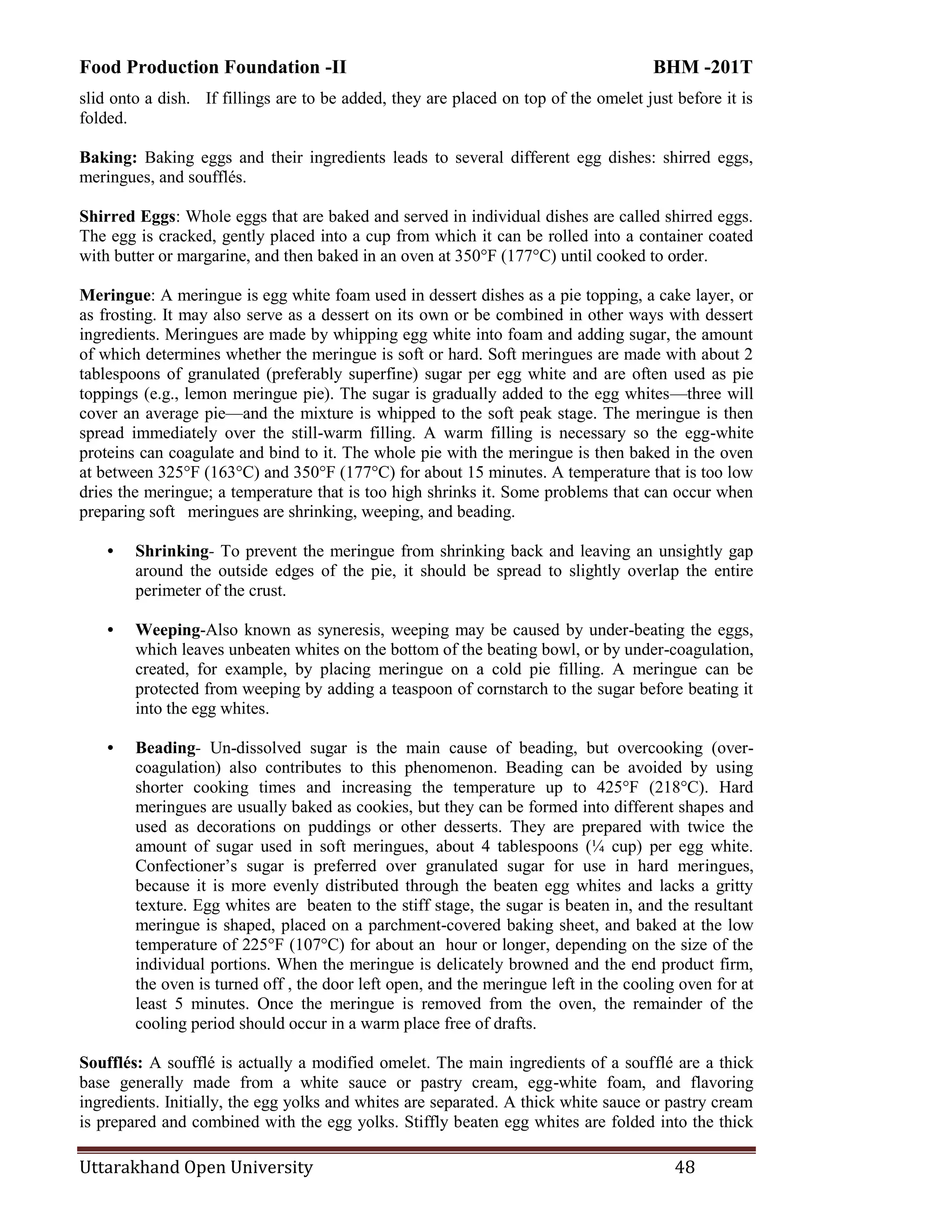 Food Production Foundation -II BHM -201T
Uttarakhand Open University 48
slid onto a dish. If fillings are to be added, they are placed on top of the omelet just before it is
folded.
Baking: Baking eggs and their ingredients leads to several different egg dishes: shirred eggs,
meringues, and soufflés.
Shirred Eggs: Whole eggs that are baked and served in individual dishes are called shirred eggs.
The egg is cracked, gently placed into a cup from which it can be rolled into a container coated
with butter or margarine, and then baked in an oven at 350°F (177°C) until cooked to order.
Meringue: A meringue is egg white foam used in dessert dishes as a pie topping, a cake layer, or
as frosting. It may also serve as a dessert on its own or be combined in other ways with dessert
ingredients. Meringues are made by whipping egg white into foam and adding sugar, the amount
of which determines whether the meringue is soft or hard. Soft meringues are made with about 2
tablespoons of granulated (preferably superfine) sugar per egg white and are often used as pie
toppings (e.g., lemon meringue pie). The sugar is gradually added to the egg whites—three will
cover an average pie—and the mixture is whipped to the soft peak stage. The meringue is then
spread immediately over the still-warm filling. A warm filling is necessary so the egg-white
proteins can coagulate and bind to it. The whole pie with the meringue is then baked in the oven
at between 325°F (163°C) and 350°F (177°C) for about 15 minutes. A temperature that is too low
dries the meringue; a temperature that is too high shrinks it. Some problems that can occur when
preparing soft meringues are shrinking, weeping, and beading.
• Shrinking- To prevent the meringue from shrinking back and leaving an unsightly gap
around the outside edges of the pie, it should be spread to slightly overlap the entire
perimeter of the crust.
• Weeping-Also known as syneresis, weeping may be caused by under-beating the eggs,
which leaves unbeaten whites on the bottom of the beating bowl, or by under-coagulation,
created, for example, by placing meringue on a cold pie filling. A meringue can be
protected from weeping by adding a teaspoon of cornstarch to the sugar before beating it
into the egg whites.
• Beading- Un-dissolved sugar is the main cause of beading, but overcooking (over-
coagulation) also contributes to this phenomenon. Beading can be avoided by using
shorter cooking times and increasing the temperature up to 425°F (218°C). Hard
meringues are usually baked as cookies, but they can be formed into different shapes and
used as decorations on puddings or other desserts. They are prepared with twice the
amount of sugar used in soft meringues, about 4 tablespoons (¼ cup) per egg white.
Confectioner‘s sugar is preferred over granulated sugar for use in hard meringues,
because it is more evenly distributed through the beaten egg whites and lacks a gritty
texture. Egg whites are beaten to the stiff stage, the sugar is beaten in, and the resultant
meringue is shaped, placed on a parchment-covered baking sheet, and baked at the low
temperature of 225°F (107°C) for about an hour or longer, depending on the size of the
individual portions. When the meringue is delicately browned and the end product firm,
the oven is turned off , the door left open, and the meringue left in the cooling oven for at
least 5 minutes. Once the meringue is removed from the oven, the remainder of the
cooling period should occur in a warm place free of drafts.
Soufflés: A soufflé is actually a modified omelet. The main ingredients of a soufflé are a thick
base generally made from a white sauce or pastry cream, egg-white foam, and flavoring
ingredients. Initially, the egg yolks and whites are separated. A thick white sauce or pastry cream
is prepared and combined with the egg yolks. Stiffly beaten egg whites are folded into the thick
 
