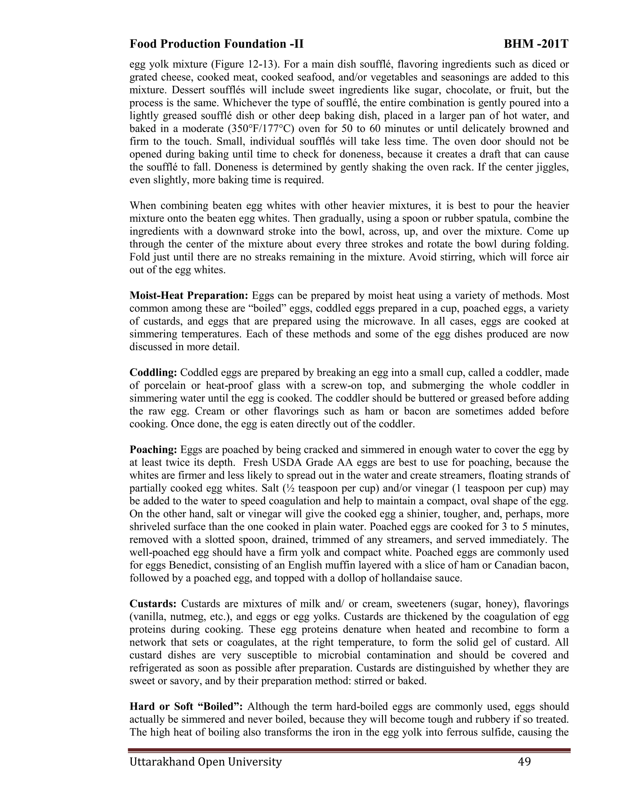 Food Production Foundation -II BHM -201T
Uttarakhand Open University 49
egg yolk mixture (Figure 12-13). For a main dish soufflé, flavoring ingredients such as diced or
grated cheese, cooked meat, cooked seafood, and/or vegetables and seasonings are added to this
mixture. Dessert soufflés will include sweet ingredients like sugar, chocolate, or fruit, but the
process is the same. Whichever the type of soufflé, the entire combination is gently poured into a
lightly greased soufflé dish or other deep baking dish, placed in a larger pan of hot water, and
baked in a moderate (350°F/177°C) oven for 50 to 60 minutes or until delicately browned and
firm to the touch. Small, individual soufflés will take less time. The oven door should not be
opened during baking until time to check for doneness, because it creates a draft that can cause
the soufflé to fall. Doneness is determined by gently shaking the oven rack. If the center jiggles,
even slightly, more baking time is required.
When combining beaten egg whites with other heavier mixtures, it is best to pour the heavier
mixture onto the beaten egg whites. Then gradually, using a spoon or rubber spatula, combine the
ingredients with a downward stroke into the bowl, across, up, and over the mixture. Come up
through the center of the mixture about every three strokes and rotate the bowl during folding.
Fold just until there are no streaks remaining in the mixture. Avoid stirring, which will force air
out of the egg whites.
Moist-Heat Preparation: Eggs can be prepared by moist heat using a variety of methods. Most
common among these are ―boiled‖ eggs, coddled eggs prepared in a cup, poached eggs, a variety
of custards, and eggs that are prepared using the microwave. In all cases, eggs are cooked at
simmering temperatures. Each of these methods and some of the egg dishes produced are now
discussed in more detail.
Coddling: Coddled eggs are prepared by breaking an egg into a small cup, called a coddler, made
of porcelain or heat-proof glass with a screw-on top, and submerging the whole coddler in
simmering water until the egg is cooked. The coddler should be buttered or greased before adding
the raw egg. Cream or other flavorings such as ham or bacon are sometimes added before
cooking. Once done, the egg is eaten directly out of the coddler.
Poaching: Eggs are poached by being cracked and simmered in enough water to cover the egg by
at least twice its depth. Fresh USDA Grade AA eggs are best to use for poaching, because the
whites are firmer and less likely to spread out in the water and create streamers, floating strands of
partially cooked egg whites. Salt (½ teaspoon per cup) and/or vinegar (1 teaspoon per cup) may
be added to the water to speed coagulation and help to maintain a compact, oval shape of the egg.
On the other hand, salt or vinegar will give the cooked egg a shinier, tougher, and, perhaps, more
shriveled surface than the one cooked in plain water. Poached eggs are cooked for 3 to 5 minutes,
removed with a slotted spoon, drained, trimmed of any streamers, and served immediately. The
well-poached egg should have a firm yolk and compact white. Poached eggs are commonly used
for eggs Benedict, consisting of an English muffin layered with a slice of ham or Canadian bacon,
followed by a poached egg, and topped with a dollop of hollandaise sauce.
Custards: Custards are mixtures of milk and/ or cream, sweeteners (sugar, honey), flavorings
(vanilla, nutmeg, etc.), and eggs or egg yolks. Custards are thickened by the coagulation of egg
proteins during cooking. These egg proteins denature when heated and recombine to form a
network that sets or coagulates, at the right temperature, to form the solid gel of custard. All
custard dishes are very susceptible to microbial contamination and should be covered and
refrigerated as soon as possible after preparation. Custards are distinguished by whether they are
sweet or savory, and by their preparation method: stirred or baked.
Hard or Soft ―Boiled‖: Although the term hard-boiled eggs are commonly used, eggs should
actually be simmered and never boiled, because they will become tough and rubbery if so treated.
The high heat of boiling also transforms the iron in the egg yolk into ferrous sulfide, causing the
 