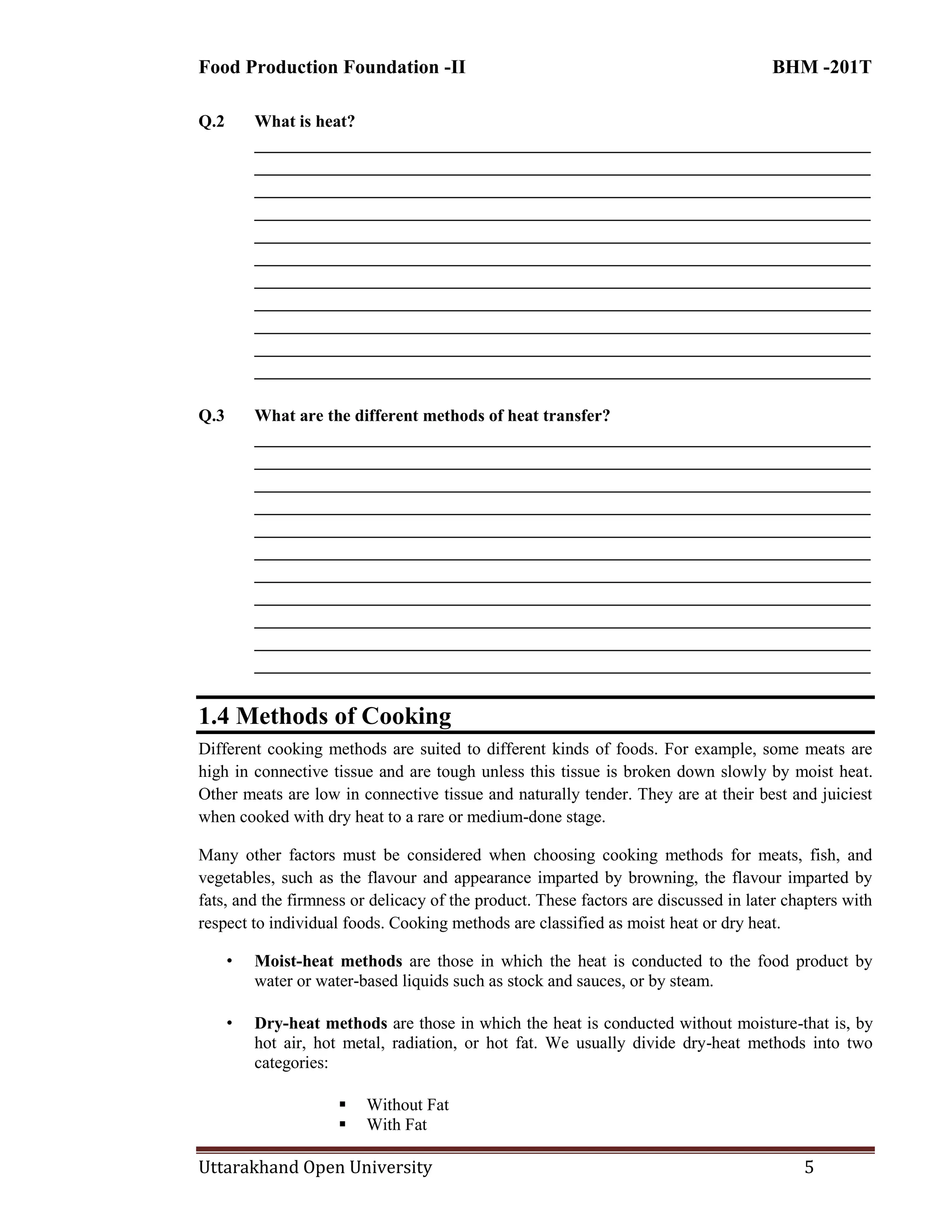 Food Production Foundation -II BHM -201T
Uttarakhand Open University 5
Q.2 What is heat?
________________________________________________________________________
________________________________________________________________________
________________________________________________________________________
________________________________________________________________________
________________________________________________________________________
________________________________________________________________________
________________________________________________________________________
________________________________________________________________________
________________________________________________________________________
________________________________________________________________________
________________________________________________________________________
Q.3 What are the different methods of heat transfer?
________________________________________________________________________
________________________________________________________________________
________________________________________________________________________
________________________________________________________________________
________________________________________________________________________
________________________________________________________________________
________________________________________________________________________
________________________________________________________________________
________________________________________________________________________
________________________________________________________________________
________________________________________________________________________
1.4 Methods of Cooking
Different cooking methods are suited to different kinds of foods. For example, some meats are
high in connective tissue and are tough unless this tissue is broken down slowly by moist heat.
Other meats are low in connective tissue and naturally tender. They are at their best and juiciest
when cooked with dry heat to a rare or medium-done stage.
Many other factors must be considered when choosing cooking methods for meats, fish, and
vegetables, such as the flavour and appearance imparted by browning, the flavour imparted by
fats, and the firmness or delicacy of the product. These factors are discussed in later chapters with
respect to individual foods. Cooking methods are classified as moist heat or dry heat.
• Moist-heat methods are those in which the heat is conducted to the food product by
water or water-based liquids such as stock and sauces, or by steam.
• Dry-heat methods are those in which the heat is conducted without moisture-that is, by
hot air, hot metal, radiation, or hot fat. We usually divide dry-heat methods into two
categories:
 Without Fat
 With Fat
 
