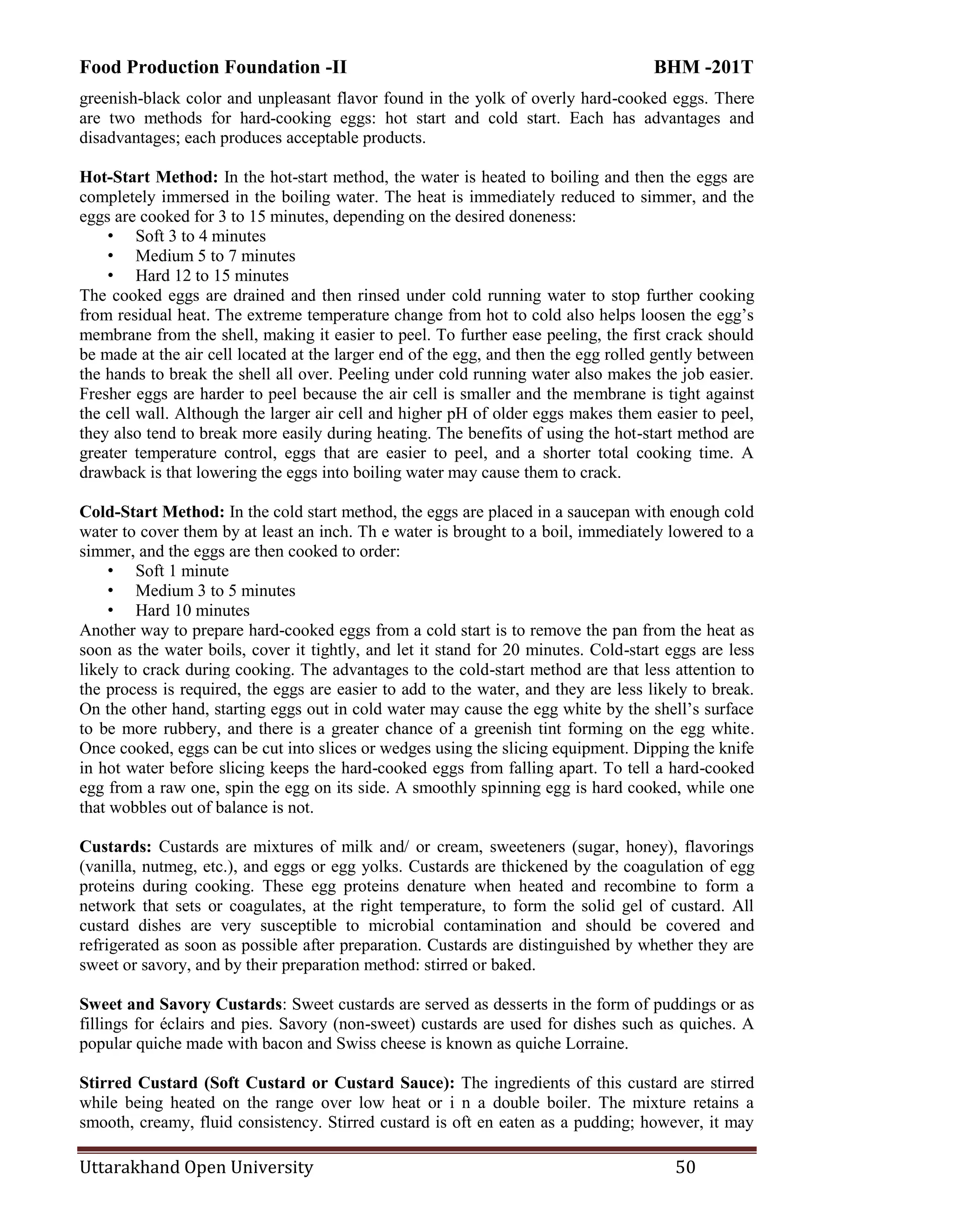 Food Production Foundation -II BHM -201T
Uttarakhand Open University 50
greenish-black color and unpleasant flavor found in the yolk of overly hard-cooked eggs. There
are two methods for hard-cooking eggs: hot start and cold start. Each has advantages and
disadvantages; each produces acceptable products.
Hot-Start Method: In the hot-start method, the water is heated to boiling and then the eggs are
completely immersed in the boiling water. The heat is immediately reduced to simmer, and the
eggs are cooked for 3 to 15 minutes, depending on the desired doneness:
• Soft 3 to 4 minutes
• Medium 5 to 7 minutes
• Hard 12 to 15 minutes
The cooked eggs are drained and then rinsed under cold running water to stop further cooking
from residual heat. The extreme temperature change from hot to cold also helps loosen the egg‘s
membrane from the shell, making it easier to peel. To further ease peeling, the first crack should
be made at the air cell located at the larger end of the egg, and then the egg rolled gently between
the hands to break the shell all over. Peeling under cold running water also makes the job easier.
Fresher eggs are harder to peel because the air cell is smaller and the membrane is tight against
the cell wall. Although the larger air cell and higher pH of older eggs makes them easier to peel,
they also tend to break more easily during heating. The benefits of using the hot-start method are
greater temperature control, eggs that are easier to peel, and a shorter total cooking time. A
drawback is that lowering the eggs into boiling water may cause them to crack.
Cold-Start Method: In the cold start method, the eggs are placed in a saucepan with enough cold
water to cover them by at least an inch. Th e water is brought to a boil, immediately lowered to a
simmer, and the eggs are then cooked to order:
• Soft 1 minute
• Medium 3 to 5 minutes
• Hard 10 minutes
Another way to prepare hard-cooked eggs from a cold start is to remove the pan from the heat as
soon as the water boils, cover it tightly, and let it stand for 20 minutes. Cold-start eggs are less
likely to crack during cooking. The advantages to the cold-start method are that less attention to
the process is required, the eggs are easier to add to the water, and they are less likely to break.
On the other hand, starting eggs out in cold water may cause the egg white by the shell‘s surface
to be more rubbery, and there is a greater chance of a greenish tint forming on the egg white.
Once cooked, eggs can be cut into slices or wedges using the slicing equipment. Dipping the knife
in hot water before slicing keeps the hard-cooked eggs from falling apart. To tell a hard-cooked
egg from a raw one, spin the egg on its side. A smoothly spinning egg is hard cooked, while one
that wobbles out of balance is not.
Custards: Custards are mixtures of milk and/ or cream, sweeteners (sugar, honey), flavorings
(vanilla, nutmeg, etc.), and eggs or egg yolks. Custards are thickened by the coagulation of egg
proteins during cooking. These egg proteins denature when heated and recombine to form a
network that sets or coagulates, at the right temperature, to form the solid gel of custard. All
custard dishes are very susceptible to microbial contamination and should be covered and
refrigerated as soon as possible after preparation. Custards are distinguished by whether they are
sweet or savory, and by their preparation method: stirred or baked.
Sweet and Savory Custards: Sweet custards are served as desserts in the form of puddings or as
fillings for éclairs and pies. Savory (non-sweet) custards are used for dishes such as quiches. A
popular quiche made with bacon and Swiss cheese is known as quiche Lorraine.
Stirred Custard (Soft Custard or Custard Sauce): The ingredients of this custard are stirred
while being heated on the range over low heat or i n a double boiler. The mixture retains a
smooth, creamy, fluid consistency. Stirred custard is oft en eaten as a pudding; however, it may
 