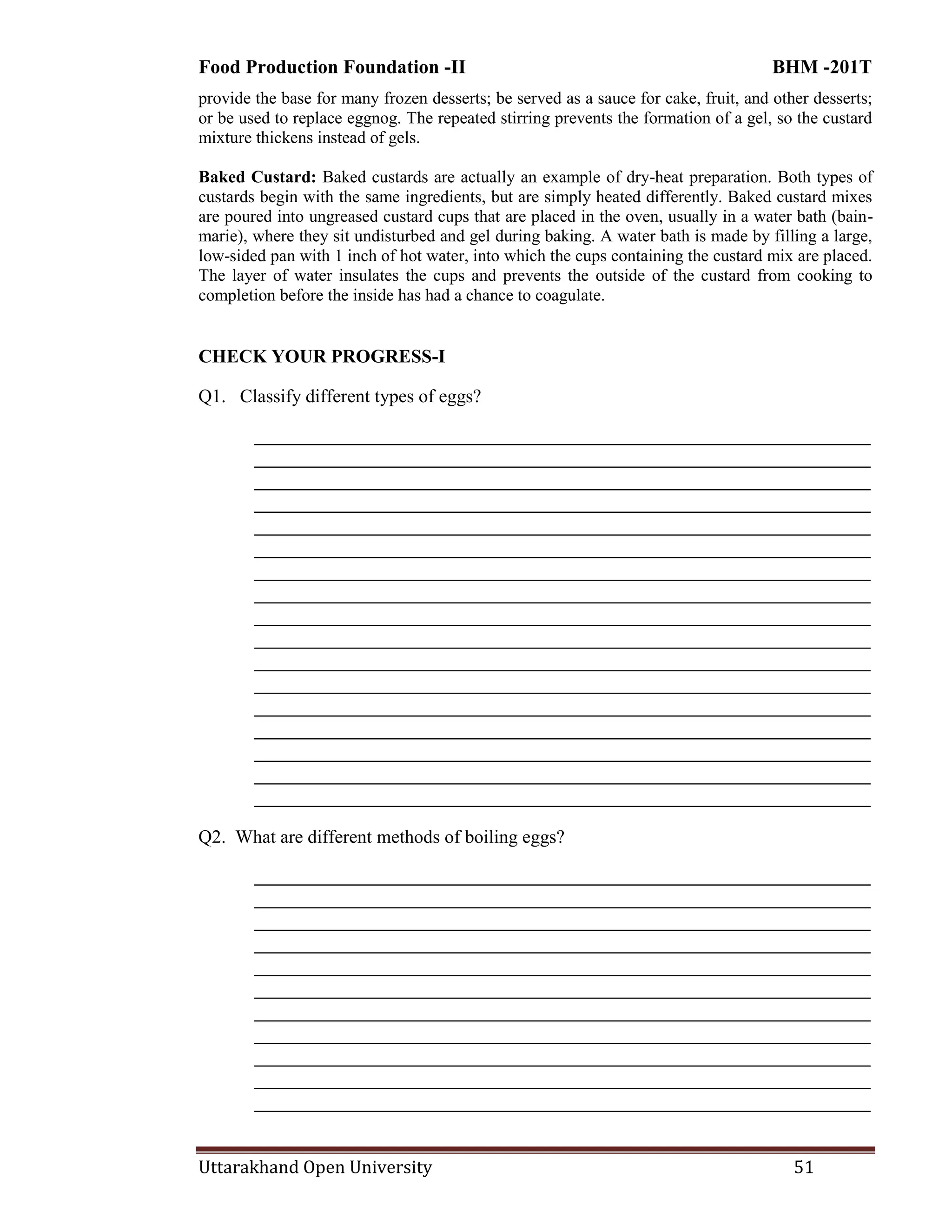 Food Production Foundation -II BHM -201T
Uttarakhand Open University 51
provide the base for many frozen desserts; be served as a sauce for cake, fruit, and other desserts;
or be used to replace eggnog. The repeated stirring prevents the formation of a gel, so the custard
mixture thickens instead of gels.
Baked Custard: Baked custards are actually an example of dry-heat preparation. Both types of
custards begin with the same ingredients, but are simply heated differently. Baked custard mixes
are poured into ungreased custard cups that are placed in the oven, usually in a water bath (bain-
marie), where they sit undisturbed and gel during baking. A water bath is made by filling a large,
low-sided pan with 1 inch of hot water, into which the cups containing the custard mix are placed.
The layer of water insulates the cups and prevents the outside of the custard from cooking to
completion before the inside has had a chance to coagulate.
CHECK YOUR PROGRESS-I
Q1. Classify different types of eggs?
________________________________________________________________________
________________________________________________________________________
________________________________________________________________________
________________________________________________________________________
________________________________________________________________________
________________________________________________________________________
________________________________________________________________________
________________________________________________________________________
________________________________________________________________________
________________________________________________________________________
________________________________________________________________________
________________________________________________________________________
________________________________________________________________________
________________________________________________________________________
________________________________________________________________________
________________________________________________________________________
________________________________________________________________________
Q2. What are different methods of boiling eggs?
________________________________________________________________________
________________________________________________________________________
________________________________________________________________________
________________________________________________________________________
________________________________________________________________________
________________________________________________________________________
________________________________________________________________________
________________________________________________________________________
________________________________________________________________________
________________________________________________________________________
________________________________________________________________________
 