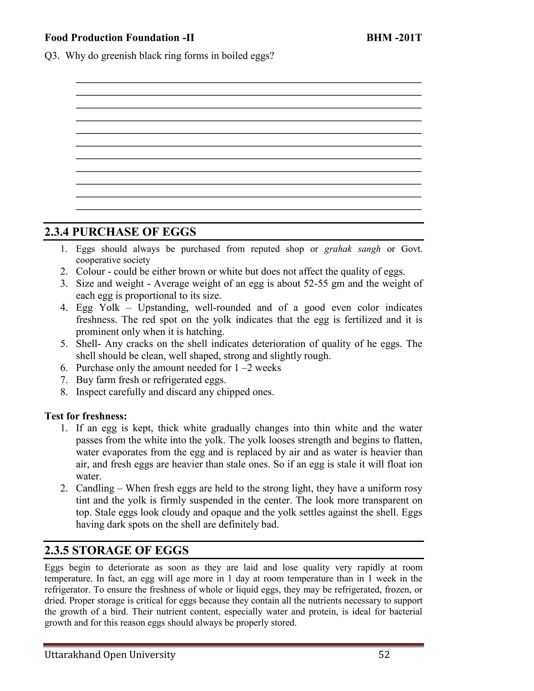 Food Production Foundation -II BHM -201T
Uttarakhand Open University 52
Q3. Why do greenish black ring forms in boiled eggs?
________________________________________________________________________
________________________________________________________________________
________________________________________________________________________
________________________________________________________________________
________________________________________________________________________
________________________________________________________________________
________________________________________________________________________
________________________________________________________________________
________________________________________________________________________
________________________________________________________________________
________________________________________________________________________
2.3.4 PURCHASE OF EGGS
1. Eggs should always be purchased from reputed shop or grahak sangh or Govt.
cooperative society
2. Colour - could be either brown or white but does not affect the quality of eggs.
3. Size and weight - Average weight of an egg is about 52-55 gm and the weight of
each egg is proportional to its size.
4. Egg Yolk – Upstanding, well-rounded and of a good even color indicates
freshness. The red spot on the yolk indicates that the egg is fertilized and it is
prominent only when it is hatching.
5. Shell- Any cracks on the shell indicates deterioration of quality of he eggs. The
shell should be clean, well shaped, strong and slightly rough.
6. Purchase only the amount needed for 1 –2 weeks
7. Buy farm fresh or refrigerated eggs.
8. Inspect carefully and discard any chipped ones.
Test for freshness:
1. If an egg is kept, thick white gradually changes into thin white and the water
passes from the white into the yolk. The yolk looses strength and begins to flatten,
water evaporates from the egg and is replaced by air and as water is heavier than
air, and fresh eggs are heavier than stale ones. So if an egg is stale it will float ion
water.
2. Candling – When fresh eggs are held to the strong light, they have a uniform rosy
tint and the yolk is firmly suspended in the center. The look more transparent on
top. Stale eggs look cloudy and opaque and the yolk settles against the shell. Eggs
having dark spots on the shell are definitely bad.
2.3.5 STORAGE OF EGGS
Eggs begin to deteriorate as soon as they are laid and lose quality very rapidly at room
temperature. In fact, an egg will age more in 1 day at room temperature than in 1 week in the
refrigerator. To ensure the freshness of whole or liquid eggs, they may be refrigerated, frozen, or
dried. Proper storage is critical for eggs because they contain all the nutrients necessary to support
the growth of a bird. Their nutrient content, especially water and protein, is ideal for bacterial
growth and for this reason eggs should always be properly stored.
 