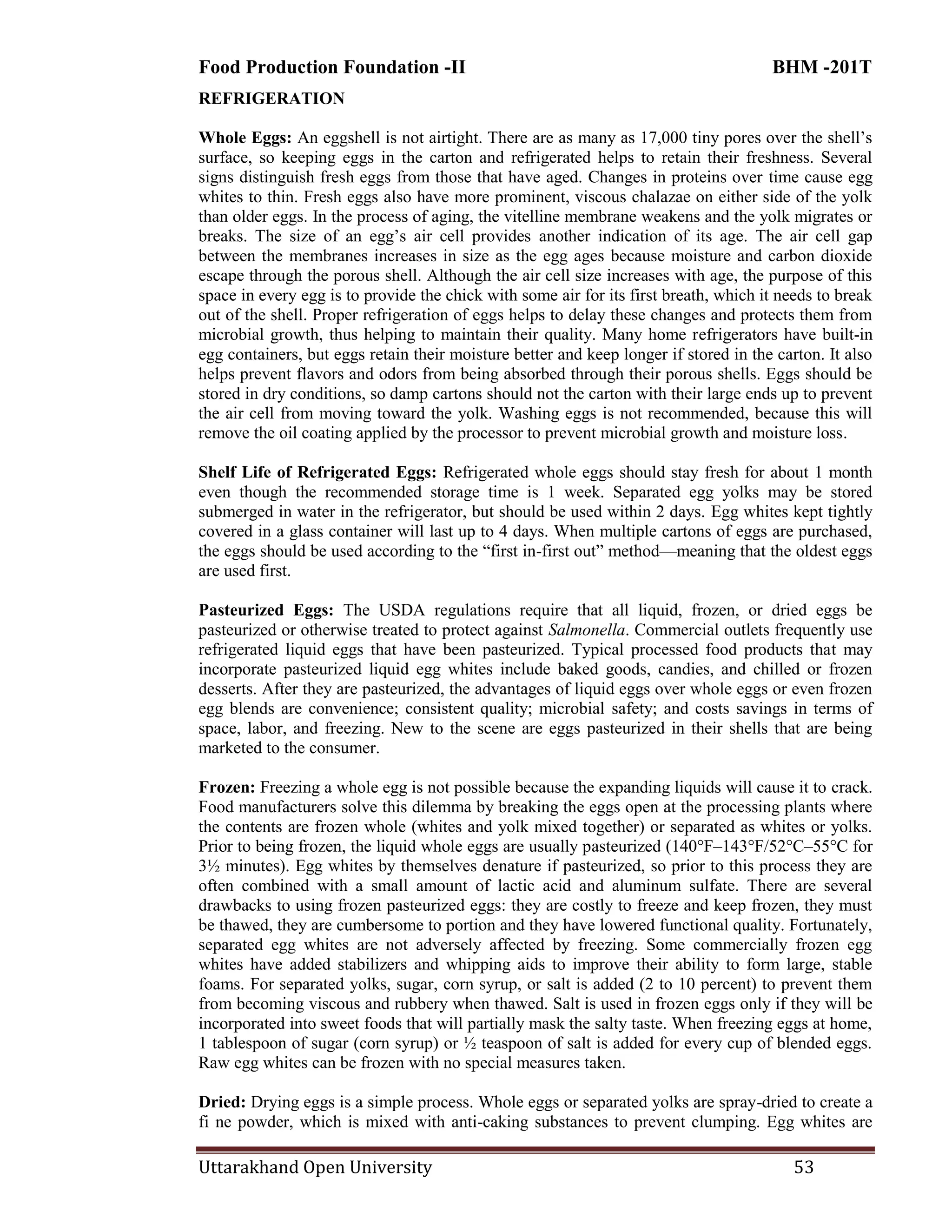 Food Production Foundation -II BHM -201T
Uttarakhand Open University 53
REFRIGERATION
Whole Eggs: An eggshell is not airtight. There are as many as 17,000 tiny pores over the shell‘s
surface, so keeping eggs in the carton and refrigerated helps to retain their freshness. Several
signs distinguish fresh eggs from those that have aged. Changes in proteins over time cause egg
whites to thin. Fresh eggs also have more prominent, viscous chalazae on either side of the yolk
than older eggs. In the process of aging, the vitelline membrane weakens and the yolk migrates or
breaks. The size of an egg‘s air cell provides another indication of its age. The air cell gap
between the membranes increases in size as the egg ages because moisture and carbon dioxide
escape through the porous shell. Although the air cell size increases with age, the purpose of this
space in every egg is to provide the chick with some air for its first breath, which it needs to break
out of the shell. Proper refrigeration of eggs helps to delay these changes and protects them from
microbial growth, thus helping to maintain their quality. Many home refrigerators have built-in
egg containers, but eggs retain their moisture better and keep longer if stored in the carton. It also
helps prevent flavors and odors from being absorbed through their porous shells. Eggs should be
stored in dry conditions, so damp cartons should not the carton with their large ends up to prevent
the air cell from moving toward the yolk. Washing eggs is not recommended, because this will
remove the oil coating applied by the processor to prevent microbial growth and moisture loss.
Shelf Life of Refrigerated Eggs: Refrigerated whole eggs should stay fresh for about 1 month
even though the recommended storage time is 1 week. Separated egg yolks may be stored
submerged in water in the refrigerator, but should be used within 2 days. Egg whites kept tightly
covered in a glass container will last up to 4 days. When multiple cartons of eggs are purchased,
the eggs should be used according to the ―first in-first out‖ method—meaning that the oldest eggs
are used first.
Pasteurized Eggs: The USDA regulations require that all liquid, frozen, or dried eggs be
pasteurized or otherwise treated to protect against Salmonella. Commercial outlets frequently use
refrigerated liquid eggs that have been pasteurized. Typical processed food products that may
incorporate pasteurized liquid egg whites include baked goods, candies, and chilled or frozen
desserts. After they are pasteurized, the advantages of liquid eggs over whole eggs or even frozen
egg blends are convenience; consistent quality; microbial safety; and costs savings in terms of
space, labor, and freezing. New to the scene are eggs pasteurized in their shells that are being
marketed to the consumer.
Frozen: Freezing a whole egg is not possible because the expanding liquids will cause it to crack.
Food manufacturers solve this dilemma by breaking the eggs open at the processing plants where
the contents are frozen whole (whites and yolk mixed together) or separated as whites or yolks.
Prior to being frozen, the liquid whole eggs are usually pasteurized (140°F–143°F/52°C–55°C for
3½ minutes). Egg whites by themselves denature if pasteurized, so prior to this process they are
often combined with a small amount of lactic acid and aluminum sulfate. There are several
drawbacks to using frozen pasteurized eggs: they are costly to freeze and keep frozen, they must
be thawed, they are cumbersome to portion and they have lowered functional quality. Fortunately,
separated egg whites are not adversely affected by freezing. Some commercially frozen egg
whites have added stabilizers and whipping aids to improve their ability to form large, stable
foams. For separated yolks, sugar, corn syrup, or salt is added (2 to 10 percent) to prevent them
from becoming viscous and rubbery when thawed. Salt is used in frozen eggs only if they will be
incorporated into sweet foods that will partially mask the salty taste. When freezing eggs at home,
1 tablespoon of sugar (corn syrup) or ½ teaspoon of salt is added for every cup of blended eggs.
Raw egg whites can be frozen with no special measures taken.
Dried: Drying eggs is a simple process. Whole eggs or separated yolks are spray-dried to create a
fi ne powder, which is mixed with anti-caking substances to prevent clumping. Egg whites are
 