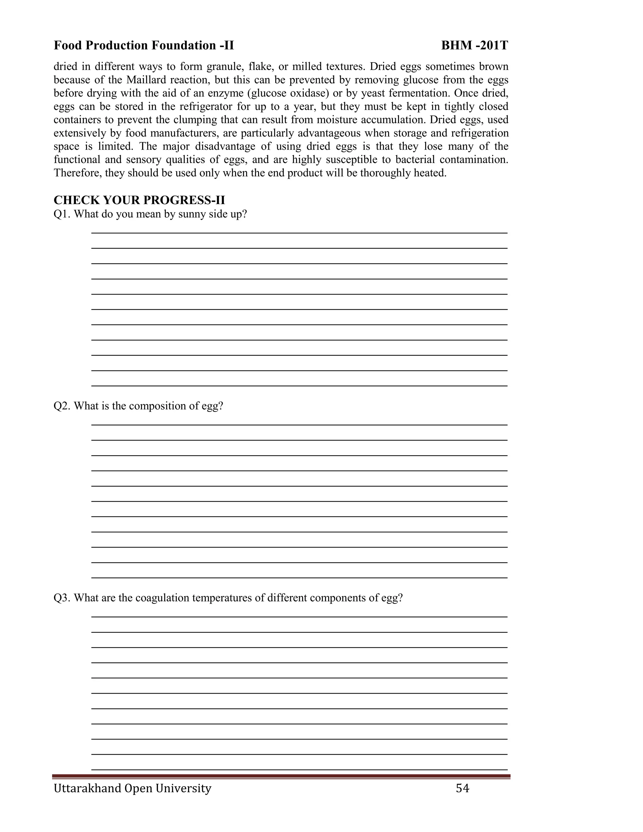 Food Production Foundation -II BHM -201T
Uttarakhand Open University 54
dried in different ways to form granule, flake, or milled textures. Dried eggs sometimes brown
because of the Maillard reaction, but this can be prevented by removing glucose from the eggs
before drying with the aid of an enzyme (glucose oxidase) or by yeast fermentation. Once dried,
eggs can be stored in the refrigerator for up to a year, but they must be kept in tightly closed
containers to prevent the clumping that can result from moisture accumulation. Dried eggs, used
extensively by food manufacturers, are particularly advantageous when storage and refrigeration
space is limited. The major disadvantage of using dried eggs is that they lose many of the
functional and sensory qualities of eggs, and are highly susceptible to bacterial contamination.
Therefore, they should be used only when the end product will be thoroughly heated.
CHECK YOUR PROGRESS-II
Q1. What do you mean by sunny side up?
________________________________________________________________________
________________________________________________________________________
________________________________________________________________________
________________________________________________________________________
________________________________________________________________________
________________________________________________________________________
________________________________________________________________________
________________________________________________________________________
________________________________________________________________________
________________________________________________________________________
________________________________________________________________________
Q2. What is the composition of egg?
________________________________________________________________________
________________________________________________________________________
________________________________________________________________________
________________________________________________________________________
________________________________________________________________________
________________________________________________________________________
________________________________________________________________________
________________________________________________________________________
________________________________________________________________________
________________________________________________________________________
________________________________________________________________________
Q3. What are the coagulation temperatures of different components of egg?
________________________________________________________________________
________________________________________________________________________
________________________________________________________________________
________________________________________________________________________
________________________________________________________________________
________________________________________________________________________
________________________________________________________________________
________________________________________________________________________
________________________________________________________________________
________________________________________________________________________
________________________________________________________________________
 