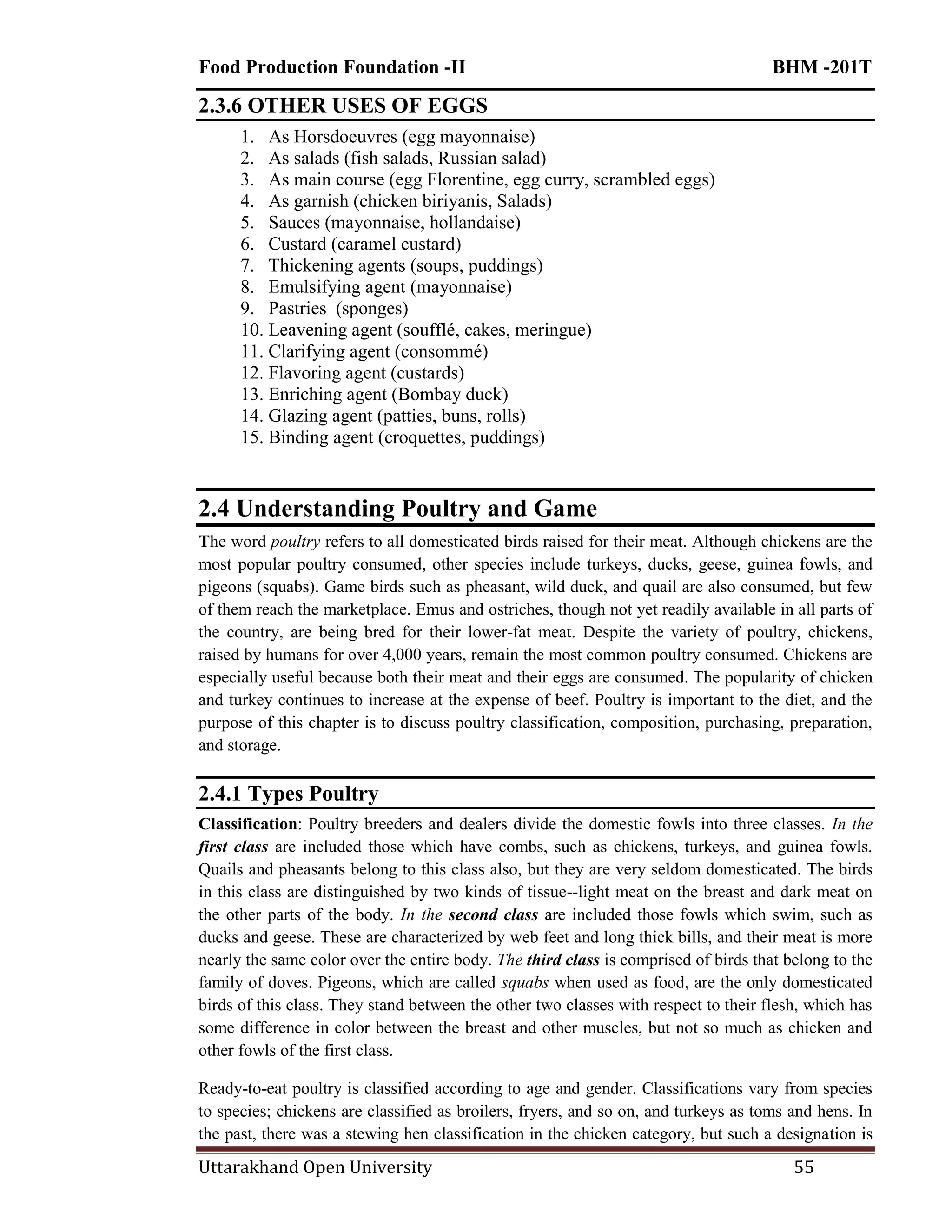 Food Production Foundation -II BHM -201T
Uttarakhand Open University 55
2.3.6 OTHER USES OF EGGS
1. As Horsdoeuvres (egg mayonnaise)
2. As salads (fish salads, Russian salad)
3. As main course (egg Florentine, egg curry, scrambled eggs)
4. As garnish (chicken biriyanis, Salads)
5. Sauces (mayonnaise, hollandaise)
6. Custard (caramel custard)
7. Thickening agents (soups, puddings)
8. Emulsifying agent (mayonnaise)
9. Pastries (sponges)
10. Leavening agent (soufflé, cakes, meringue)
11. Clarifying agent (consommé)
12. Flavoring agent (custards)
13. Enriching agent (Bombay duck)
14. Glazing agent (patties, buns, rolls)
15. Binding agent (croquettes, puddings)
2.4 Understanding Poultry and Game
The word poultry refers to all domesticated birds raised for their meat. Although chickens are the
most popular poultry consumed, other species include turkeys, ducks, geese, guinea fowls, and
pigeons (squabs). Game birds such as pheasant, wild duck, and quail are also consumed, but few
of them reach the marketplace. Emus and ostriches, though not yet readily available in all parts of
the country, are being bred for their lower-fat meat. Despite the variety of poultry, chickens,
raised by humans for over 4,000 years, remain the most common poultry consumed. Chickens are
especially useful because both their meat and their eggs are consumed. The popularity of chicken
and turkey continues to increase at the expense of beef. Poultry is important to the diet, and the
purpose of this chapter is to discuss poultry classification, composition, purchasing, preparation,
and storage.
2.4.1 Types Poultry
Classification: Poultry breeders and dealers divide the domestic fowls into three classes. In the
first class are included those which have combs, such as chickens, turkeys, and guinea fowls.
Quails and pheasants belong to this class also, but they are very seldom domesticated. The birds
in this class are distinguished by two kinds of tissue--light meat on the breast and dark meat on
the other parts of the body. In the second class are included those fowls which swim, such as
ducks and geese. These are characterized by web feet and long thick bills, and their meat is more
nearly the same color over the entire body. The third class is comprised of birds that belong to the
family of doves. Pigeons, which are called squabs when used as food, are the only domesticated
birds of this class. They stand between the other two classes with respect to their flesh, which has
some difference in color between the breast and other muscles, but not so much as chicken and
other fowls of the first class.
Ready-to-eat poultry is classified according to age and gender. Classifications vary from species
to species; chickens are classified as broilers, fryers, and so on, and turkeys as toms and hens. In
the past, there was a stewing hen classification in the chicken category, but such a designation is
 