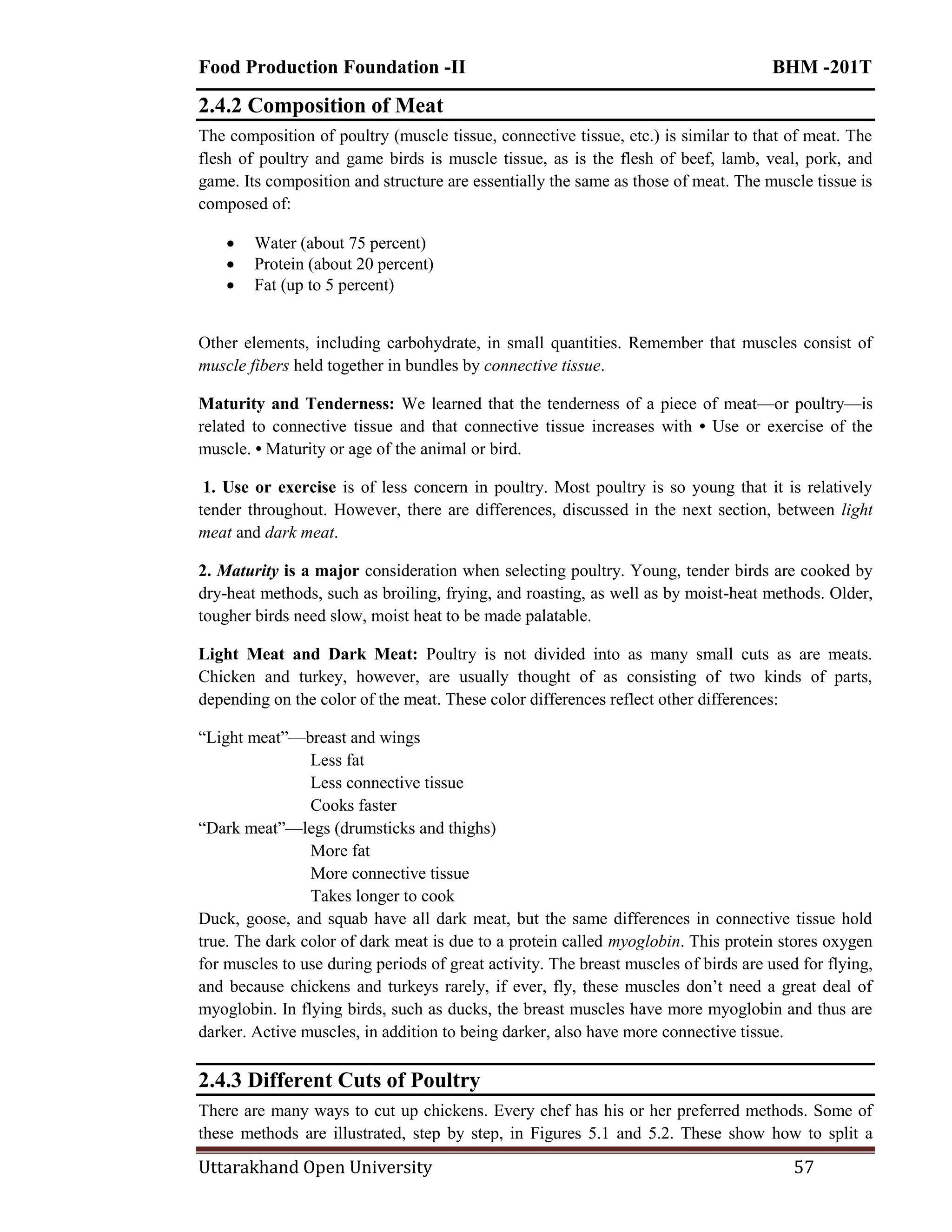 Food Production Foundation -II BHM -201T
Uttarakhand Open University 57
2.4.2 Composition of Meat
The composition of poultry (muscle tissue, connective tissue, etc.) is similar to that of meat. The
flesh of poultry and game birds is muscle tissue, as is the flesh of beef, lamb, veal, pork, and
game. Its composition and structure are essentially the same as those of meat. The muscle tissue is
composed of:
 Water (about 75 percent)
 Protein (about 20 percent)
 Fat (up to 5 percent)
Other elements, including carbohydrate, in small quantities. Remember that muscles consist of
muscle fibers held together in bundles by connective tissue.
Maturity and Tenderness: We learned that the tenderness of a piece of meat—or poultry—is
related to connective tissue and that connective tissue increases with • Use or exercise of the
muscle. • Maturity or age of the animal or bird.
1. Use or exercise is of less concern in poultry. Most poultry is so young that it is relatively
tender throughout. However, there are differences, discussed in the next section, between light
meat and dark meat.
2. Maturity is a major consideration when selecting poultry. Young, tender birds are cooked by
dry-heat methods, such as broiling, frying, and roasting, as well as by moist-heat methods. Older,
tougher birds need slow, moist heat to be made palatable.
Light Meat and Dark Meat: Poultry is not divided into as many small cuts as are meats.
Chicken and turkey, however, are usually thought of as consisting of two kinds of parts,
depending on the color of the meat. These color differences reflect other differences:
―Light meat‖—breast and wings
Less fat
Less connective tissue
Cooks faster
―Dark meat‖—legs (drumsticks and thighs)
More fat
More connective tissue
Takes longer to cook
Duck, goose, and squab have all dark meat, but the same differences in connective tissue hold
true. The dark color of dark meat is due to a protein called myoglobin. This protein stores oxygen
for muscles to use during periods of great activity. The breast muscles of birds are used for flying,
and because chickens and turkeys rarely, if ever, fly, these muscles don‘t need a great deal of
myoglobin. In flying birds, such as ducks, the breast muscles have more myoglobin and thus are
darker. Active muscles, in addition to being darker, also have more connective tissue.
2.4.3 Different Cuts of Poultry
There are many ways to cut up chickens. Every chef has his or her preferred methods. Some of
these methods are illustrated, step by step, in Figures 5.1 and 5.2. These show how to split a
 