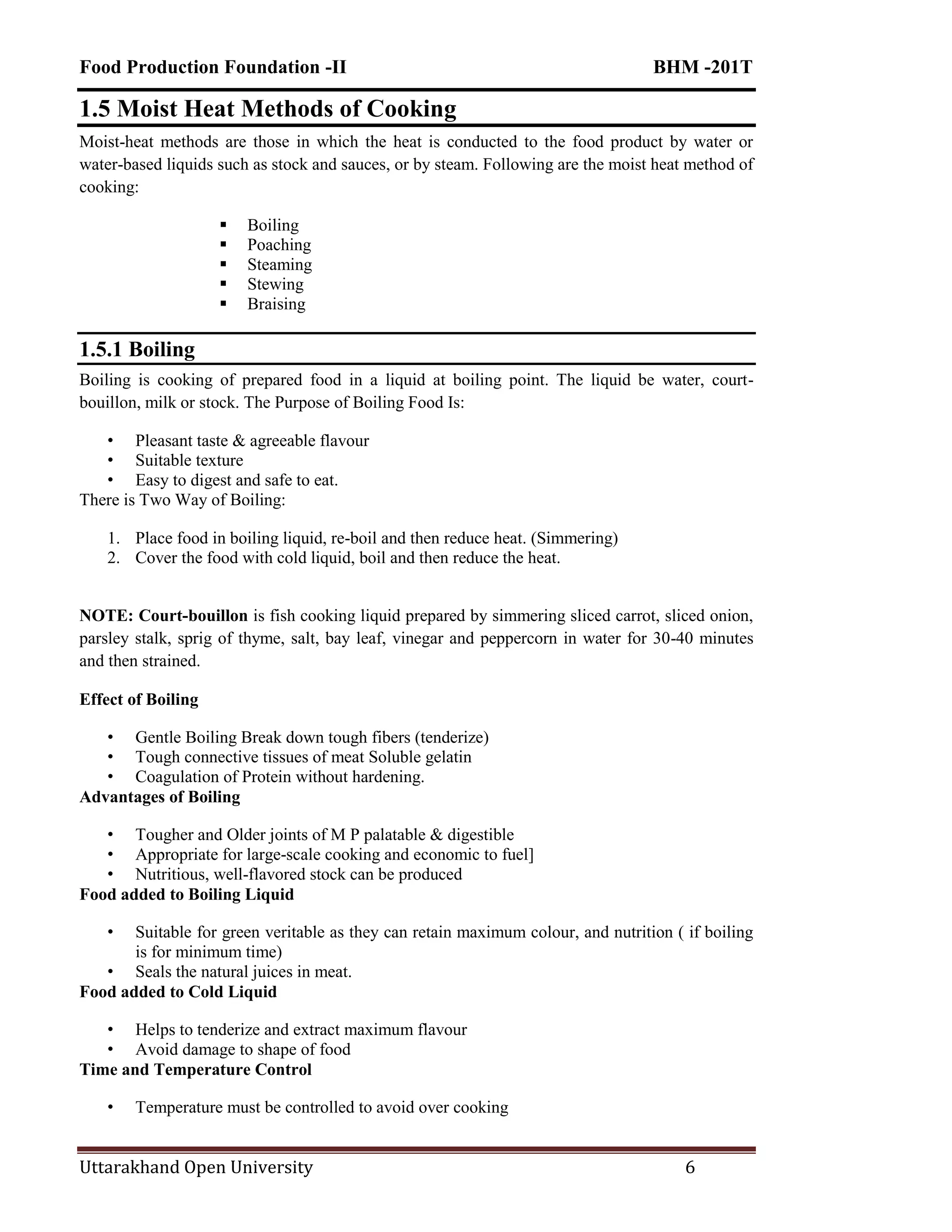 Food Production Foundation -II BHM -201T
Uttarakhand Open University 6
1.5 Moist Heat Methods of Cooking
Moist-heat methods are those in which the heat is conducted to the food product by water or
water-based liquids such as stock and sauces, or by steam. Following are the moist heat method of
cooking:
 Boiling
 Poaching
 Steaming
 Stewing
 Braising
1.5.1 Boiling
Boiling is cooking of prepared food in a liquid at boiling point. The liquid be water, court-
bouillon, milk or stock. The Purpose of Boiling Food Is:
• Pleasant taste & agreeable flavour
• Suitable texture
• Easy to digest and safe to eat.
There is Two Way of Boiling:
1. Place food in boiling liquid, re-boil and then reduce heat. (Simmering)
2. Cover the food with cold liquid, boil and then reduce the heat.
NOTE: Court-bouillon is fish cooking liquid prepared by simmering sliced carrot, sliced onion,
parsley stalk, sprig of thyme, salt, bay leaf, vinegar and peppercorn in water for 30-40 minutes
and then strained.
Effect of Boiling
• Gentle Boiling Break down tough fibers (tenderize)
• Tough connective tissues of meat Soluble gelatin
• Coagulation of Protein without hardening.
Advantages of Boiling
• Tougher and Older joints of M P palatable & digestible
• Appropriate for large-scale cooking and economic to fuel]
• Nutritious, well-flavored stock can be produced
Food added to Boiling Liquid
• Suitable for green veritable as they can retain maximum colour, and nutrition ( if boiling
is for minimum time)
• Seals the natural juices in meat.
Food added to Cold Liquid
• Helps to tenderize and extract maximum flavour
• Avoid damage to shape of food
Time and Temperature Control
• Temperature must be controlled to avoid over cooking
 