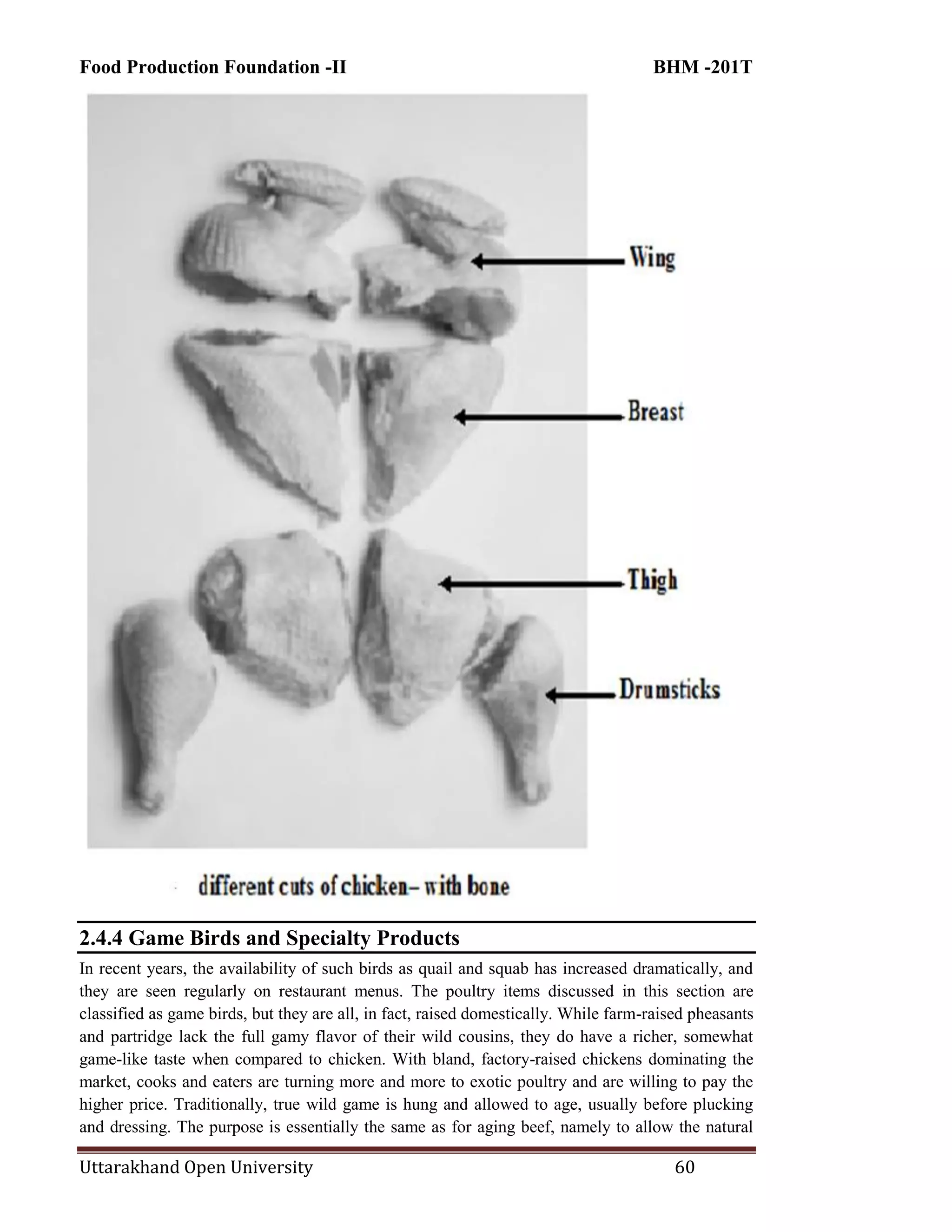 Food Production Foundation -II BHM -201T
Uttarakhand Open University 60
2.4.4 Game Birds and Specialty Products
In recent years, the availability of such birds as quail and squab has increased dramatically, and
they are seen regularly on restaurant menus. The poultry items discussed in this section are
classified as game birds, but they are all, in fact, raised domestically. While farm-raised pheasants
and partridge lack the full gamy flavor of their wild cousins, they do have a richer, somewhat
game-like taste when compared to chicken. With bland, factory-raised chickens dominating the
market, cooks and eaters are turning more and more to exotic poultry and are willing to pay the
higher price. Traditionally, true wild game is hung and allowed to age, usually before plucking
and dressing. The purpose is essentially the same as for aging beef, namely to allow the natural
 