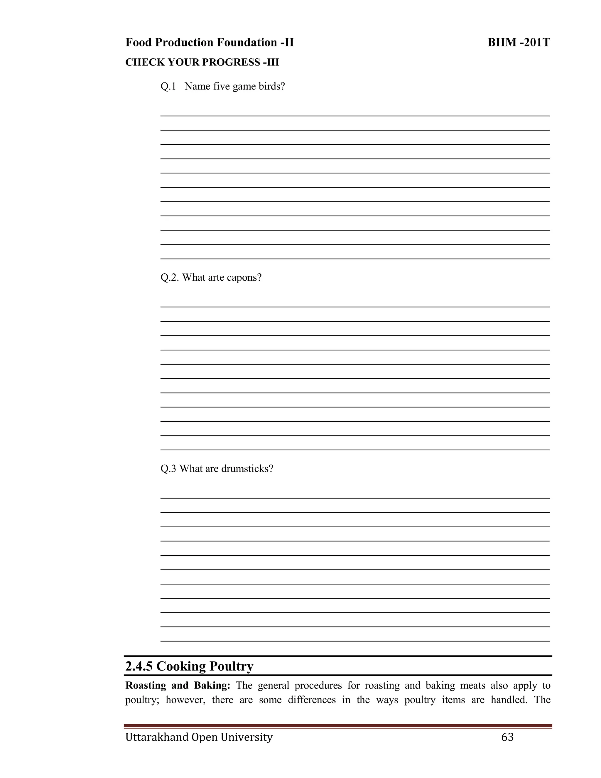 Food Production Foundation -II BHM -201T
Uttarakhand Open University 63
CHECK YOUR PROGRESS -III
Q.1 Name five game birds?
________________________________________________________________________
________________________________________________________________________
________________________________________________________________________
________________________________________________________________________
________________________________________________________________________
________________________________________________________________________
________________________________________________________________________
________________________________________________________________________
________________________________________________________________________
________________________________________________________________________
________________________________________________________________________
Q.2. What arte capons?
________________________________________________________________________
________________________________________________________________________
________________________________________________________________________
________________________________________________________________________
________________________________________________________________________
________________________________________________________________________
________________________________________________________________________
________________________________________________________________________
________________________________________________________________________
________________________________________________________________________
________________________________________________________________________
Q.3 What are drumsticks?
________________________________________________________________________
________________________________________________________________________
________________________________________________________________________
________________________________________________________________________
________________________________________________________________________
________________________________________________________________________
________________________________________________________________________
________________________________________________________________________
________________________________________________________________________
________________________________________________________________________
________________________________________________________________________
2.4.5 Cooking Poultry
Roasting and Baking: The general procedures for roasting and baking meats also apply to
poultry; however, there are some differences in the ways poultry items are handled. The
 