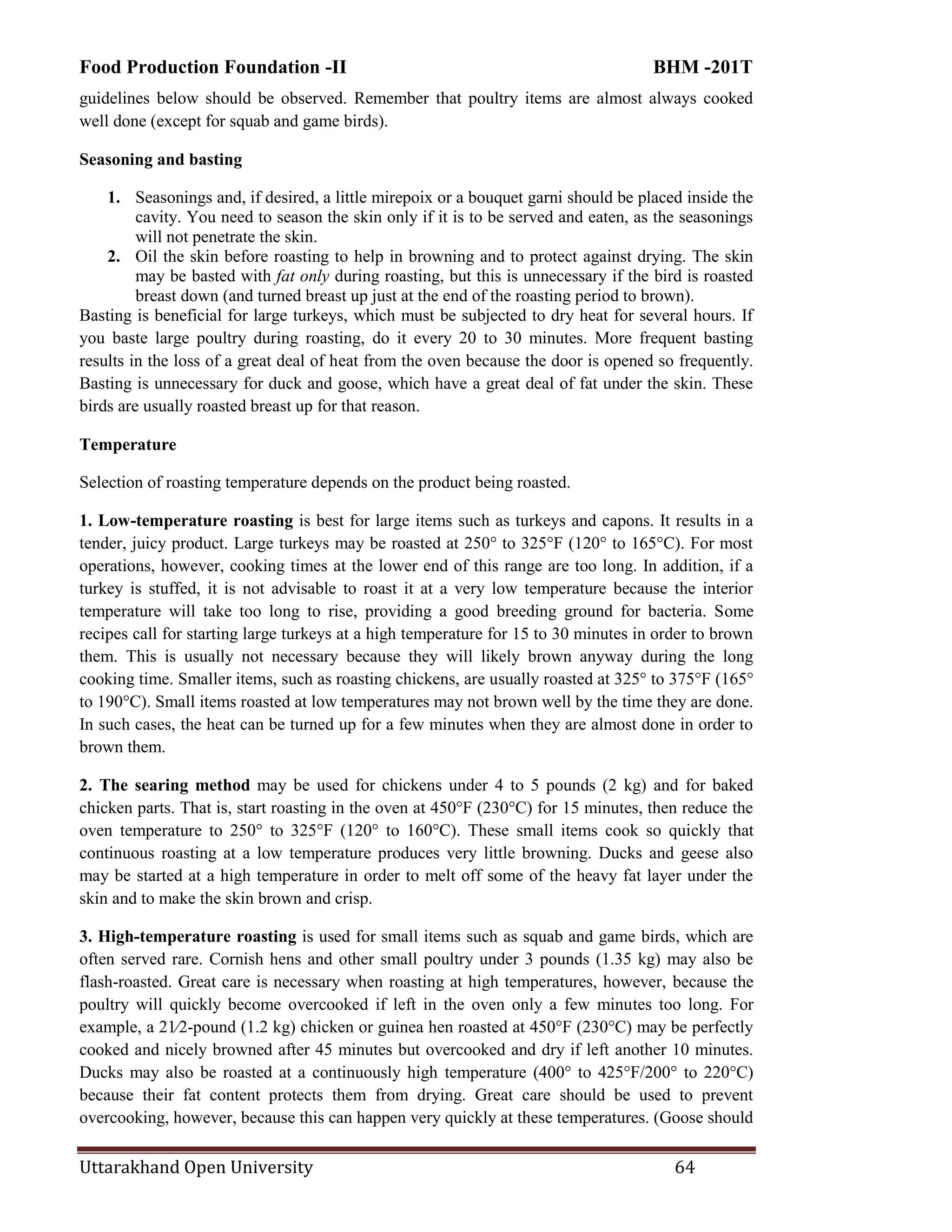 Food Production Foundation -II BHM -201T
Uttarakhand Open University 64
guidelines below should be observed. Remember that poultry items are almost always cooked
well done (except for squab and game birds).
Seasoning and basting
1. Seasonings and, if desired, a little mirepoix or a bouquet garni should be placed inside the
cavity. You need to season the skin only if it is to be served and eaten, as the seasonings
will not penetrate the skin.
2. Oil the skin before roasting to help in browning and to protect against drying. The skin
may be basted with fat only during roasting, but this is unnecessary if the bird is roasted
breast down (and turned breast up just at the end of the roasting period to brown).
Basting is beneficial for large turkeys, which must be subjected to dry heat for several hours. If
you baste large poultry during roasting, do it every 20 to 30 minutes. More frequent basting
results in the loss of a great deal of heat from the oven because the door is opened so frequently.
Basting is unnecessary for duck and goose, which have a great deal of fat under the skin. These
birds are usually roasted breast up for that reason.
Temperature
Selection of roasting temperature depends on the product being roasted.
1. Low-temperature roasting is best for large items such as turkeys and capons. It results in a
tender, juicy product. Large turkeys may be roasted at 250° to 325°F (120° to 165°C). For most
operations, however, cooking times at the lower end of this range are too long. In addition, if a
turkey is stuffed, it is not advisable to roast it at a very low temperature because the interior
temperature will take too long to rise, providing a good breeding ground for bacteria. Some
recipes call for starting large turkeys at a high temperature for 15 to 30 minutes in order to brown
them. This is usually not necessary because they will likely brown anyway during the long
cooking time. Smaller items, such as roasting chickens, are usually roasted at 325° to 375°F (165°
to 190°C). Small items roasted at low temperatures may not brown well by the time they are done.
In such cases, the heat can be turned up for a few minutes when they are almost done in order to
brown them.
2. The searing method may be used for chickens under 4 to 5 pounds (2 kg) and for baked
chicken parts. That is, start roasting in the oven at 450°F (230°C) for 15 minutes, then reduce the
oven temperature to 250° to 325°F (120° to 160°C). These small items cook so quickly that
continuous roasting at a low temperature produces very little browning. Ducks and geese also
may be started at a high temperature in order to melt off some of the heavy fat layer under the
skin and to make the skin brown and crisp.
3. High-temperature roasting is used for small items such as squab and game birds, which are
often served rare. Cornish hens and other small poultry under 3 pounds (1.35 kg) may also be
flash-roasted. Great care is necessary when roasting at high temperatures, however, because the
poultry will quickly become overcooked if left in the oven only a few minutes too long. For
example, a 21⁄2-pound (1.2 kg) chicken or guinea hen roasted at 450°F (230°C) may be perfectly
cooked and nicely browned after 45 minutes but overcooked and dry if left another 10 minutes.
Ducks may also be roasted at a continuously high temperature (400° to 425°F/200° to 220°C)
because their fat content protects them from drying. Great care should be used to prevent
overcooking, however, because this can happen very quickly at these temperatures. (Goose should
 