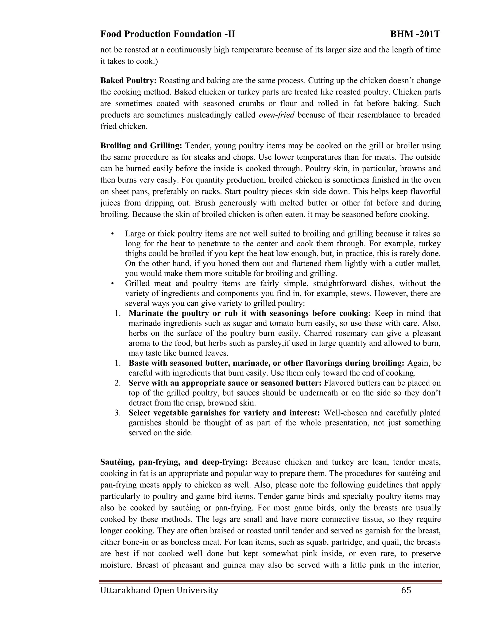 Food Production Foundation -II BHM -201T
Uttarakhand Open University 65
not be roasted at a continuously high temperature because of its larger size and the length of time
it takes to cook.)
Baked Poultry: Roasting and baking are the same process. Cutting up the chicken doesn‘t change
the cooking method. Baked chicken or turkey parts are treated like roasted poultry. Chicken parts
are sometimes coated with seasoned crumbs or flour and rolled in fat before baking. Such
products are sometimes misleadingly called oven-fried because of their resemblance to breaded
fried chicken.
Broiling and Grilling: Tender, young poultry items may be cooked on the grill or broiler using
the same procedure as for steaks and chops. Use lower temperatures than for meats. The outside
can be burned easily before the inside is cooked through. Poultry skin, in particular, browns and
then burns very easily. For quantity production, broiled chicken is sometimes finished in the oven
on sheet pans, preferably on racks. Start poultry pieces skin side down. This helps keep flavorful
juices from dripping out. Brush generously with melted butter or other fat before and during
broiling. Because the skin of broiled chicken is often eaten, it may be seasoned before cooking.
• Large or thick poultry items are not well suited to broiling and grilling because it takes so
long for the heat to penetrate to the center and cook them through. For example, turkey
thighs could be broiled if you kept the heat low enough, but, in practice, this is rarely done.
On the other hand, if you boned them out and flattened them lightly with a cutlet mallet,
you would make them more suitable for broiling and grilling.
• Grilled meat and poultry items are fairly simple, straightforward dishes, without the
variety of ingredients and components you find in, for example, stews. However, there are
several ways you can give variety to grilled poultry:
1. Marinate the poultry or rub it with seasonings before cooking: Keep in mind that
marinade ingredients such as sugar and tomato burn easily, so use these with care. Also,
herbs on the surface of the poultry burn easily. Charred rosemary can give a pleasant
aroma to the food, but herbs such as parsley,if used in large quantity and allowed to burn,
may taste like burned leaves.
1. Baste with seasoned butter, marinade, or other flavorings during broiling: Again, be
careful with ingredients that burn easily. Use them only toward the end of cooking.
2. Serve with an appropriate sauce or seasoned butter: Flavored butters can be placed on
top of the grilled poultry, but sauces should be underneath or on the side so they don‘t
detract from the crisp, browned skin.
3. Select vegetable garnishes for variety and interest: Well-chosen and carefully plated
garnishes should be thought of as part of the whole presentation, not just something
served on the side.
Sautéing, pan-frying, and deep-frying: Because chicken and turkey are lean, tender meats,
cooking in fat is an appropriate and popular way to prepare them. The procedures for sautéing and
pan-frying meats apply to chicken as well. Also, please note the following guidelines that apply
particularly to poultry and game bird items. Tender game birds and specialty poultry items may
also be cooked by sautéing or pan-frying. For most game birds, only the breasts are usually
cooked by these methods. The legs are small and have more connective tissue, so they require
longer cooking. They are often braised or roasted until tender and served as garnish for the breast,
either bone-in or as boneless meat. For lean items, such as squab, partridge, and quail, the breasts
are best if not cooked well done but kept somewhat pink inside, or even rare, to preserve
moisture. Breast of pheasant and guinea may also be served with a little pink in the interior,
 