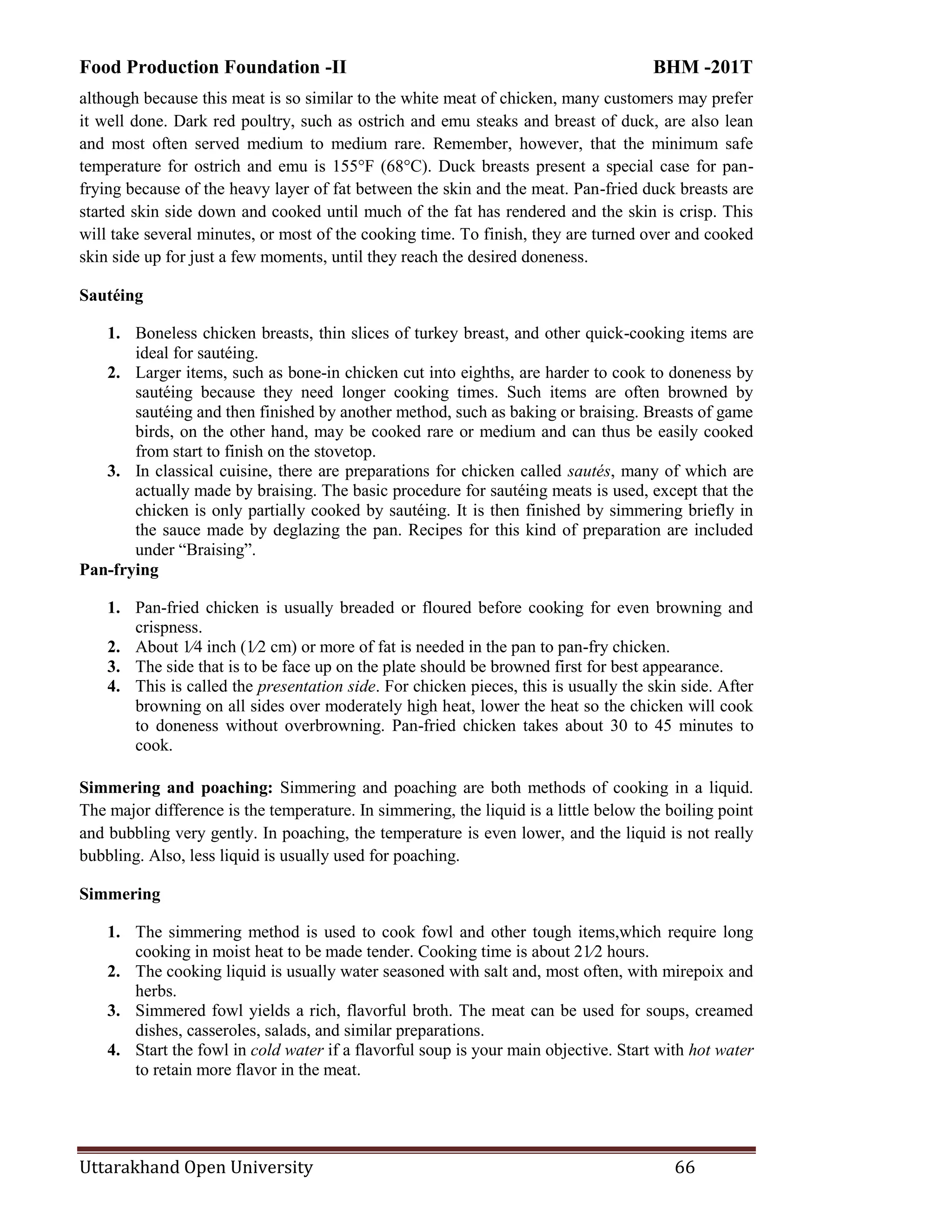Food Production Foundation -II BHM -201T
Uttarakhand Open University 66
although because this meat is so similar to the white meat of chicken, many customers may prefer
it well done. Dark red poultry, such as ostrich and emu steaks and breast of duck, are also lean
and most often served medium to medium rare. Remember, however, that the minimum safe
temperature for ostrich and emu is 155°F (68°C). Duck breasts present a special case for pan-
frying because of the heavy layer of fat between the skin and the meat. Pan-fried duck breasts are
started skin side down and cooked until much of the fat has rendered and the skin is crisp. This
will take several minutes, or most of the cooking time. To finish, they are turned over and cooked
skin side up for just a few moments, until they reach the desired doneness.
Sautéing
1. Boneless chicken breasts, thin slices of turkey breast, and other quick-cooking items are
ideal for sautéing.
2. Larger items, such as bone-in chicken cut into eighths, are harder to cook to doneness by
sautéing because they need longer cooking times. Such items are often browned by
sautéing and then finished by another method, such as baking or braising. Breasts of game
birds, on the other hand, may be cooked rare or medium and can thus be easily cooked
from start to finish on the stovetop.
3. In classical cuisine, there are preparations for chicken called sautés, many of which are
actually made by braising. The basic procedure for sautéing meats is used, except that the
chicken is only partially cooked by sautéing. It is then finished by simmering briefly in
the sauce made by deglazing the pan. Recipes for this kind of preparation are included
under ―Braising‖.
Pan-frying
1. Pan-fried chicken is usually breaded or floured before cooking for even browning and
crispness.
2. About 1⁄4 inch (1⁄2 cm) or more of fat is needed in the pan to pan-fry chicken.
3. The side that is to be face up on the plate should be browned first for best appearance.
4. This is called the presentation side. For chicken pieces, this is usually the skin side. After
browning on all sides over moderately high heat, lower the heat so the chicken will cook
to doneness without overbrowning. Pan-fried chicken takes about 30 to 45 minutes to
cook.
Simmering and poaching: Simmering and poaching are both methods of cooking in a liquid.
The major difference is the temperature. In simmering, the liquid is a little below the boiling point
and bubbling very gently. In poaching, the temperature is even lower, and the liquid is not really
bubbling. Also, less liquid is usually used for poaching.
Simmering
1. The simmering method is used to cook fowl and other tough items,which require long
cooking in moist heat to be made tender. Cooking time is about 21⁄2 hours.
2. The cooking liquid is usually water seasoned with salt and, most often, with mirepoix and
herbs.
3. Simmered fowl yields a rich, flavorful broth. The meat can be used for soups, creamed
dishes, casseroles, salads, and similar preparations.
4. Start the fowl in cold water if a flavorful soup is your main objective. Start with hot water
to retain more flavor in the meat.
 