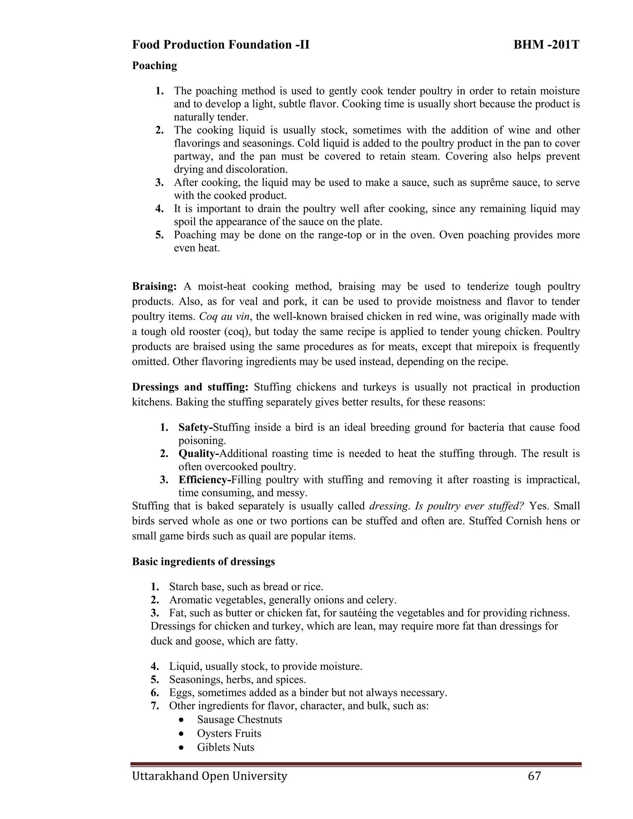 Food Production Foundation -II BHM -201T
Uttarakhand Open University 67
Poaching
1. The poaching method is used to gently cook tender poultry in order to retain moisture
and to develop a light, subtle flavor. Cooking time is usually short because the product is
naturally tender.
2. The cooking liquid is usually stock, sometimes with the addition of wine and other
flavorings and seasonings. Cold liquid is added to the poultry product in the pan to cover
partway, and the pan must be covered to retain steam. Covering also helps prevent
drying and discoloration.
3. After cooking, the liquid may be used to make a sauce, such as suprême sauce, to serve
with the cooked product.
4. It is important to drain the poultry well after cooking, since any remaining liquid may
spoil the appearance of the sauce on the plate.
5. Poaching may be done on the range-top or in the oven. Oven poaching provides more
even heat.
Braising: A moist-heat cooking method, braising may be used to tenderize tough poultry
products. Also, as for veal and pork, it can be used to provide moistness and flavor to tender
poultry items. Coq au vin, the well-known braised chicken in red wine, was originally made with
a tough old rooster (coq), but today the same recipe is applied to tender young chicken. Poultry
products are braised using the same procedures as for meats, except that mirepoix is frequently
omitted. Other flavoring ingredients may be used instead, depending on the recipe.
Dressings and stuffing: Stuffing chickens and turkeys is usually not practical in production
kitchens. Baking the stuffing separately gives better results, for these reasons:
1. Safety-Stuffing inside a bird is an ideal breeding ground for bacteria that cause food
poisoning.
2. Quality-Additional roasting time is needed to heat the stuffing through. The result is
often overcooked poultry.
3. Efficiency-Filling poultry with stuffing and removing it after roasting is impractical,
time consuming, and messy.
Stuffing that is baked separately is usually called dressing. Is poultry ever stuffed? Yes. Small
birds served whole as one or two portions can be stuffed and often are. Stuffed Cornish hens or
small game birds such as quail are popular items.
Basic ingredients of dressings
1. Starch base, such as bread or rice.
2. Aromatic vegetables, generally onions and celery.
3. Fat, such as butter or chicken fat, for sautéing the vegetables and for providing richness.
Dressings for chicken and turkey, which are lean, may require more fat than dressings for
duck and goose, which are fatty.
4. Liquid, usually stock, to provide moisture.
5. Seasonings, herbs, and spices.
6. Eggs, sometimes added as a binder but not always necessary.
7. Other ingredients for flavor, character, and bulk, such as:
 Sausage Chestnuts
 Oysters Fruits
 Giblets Nuts
 