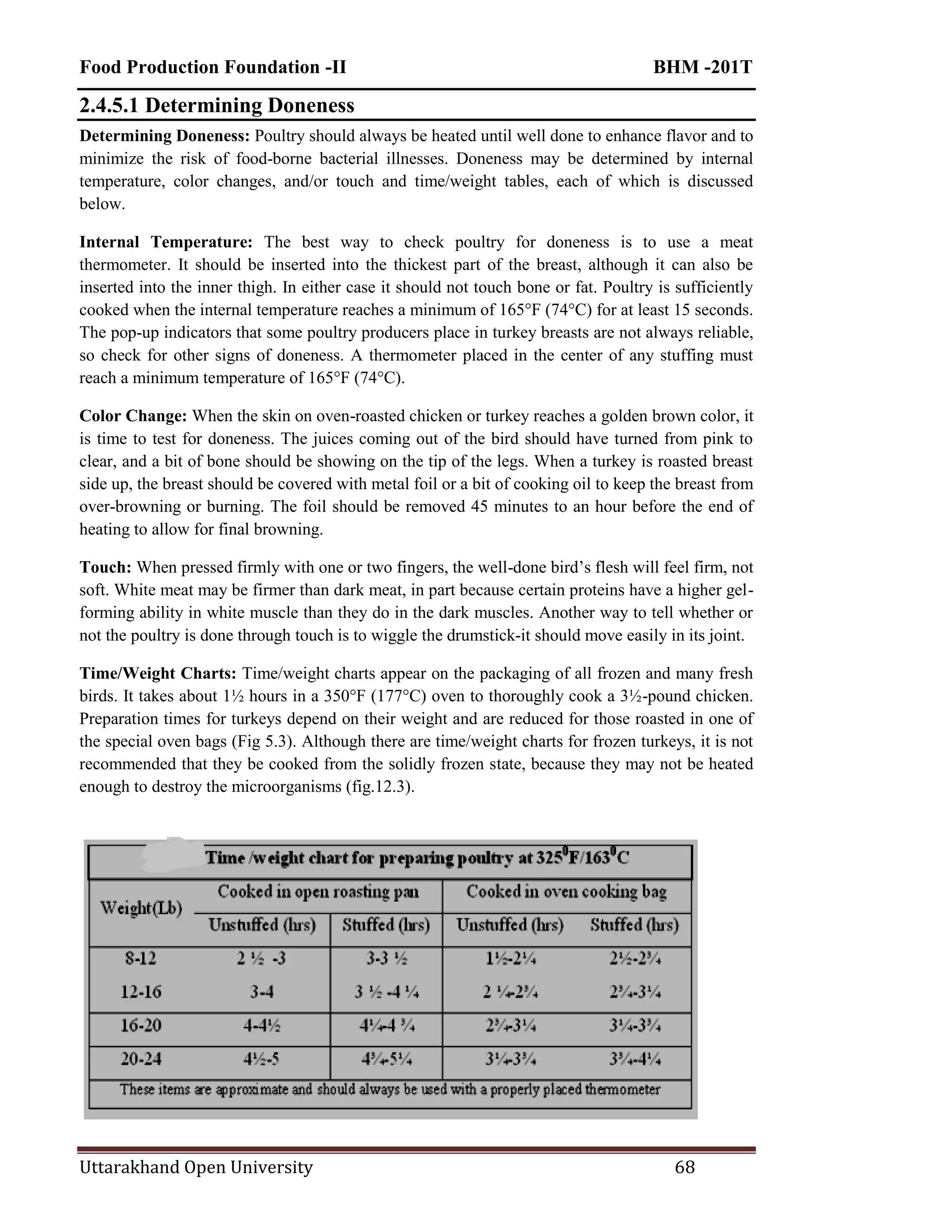 Food Production Foundation -II BHM -201T
Uttarakhand Open University 68
2.4.5.1 Determining Doneness
Determining Doneness: Poultry should always be heated until well done to enhance flavor and to
minimize the risk of food-borne bacterial illnesses. Doneness may be determined by internal
temperature, color changes, and/or touch and time/weight tables, each of which is discussed
below.
Internal Temperature: The best way to check poultry for doneness is to use a meat
thermometer. It should be inserted into the thickest part of the breast, although it can also be
inserted into the inner thigh. In either case it should not touch bone or fat. Poultry is sufficiently
cooked when the internal temperature reaches a minimum of 165°F (74°C) for at least 15 seconds.
The pop-up indicators that some poultry producers place in turkey breasts are not always reliable,
so check for other signs of doneness. A thermometer placed in the center of any stuffing must
reach a minimum temperature of 165°F (74°C).
Color Change: When the skin on oven-roasted chicken or turkey reaches a golden brown color, it
is time to test for doneness. The juices coming out of the bird should have turned from pink to
clear, and a bit of bone should be showing on the tip of the legs. When a turkey is roasted breast
side up, the breast should be covered with metal foil or a bit of cooking oil to keep the breast from
over-browning or burning. The foil should be removed 45 minutes to an hour before the end of
heating to allow for final browning.
Touch: When pressed firmly with one or two fingers, the well-done bird‘s flesh will feel firm, not
soft. White meat may be firmer than dark meat, in part because certain proteins have a higher gel-
forming ability in white muscle than they do in the dark muscles. Another way to tell whether or
not the poultry is done through touch is to wiggle the drumstick-it should move easily in its joint.
Time/Weight Charts: Time/weight charts appear on the packaging of all frozen and many fresh
birds. It takes about 1½ hours in a 350°F (177°C) oven to thoroughly cook a 3½-pound chicken.
Preparation times for turkeys depend on their weight and are reduced for those roasted in one of
the special oven bags (Fig 5.3). Although there are time/weight charts for frozen turkeys, it is not
recommended that they be cooked from the solidly frozen state, because they may not be heated
enough to destroy the microorganisms (fig.12.3).
 