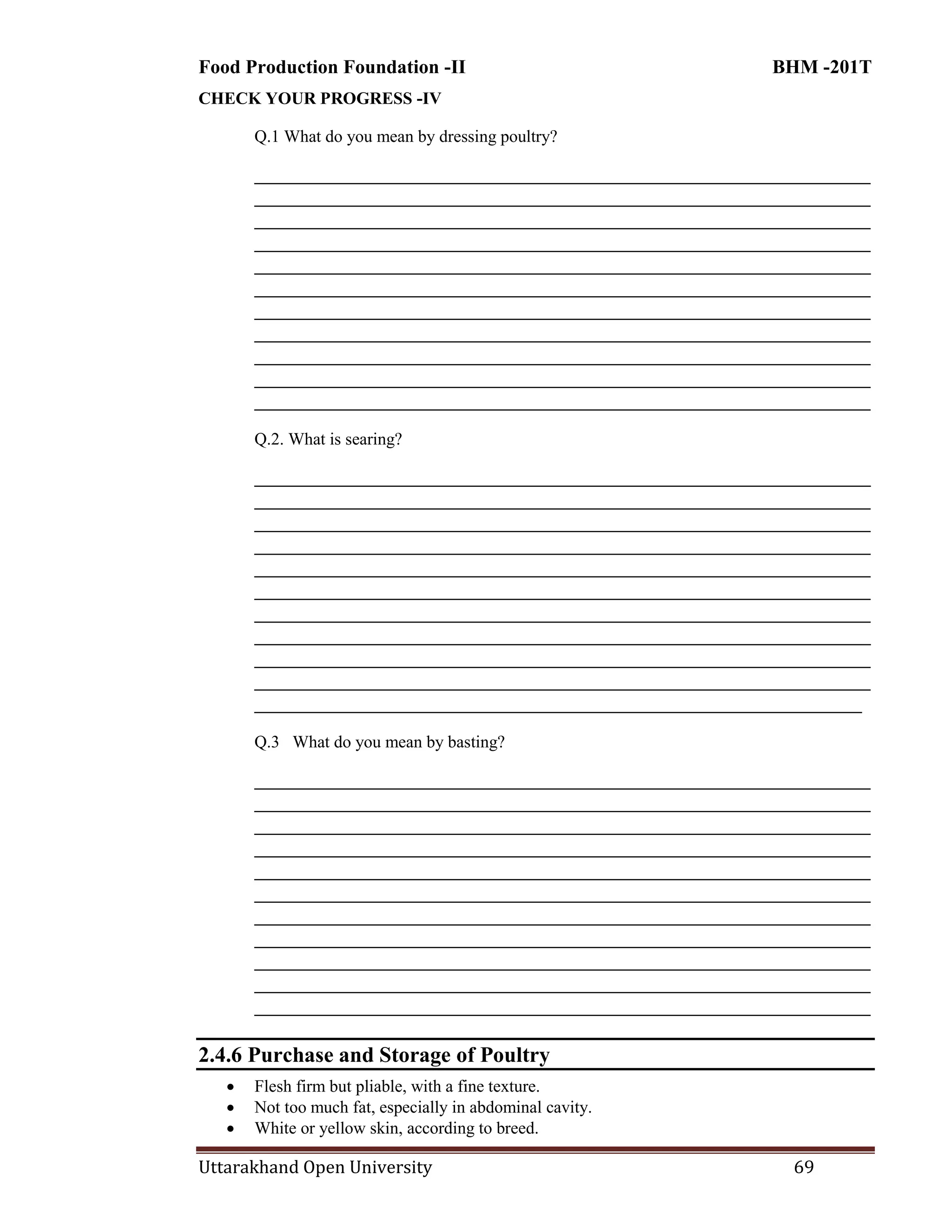 Food Production Foundation -II BHM -201T
Uttarakhand Open University 69
CHECK YOUR PROGRESS -IV
Q.1 What do you mean by dressing poultry?
________________________________________________________________________
________________________________________________________________________
________________________________________________________________________
________________________________________________________________________
________________________________________________________________________
________________________________________________________________________
________________________________________________________________________
________________________________________________________________________
________________________________________________________________________
________________________________________________________________________
________________________________________________________________________
Q.2. What is searing?
________________________________________________________________________
________________________________________________________________________
________________________________________________________________________
________________________________________________________________________
________________________________________________________________________
________________________________________________________________________
________________________________________________________________________
________________________________________________________________________
________________________________________________________________________
________________________________________________________________________
_______________________________________________________________________
Q.3 What do you mean by basting?
________________________________________________________________________
________________________________________________________________________
________________________________________________________________________
________________________________________________________________________
________________________________________________________________________
________________________________________________________________________
________________________________________________________________________
________________________________________________________________________
________________________________________________________________________
________________________________________________________________________
________________________________________________________________________
2.4.6 Purchase and Storage of Poultry
 Flesh firm but pliable, with a fine texture.
 Not too much fat, especially in abdominal cavity.
 White or yellow skin, according to breed.
 