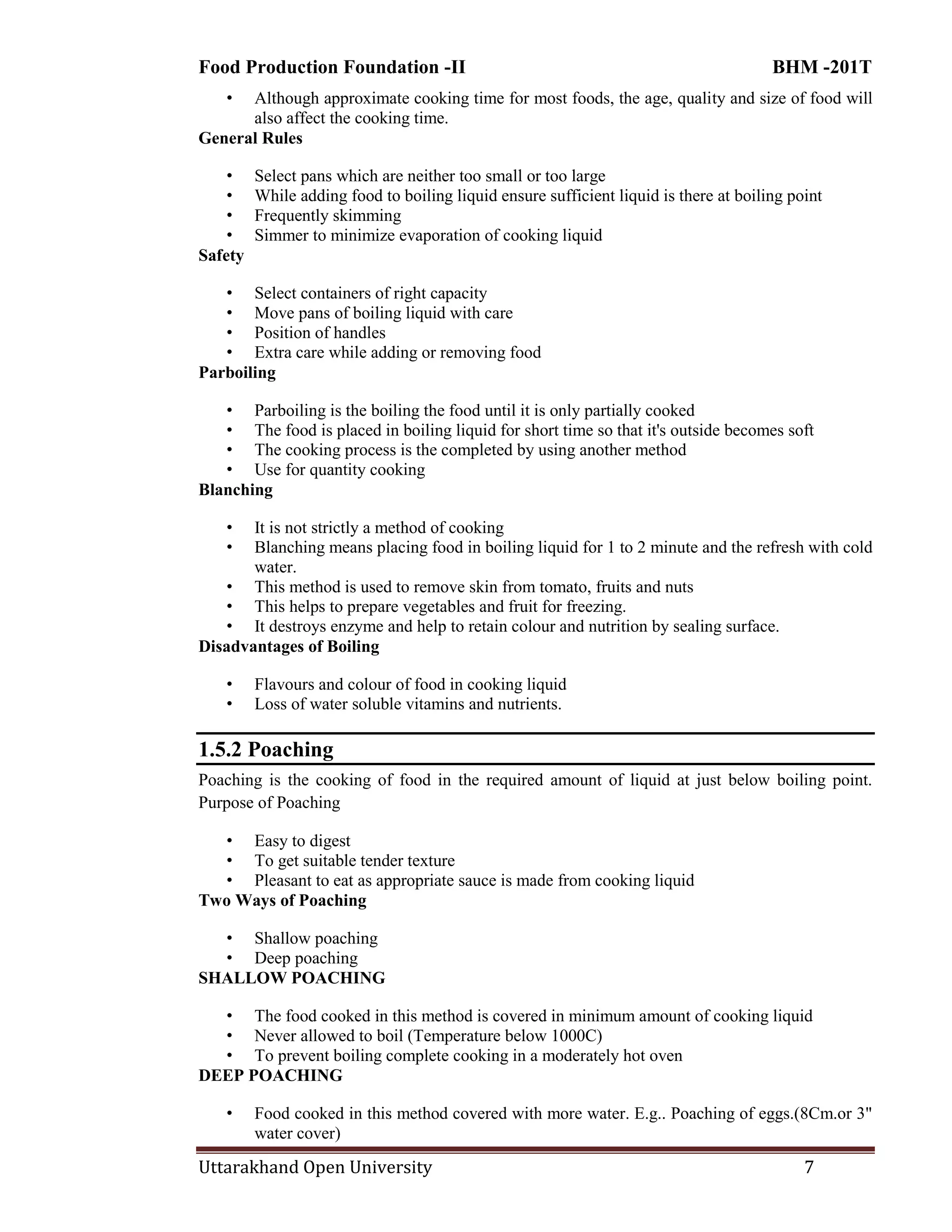 Food Production Foundation -II BHM -201T
Uttarakhand Open University 7
• Although approximate cooking time for most foods, the age, quality and size of food will
also affect the cooking time.
General Rules
• Select pans which are neither too small or too large
• While adding food to boiling liquid ensure sufficient liquid is there at boiling point
• Frequently skimming
• Simmer to minimize evaporation of cooking liquid
Safety
• Select containers of right capacity
• Move pans of boiling liquid with care
• Position of handles
• Extra care while adding or removing food
Parboiling
• Parboiling is the boiling the food until it is only partially cooked
• The food is placed in boiling liquid for short time so that it's outside becomes soft
• The cooking process is the completed by using another method
• Use for quantity cooking
Blanching
• It is not strictly a method of cooking
• Blanching means placing food in boiling liquid for 1 to 2 minute and the refresh with cold
water.
• This method is used to remove skin from tomato, fruits and nuts
• This helps to prepare vegetables and fruit for freezing.
• It destroys enzyme and help to retain colour and nutrition by sealing surface.
Disadvantages of Boiling
• Flavours and colour of food in cooking liquid
• Loss of water soluble vitamins and nutrients.
1.5.2 Poaching
Poaching is the cooking of food in the required amount of liquid at just below boiling point.
Purpose of Poaching
• Easy to digest
• To get suitable tender texture
• Pleasant to eat as appropriate sauce is made from cooking liquid
Two Ways of Poaching
• Shallow poaching
• Deep poaching
SHALLOW POACHING
• The food cooked in this method is covered in minimum amount of cooking liquid
• Never allowed to boil (Temperature below 1000C)
• To prevent boiling complete cooking in a moderately hot oven
DEEP POACHING
• Food cooked in this method covered with more water. E.g.. Poaching of eggs.(8Cm.or 3"
water cover)
 