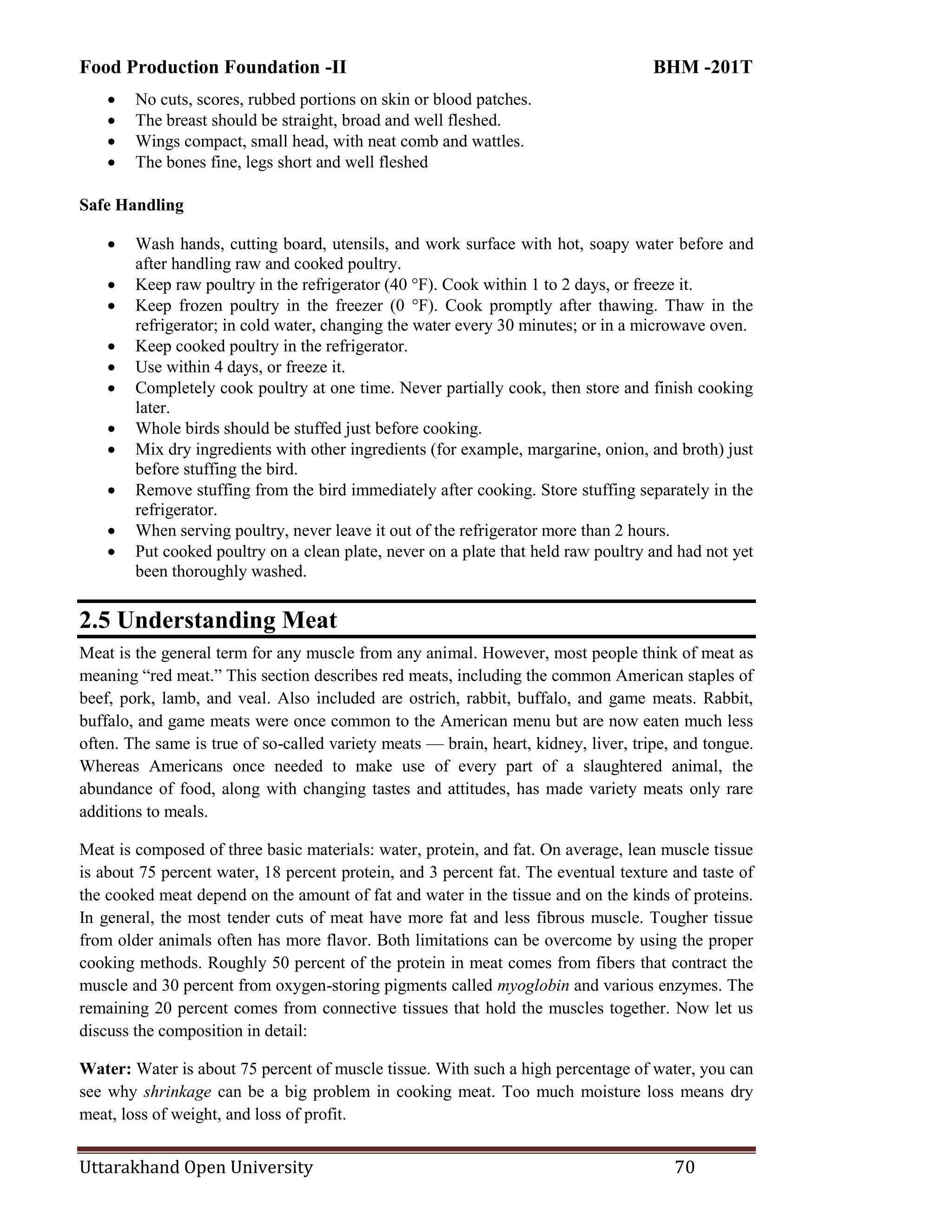 Food Production Foundation -II BHM -201T
Uttarakhand Open University 70
 No cuts, scores, rubbed portions on skin or blood patches.
 The breast should be straight, broad and well fleshed.
 Wings compact, small head, with neat comb and wattles.
 The bones fine, legs short and well fleshed
Safe Handling
 Wash hands, cutting board, utensils, and work surface with hot, soapy water before and
after handling raw and cooked poultry.
 Keep raw poultry in the refrigerator (40 °F). Cook within 1 to 2 days, or freeze it.
 Keep frozen poultry in the freezer (0 °F). Cook promptly after thawing. Thaw in the
refrigerator; in cold water, changing the water every 30 minutes; or in a microwave oven.
 Keep cooked poultry in the refrigerator.
 Use within 4 days, or freeze it.
 Completely cook poultry at one time. Never partially cook, then store and finish cooking
later.
 Whole birds should be stuffed just before cooking.
 Mix dry ingredients with other ingredients (for example, margarine, onion, and broth) just
before stuffing the bird.
 Remove stuffing from the bird immediately after cooking. Store stuffing separately in the
refrigerator.
 When serving poultry, never leave it out of the refrigerator more than 2 hours.
 Put cooked poultry on a clean plate, never on a plate that held raw poultry and had not yet
been thoroughly washed.
2.5 Understanding Meat
Meat is the general term for any muscle from any animal. However, most people think of meat as
meaning ―red meat.‖ This section describes red meats, including the common American staples of
beef, pork, lamb, and veal. Also included are ostrich, rabbit, buffalo, and game meats. Rabbit,
buffalo, and game meats were once common to the American menu but are now eaten much less
often. The same is true of so-called variety meats — brain, heart, kidney, liver, tripe, and tongue.
Whereas Americans once needed to make use of every part of a slaughtered animal, the
abundance of food, along with changing tastes and attitudes, has made variety meats only rare
additions to meals.
Meat is composed of three basic materials: water, protein, and fat. On average, lean muscle tissue
is about 75 percent water, 18 percent protein, and 3 percent fat. The eventual texture and taste of
the cooked meat depend on the amount of fat and water in the tissue and on the kinds of proteins.
In general, the most tender cuts of meat have more fat and less fibrous muscle. Tougher tissue
from older animals often has more flavor. Both limitations can be overcome by using the proper
cooking methods. Roughly 50 percent of the protein in meat comes from fibers that contract the
muscle and 30 percent from oxygen-storing pigments called myoglobin and various enzymes. The
remaining 20 percent comes from connective tissues that hold the muscles together. Now let us
discuss the composition in detail:
Water: Water is about 75 percent of muscle tissue. With such a high percentage of water, you can
see why shrinkage can be a big problem in cooking meat. Too much moisture loss means dry
meat, loss of weight, and loss of profit.
 