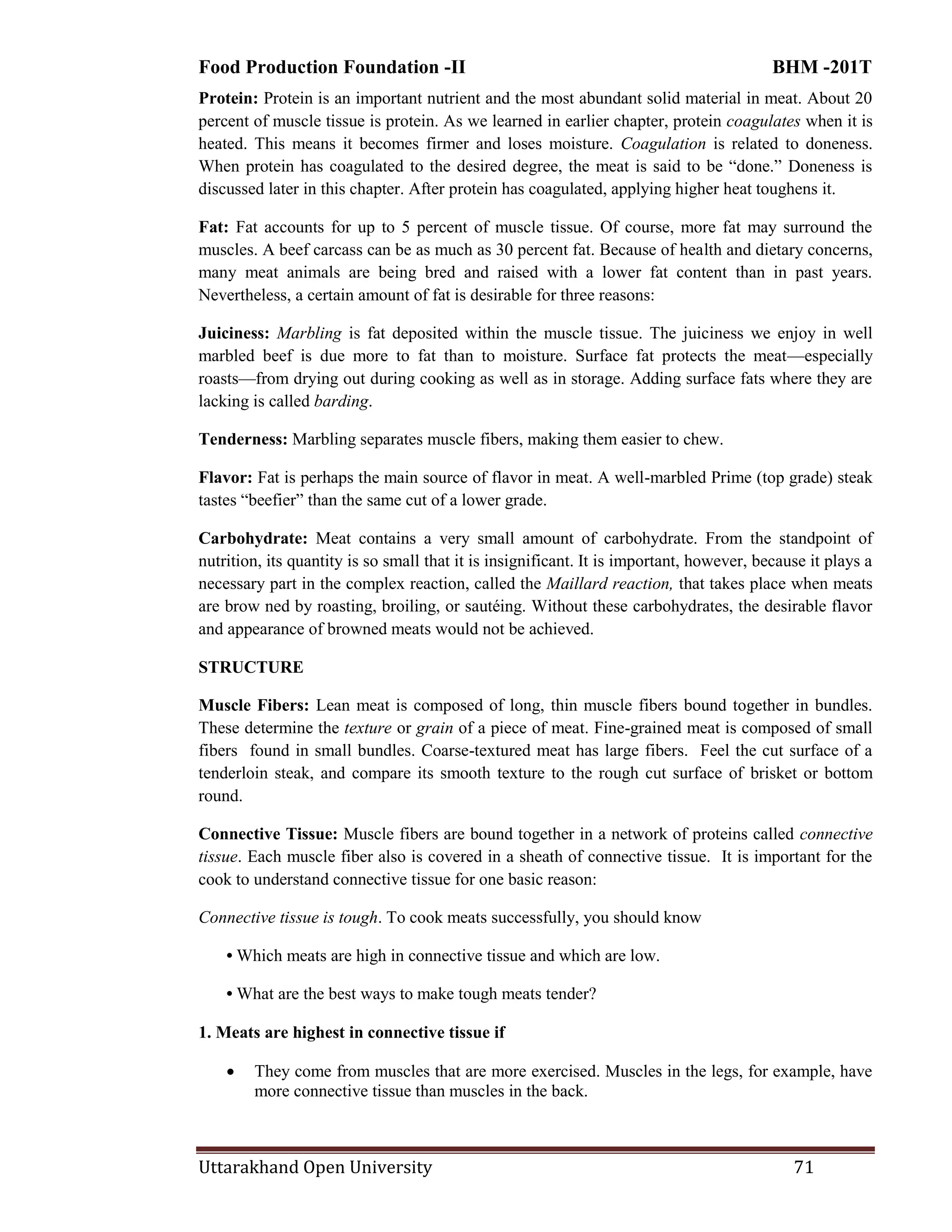 Food Production Foundation -II BHM -201T
Uttarakhand Open University 71
Protein: Protein is an important nutrient and the most abundant solid material in meat. About 20
percent of muscle tissue is protein. As we learned in earlier chapter, protein coagulates when it is
heated. This means it becomes firmer and loses moisture. Coagulation is related to doneness.
When protein has coagulated to the desired degree, the meat is said to be ―done.‖ Doneness is
discussed later in this chapter. After protein has coagulated, applying higher heat toughens it.
Fat: Fat accounts for up to 5 percent of muscle tissue. Of course, more fat may surround the
muscles. A beef carcass can be as much as 30 percent fat. Because of health and dietary concerns,
many meat animals are being bred and raised with a lower fat content than in past years.
Nevertheless, a certain amount of fat is desirable for three reasons:
Juiciness: Marbling is fat deposited within the muscle tissue. The juiciness we enjoy in well
marbled beef is due more to fat than to moisture. Surface fat protects the meat—especially
roasts—from drying out during cooking as well as in storage. Adding surface fats where they are
lacking is called barding.
Tenderness: Marbling separates muscle fibers, making them easier to chew.
Flavor: Fat is perhaps the main source of flavor in meat. A well-marbled Prime (top grade) steak
tastes ―beefier‖ than the same cut of a lower grade.
Carbohydrate: Meat contains a very small amount of carbohydrate. From the standpoint of
nutrition, its quantity is so small that it is insignificant. It is important, however, because it plays a
necessary part in the complex reaction, called the Maillard reaction, that takes place when meats
are brow ned by roasting, broiling, or sautéing. Without these carbohydrates, the desirable flavor
and appearance of browned meats would not be achieved.
STRUCTURE
Muscle Fibers: Lean meat is composed of long, thin muscle fibers bound together in bundles.
These determine the texture or grain of a piece of meat. Fine-grained meat is composed of small
fibers found in small bundles. Coarse-textured meat has large fibers. Feel the cut surface of a
tenderloin steak, and compare its smooth texture to the rough cut surface of brisket or bottom
round.
Connective Tissue: Muscle fibers are bound together in a network of proteins called connective
tissue. Each muscle fiber also is covered in a sheath of connective tissue. It is important for the
cook to understand connective tissue for one basic reason:
Connective tissue is tough. To cook meats successfully, you should know
• Which meats are high in connective tissue and which are low.
• What are the best ways to make tough meats tender?
1. Meats are highest in connective tissue if
 They come from muscles that are more exercised. Muscles in the legs, for example, have
more connective tissue than muscles in the back.
 