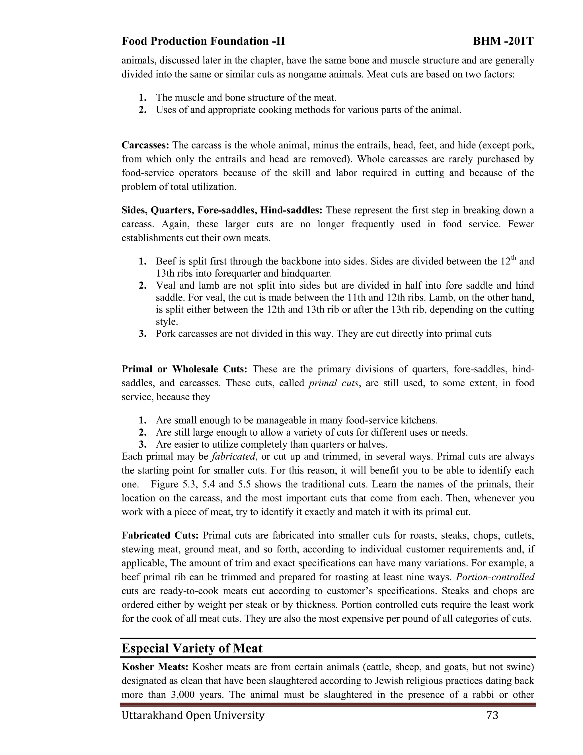 Food Production Foundation -II BHM -201T
Uttarakhand Open University 73
animals, discussed later in the chapter, have the same bone and muscle structure and are generally
divided into the same or similar cuts as nongame animals. Meat cuts are based on two factors:
1. The muscle and bone structure of the meat.
2. Uses of and appropriate cooking methods for various parts of the animal.
Carcasses: The carcass is the whole animal, minus the entrails, head, feet, and hide (except pork,
from which only the entrails and head are removed). Whole carcasses are rarely purchased by
food-service operators because of the skill and labor required in cutting and because of the
problem of total utilization.
Sides, Quarters, Fore-saddles, Hind-saddles: These represent the first step in breaking down a
carcass. Again, these larger cuts are no longer frequently used in food service. Fewer
establishments cut their own meats.
1. Beef is split first through the backbone into sides. Sides are divided between the 12th
and
13th ribs into forequarter and hindquarter.
2. Veal and lamb are not split into sides but are divided in half into fore saddle and hind
saddle. For veal, the cut is made between the 11th and 12th ribs. Lamb, on the other hand,
is split either between the 12th and 13th rib or after the 13th rib, depending on the cutting
style.
3. Pork carcasses are not divided in this way. They are cut directly into primal cuts
Primal or Wholesale Cuts: These are the primary divisions of quarters, fore-saddles, hind-
saddles, and carcasses. These cuts, called primal cuts, are still used, to some extent, in food
service, because they
1. Are small enough to be manageable in many food-service kitchens.
2. Are still large enough to allow a variety of cuts for different uses or needs.
3. Are easier to utilize completely than quarters or halves.
Each primal may be fabricated, or cut up and trimmed, in several ways. Primal cuts are always
the starting point for smaller cuts. For this reason, it will benefit you to be able to identify each
one. Figure 5.3, 5.4 and 5.5 shows the traditional cuts. Learn the names of the primals, their
location on the carcass, and the most important cuts that come from each. Then, whenever you
work with a piece of meat, try to identify it exactly and match it with its primal cut.
Fabricated Cuts: Primal cuts are fabricated into smaller cuts for roasts, steaks, chops, cutlets,
stewing meat, ground meat, and so forth, according to individual customer requirements and, if
applicable, The amount of trim and exact specifications can have many variations. For example, a
beef primal rib can be trimmed and prepared for roasting at least nine ways. Portion-controlled
cuts are ready-to-cook meats cut according to customer‘s specifications. Steaks and chops are
ordered either by weight per steak or by thickness. Portion controlled cuts require the least work
for the cook of all meat cuts. They are also the most expensive per pound of all categories of cuts.
Especial Variety of Meat
Kosher Meats: Kosher meats are from certain animals (cattle, sheep, and goats, but not swine)
designated as clean that have been slaughtered according to Jewish religious practices dating back
more than 3,000 years. The animal must be slaughtered in the presence of a rabbi or other
 