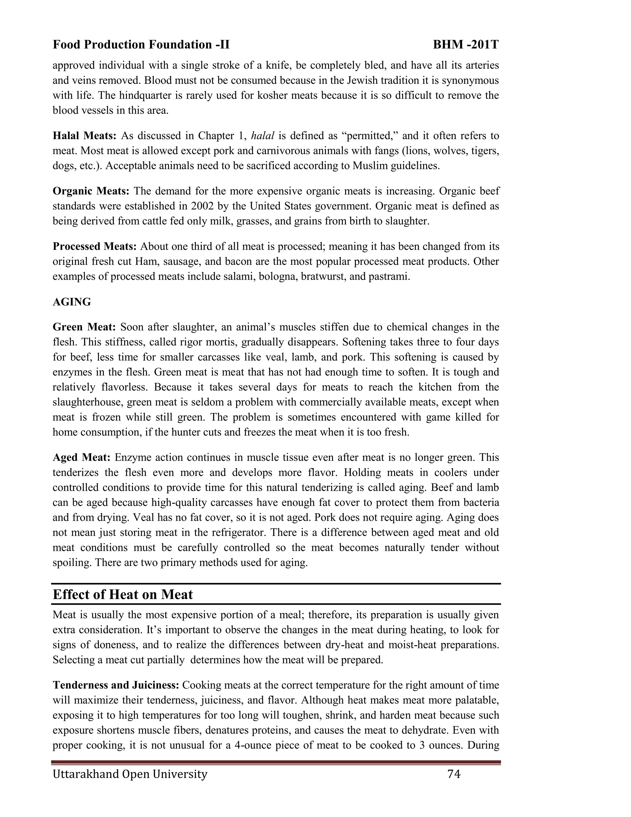 Food Production Foundation -II BHM -201T
Uttarakhand Open University 74
approved individual with a single stroke of a knife, be completely bled, and have all its arteries
and veins removed. Blood must not be consumed because in the Jewish tradition it is synonymous
with life. The hindquarter is rarely used for kosher meats because it is so difficult to remove the
blood vessels in this area.
Halal Meats: As discussed in Chapter 1, halal is defined as ―permitted,‖ and it often refers to
meat. Most meat is allowed except pork and carnivorous animals with fangs (lions, wolves, tigers,
dogs, etc.). Acceptable animals need to be sacrificed according to Muslim guidelines.
Organic Meats: The demand for the more expensive organic meats is increasing. Organic beef
standards were established in 2002 by the United States government. Organic meat is defined as
being derived from cattle fed only milk, grasses, and grains from birth to slaughter.
Processed Meats: About one third of all meat is processed; meaning it has been changed from its
original fresh cut Ham, sausage, and bacon are the most popular processed meat products. Other
examples of processed meats include salami, bologna, bratwurst, and pastrami.
AGING
Green Meat: Soon after slaughter, an animal‘s muscles stiffen due to chemical changes in the
flesh. This stiffness, called rigor mortis, gradually disappears. Softening takes three to four days
for beef, less time for smaller carcasses like veal, lamb, and pork. This softening is caused by
enzymes in the flesh. Green meat is meat that has not had enough time to soften. It is tough and
relatively flavorless. Because it takes several days for meats to reach the kitchen from the
slaughterhouse, green meat is seldom a problem with commercially available meats, except when
meat is frozen while still green. The problem is sometimes encountered with game killed for
home consumption, if the hunter cuts and freezes the meat when it is too fresh.
Aged Meat: Enzyme action continues in muscle tissue even after meat is no longer green. This
tenderizes the flesh even more and develops more flavor. Holding meats in coolers under
controlled conditions to provide time for this natural tenderizing is called aging. Beef and lamb
can be aged because high-quality carcasses have enough fat cover to protect them from bacteria
and from drying. Veal has no fat cover, so it is not aged. Pork does not require aging. Aging does
not mean just storing meat in the refrigerator. There is a difference between aged meat and old
meat conditions must be carefully controlled so the meat becomes naturally tender without
spoiling. There are two primary methods used for aging.
Effect of Heat on Meat
Meat is usually the most expensive portion of a meal; therefore, its preparation is usually given
extra consideration. It‘s important to observe the changes in the meat during heating, to look for
signs of doneness, and to realize the differences between dry-heat and moist-heat preparations.
Selecting a meat cut partially determines how the meat will be prepared.
Tenderness and Juiciness: Cooking meats at the correct temperature for the right amount of time
will maximize their tenderness, juiciness, and flavor. Although heat makes meat more palatable,
exposing it to high temperatures for too long will toughen, shrink, and harden meat because such
exposure shortens muscle fibers, denatures proteins, and causes the meat to dehydrate. Even with
proper cooking, it is not unusual for a 4-ounce piece of meat to be cooked to 3 ounces. During
 