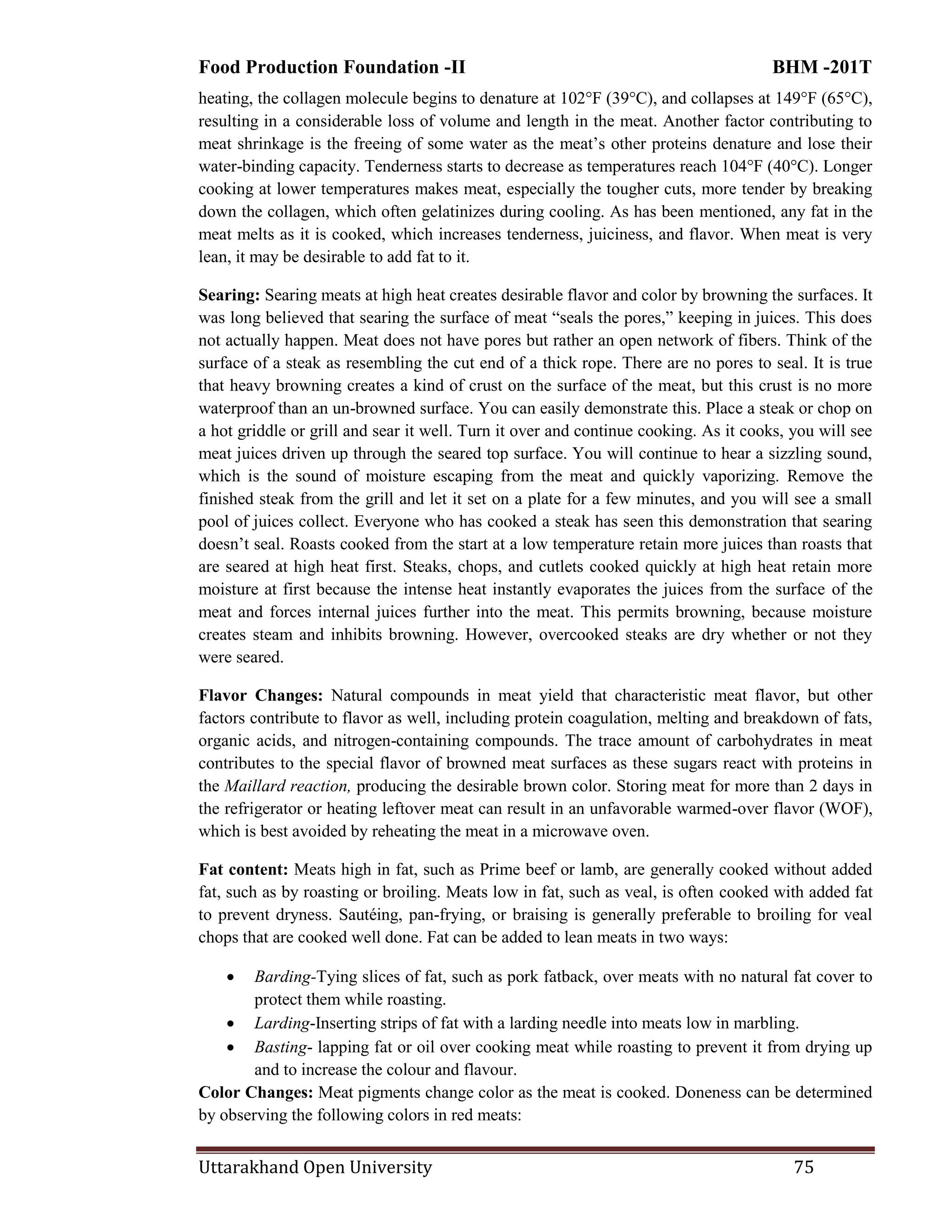 Food Production Foundation -II BHM -201T
Uttarakhand Open University 75
heating, the collagen molecule begins to denature at 102°F (39°C), and collapses at 149°F (65°C),
resulting in a considerable loss of volume and length in the meat. Another factor contributing to
meat shrinkage is the freeing of some water as the meat‘s other proteins denature and lose their
water-binding capacity. Tenderness starts to decrease as temperatures reach 104°F (40°C). Longer
cooking at lower temperatures makes meat, especially the tougher cuts, more tender by breaking
down the collagen, which often gelatinizes during cooling. As has been mentioned, any fat in the
meat melts as it is cooked, which increases tenderness, juiciness, and flavor. When meat is very
lean, it may be desirable to add fat to it.
Searing: Searing meats at high heat creates desirable flavor and color by browning the surfaces. It
was long believed that searing the surface of meat ―seals the pores,‖ keeping in juices. This does
not actually happen. Meat does not have pores but rather an open network of fibers. Think of the
surface of a steak as resembling the cut end of a thick rope. There are no pores to seal. It is true
that heavy browning creates a kind of crust on the surface of the meat, but this crust is no more
waterproof than an un-browned surface. You can easily demonstrate this. Place a steak or chop on
a hot griddle or grill and sear it well. Turn it over and continue cooking. As it cooks, you will see
meat juices driven up through the seared top surface. You will continue to hear a sizzling sound,
which is the sound of moisture escaping from the meat and quickly vaporizing. Remove the
finished steak from the grill and let it set on a plate for a few minutes, and you will see a small
pool of juices collect. Everyone who has cooked a steak has seen this demonstration that searing
doesn‘t seal. Roasts cooked from the start at a low temperature retain more juices than roasts that
are seared at high heat first. Steaks, chops, and cutlets cooked quickly at high heat retain more
moisture at first because the intense heat instantly evaporates the juices from the surface of the
meat and forces internal juices further into the meat. This permits browning, because moisture
creates steam and inhibits browning. However, overcooked steaks are dry whether or not they
were seared.
Flavor Changes: Natural compounds in meat yield that characteristic meat flavor, but other
factors contribute to flavor as well, including protein coagulation, melting and breakdown of fats,
organic acids, and nitrogen-containing compounds. The trace amount of carbohydrates in meat
contributes to the special flavor of browned meat surfaces as these sugars react with proteins in
the Maillard reaction, producing the desirable brown color. Storing meat for more than 2 days in
the refrigerator or heating leftover meat can result in an unfavorable warmed-over flavor (WOF),
which is best avoided by reheating the meat in a microwave oven.
Fat content: Meats high in fat, such as Prime beef or lamb, are generally cooked without added
fat, such as by roasting or broiling. Meats low in fat, such as veal, is often cooked with added fat
to prevent dryness. Sautéing, pan-frying, or braising is generally preferable to broiling for veal
chops that are cooked well done. Fat can be added to lean meats in two ways:
 Barding-Tying slices of fat, such as pork fatback, over meats with no natural fat cover to
protect them while roasting.
 Larding-Inserting strips of fat with a larding needle into meats low in marbling.
 Basting- lapping fat or oil over cooking meat while roasting to prevent it from drying up
and to increase the colour and flavour.
Color Changes: Meat pigments change color as the meat is cooked. Doneness can be determined
by observing the following colors in red meats:
 