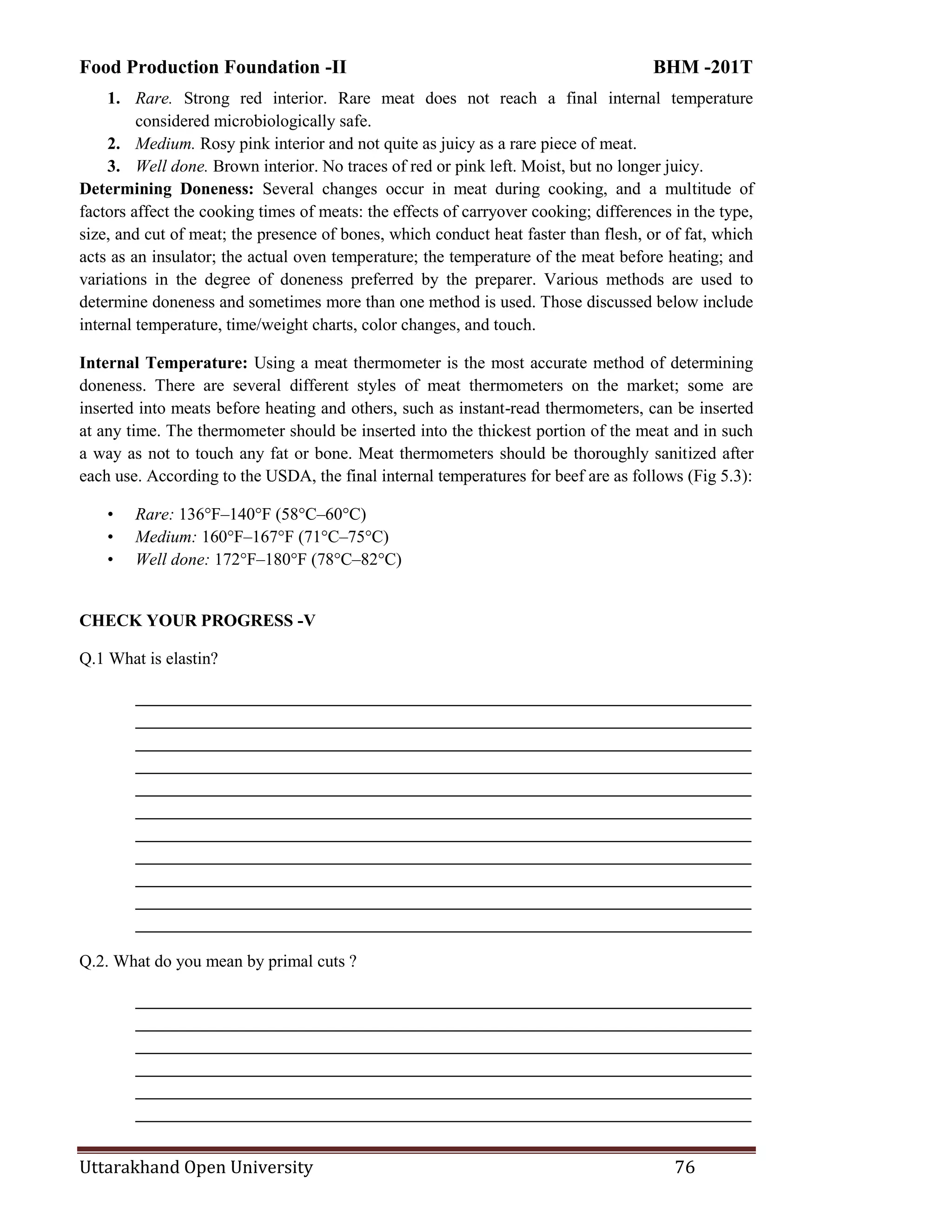 Food Production Foundation -II BHM -201T
Uttarakhand Open University 76
1. Rare. Strong red interior. Rare meat does not reach a final internal temperature
considered microbiologically safe.
2. Medium. Rosy pink interior and not quite as juicy as a rare piece of meat.
3. Well done. Brown interior. No traces of red or pink left. Moist, but no longer juicy.
Determining Doneness: Several changes occur in meat during cooking, and a multitude of
factors affect the cooking times of meats: the effects of carryover cooking; differences in the type,
size, and cut of meat; the presence of bones, which conduct heat faster than flesh, or of fat, which
acts as an insulator; the actual oven temperature; the temperature of the meat before heating; and
variations in the degree of doneness preferred by the preparer. Various methods are used to
determine doneness and sometimes more than one method is used. Those discussed below include
internal temperature, time/weight charts, color changes, and touch.
Internal Temperature: Using a meat thermometer is the most accurate method of determining
doneness. There are several different styles of meat thermometers on the market; some are
inserted into meats before heating and others, such as instant-read thermometers, can be inserted
at any time. The thermometer should be inserted into the thickest portion of the meat and in such
a way as not to touch any fat or bone. Meat thermometers should be thoroughly sanitized after
each use. According to the USDA, the final internal temperatures for beef are as follows (Fig 5.3):
• Rare: 136°F–140°F (58°C–60°C)
• Medium: 160°F–167°F (71°C–75°C)
• Well done: 172°F–180°F (78°C–82°C)
CHECK YOUR PROGRESS -V
Q.1 What is elastin?
________________________________________________________________________
________________________________________________________________________
________________________________________________________________________
________________________________________________________________________
________________________________________________________________________
________________________________________________________________________
________________________________________________________________________
________________________________________________________________________
________________________________________________________________________
________________________________________________________________________
________________________________________________________________________
Q.2. What do you mean by primal cuts ?
________________________________________________________________________
________________________________________________________________________
________________________________________________________________________
________________________________________________________________________
________________________________________________________________________
________________________________________________________________________
 