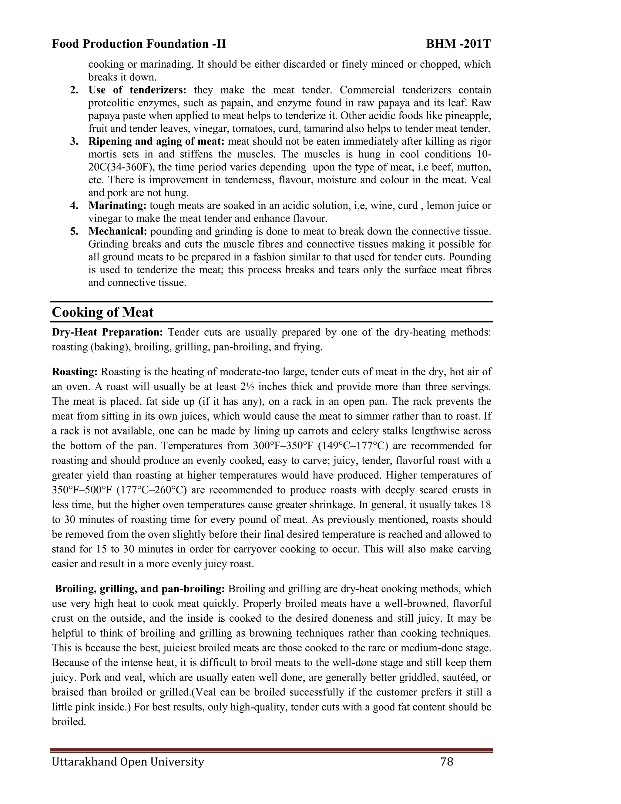 Food Production Foundation -II BHM -201T
Uttarakhand Open University 78
cooking or marinading. It should be either discarded or finely minced or chopped, which
breaks it down.
2. Use of tenderizers: they make the meat tender. Commercial tenderizers contain
proteolitic enzymes, such as papain, and enzyme found in raw papaya and its leaf. Raw
papaya paste when applied to meat helps to tenderize it. Other acidic foods like pineapple,
fruit and tender leaves, vinegar, tomatoes, curd, tamarind also helps to tender meat tender.
3. Ripening and aging of meat: meat should not be eaten immediately after killing as rigor
mortis sets in and stiffens the muscles. The muscles is hung in cool conditions 10-
20C(34-360F), the time period varies depending upon the type of meat, i.e beef, mutton,
etc. There is improvement in tenderness, flavour, moisture and colour in the meat. Veal
and pork are not hung.
4. Marinating: tough meats are soaked in an acidic solution, i,e, wine, curd , lemon juice or
vinegar to make the meat tender and enhance flavour.
5. Mechanical: pounding and grinding is done to meat to break down the connective tissue.
Grinding breaks and cuts the muscle fibres and connective tissues making it possible for
all ground meats to be prepared in a fashion similar to that used for tender cuts. Pounding
is used to tenderize the meat; this process breaks and tears only the surface meat fibres
and connective tissue.
Cooking of Meat
Dry-Heat Preparation: Tender cuts are usually prepared by one of the dry-heating methods:
roasting (baking), broiling, grilling, pan-broiling, and frying.
Roasting: Roasting is the heating of moderate-too large, tender cuts of meat in the dry, hot air of
an oven. A roast will usually be at least 2½ inches thick and provide more than three servings.
The meat is placed, fat side up (if it has any), on a rack in an open pan. The rack prevents the
meat from sitting in its own juices, which would cause the meat to simmer rather than to roast. If
a rack is not available, one can be made by lining up carrots and celery stalks lengthwise across
the bottom of the pan. Temperatures from 300°F–350°F (149°C–177°C) are recommended for
roasting and should produce an evenly cooked, easy to carve; juicy, tender, flavorful roast with a
greater yield than roasting at higher temperatures would have produced. Higher temperatures of
350°F–500°F (177°C–260°C) are recommended to produce roasts with deeply seared crusts in
less time, but the higher oven temperatures cause greater shrinkage. In general, it usually takes 18
to 30 minutes of roasting time for every pound of meat. As previously mentioned, roasts should
be removed from the oven slightly before their final desired temperature is reached and allowed to
stand for 15 to 30 minutes in order for carryover cooking to occur. This will also make carving
easier and result in a more evenly juicy roast.
Broiling, grilling, and pan-broiling: Broiling and grilling are dry-heat cooking methods, which
use very high heat to cook meat quickly. Properly broiled meats have a well-browned, flavorful
crust on the outside, and the inside is cooked to the desired doneness and still juicy. It may be
helpful to think of broiling and grilling as browning techniques rather than cooking techniques.
This is because the best, juiciest broiled meats are those cooked to the rare or medium-done stage.
Because of the intense heat, it is difficult to broil meats to the well-done stage and still keep them
juicy. Pork and veal, which are usually eaten well done, are generally better griddled, sautéed, or
braised than broiled or grilled.(Veal can be broiled successfully if the customer prefers it still a
little pink inside.) For best results, only high-quality, tender cuts with a good fat content should be
broiled.
 