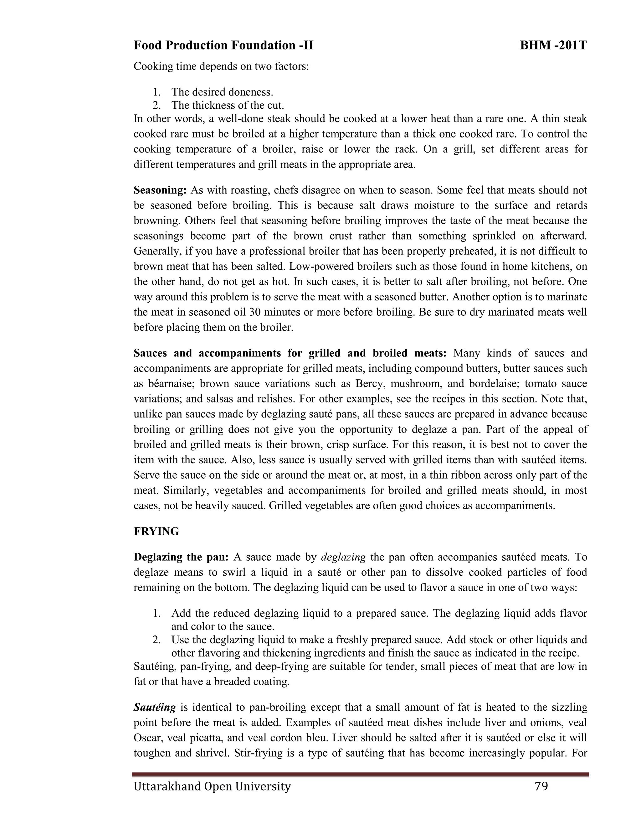 Food Production Foundation -II BHM -201T
Uttarakhand Open University 79
Cooking time depends on two factors:
1. The desired doneness.
2. The thickness of the cut.
In other words, a well-done steak should be cooked at a lower heat than a rare one. A thin steak
cooked rare must be broiled at a higher temperature than a thick one cooked rare. To control the
cooking temperature of a broiler, raise or lower the rack. On a grill, set different areas for
different temperatures and grill meats in the appropriate area.
Seasoning: As with roasting, chefs disagree on when to season. Some feel that meats should not
be seasoned before broiling. This is because salt draws moisture to the surface and retards
browning. Others feel that seasoning before broiling improves the taste of the meat because the
seasonings become part of the brown crust rather than something sprinkled on afterward.
Generally, if you have a professional broiler that has been properly preheated, it is not difficult to
brown meat that has been salted. Low-powered broilers such as those found in home kitchens, on
the other hand, do not get as hot. In such cases, it is better to salt after broiling, not before. One
way around this problem is to serve the meat with a seasoned butter. Another option is to marinate
the meat in seasoned oil 30 minutes or more before broiling. Be sure to dry marinated meats well
before placing them on the broiler.
Sauces and accompaniments for grilled and broiled meats: Many kinds of sauces and
accompaniments are appropriate for grilled meats, including compound butters, butter sauces such
as béarnaise; brown sauce variations such as Bercy, mushroom, and bordelaise; tomato sauce
variations; and salsas and relishes. For other examples, see the recipes in this section. Note that,
unlike pan sauces made by deglazing sauté pans, all these sauces are prepared in advance because
broiling or grilling does not give you the opportunity to deglaze a pan. Part of the appeal of
broiled and grilled meats is their brown, crisp surface. For this reason, it is best not to cover the
item with the sauce. Also, less sauce is usually served with grilled items than with sautéed items.
Serve the sauce on the side or around the meat or, at most, in a thin ribbon across only part of the
meat. Similarly, vegetables and accompaniments for broiled and grilled meats should, in most
cases, not be heavily sauced. Grilled vegetables are often good choices as accompaniments.
FRYING
Deglazing the pan: A sauce made by deglazing the pan often accompanies sautéed meats. To
deglaze means to swirl a liquid in a sauté or other pan to dissolve cooked particles of food
remaining on the bottom. The deglazing liquid can be used to flavor a sauce in one of two ways:
1. Add the reduced deglazing liquid to a prepared sauce. The deglazing liquid adds flavor
and color to the sauce.
2. Use the deglazing liquid to make a freshly prepared sauce. Add stock or other liquids and
other flavoring and thickening ingredients and finish the sauce as indicated in the recipe.
Sautéing, pan-frying, and deep-frying are suitable for tender, small pieces of meat that are low in
fat or that have a breaded coating.
Sautéing is identical to pan-broiling except that a small amount of fat is heated to the sizzling
point before the meat is added. Examples of sautéed meat dishes include liver and onions, veal
Oscar, veal picatta, and veal cordon bleu. Liver should be salted after it is sautéed or else it will
toughen and shrivel. Stir-frying is a type of sautéing that has become increasingly popular. For
 