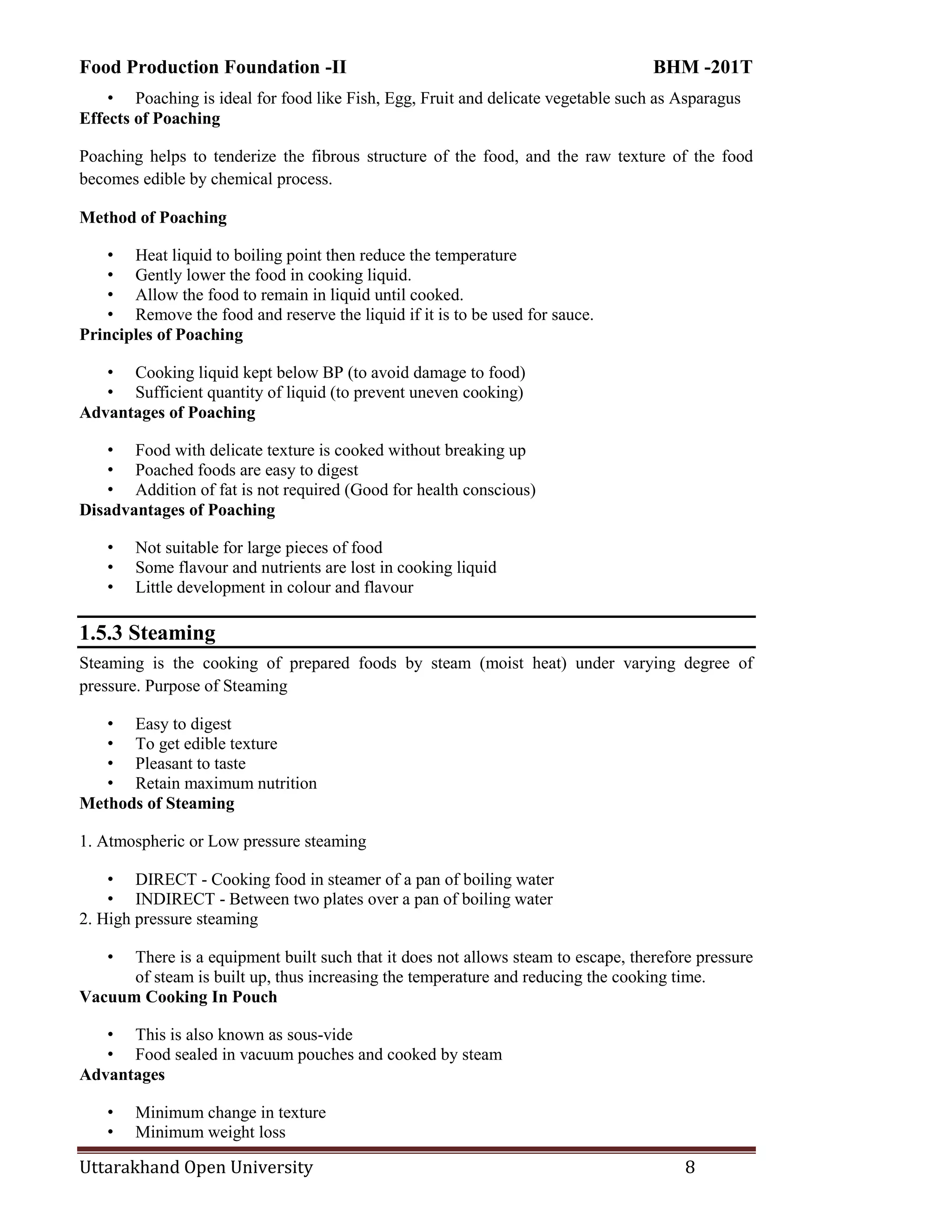 Food Production Foundation -II BHM -201T
Uttarakhand Open University 8
• Poaching is ideal for food like Fish, Egg, Fruit and delicate vegetable such as Asparagus
Effects of Poaching
Poaching helps to tenderize the fibrous structure of the food, and the raw texture of the food
becomes edible by chemical process.
Method of Poaching
• Heat liquid to boiling point then reduce the temperature
• Gently lower the food in cooking liquid.
• Allow the food to remain in liquid until cooked.
• Remove the food and reserve the liquid if it is to be used for sauce.
Principles of Poaching
• Cooking liquid kept below BP (to avoid damage to food)
• Sufficient quantity of liquid (to prevent uneven cooking)
Advantages of Poaching
• Food with delicate texture is cooked without breaking up
• Poached foods are easy to digest
• Addition of fat is not required (Good for health conscious)
Disadvantages of Poaching
• Not suitable for large pieces of food
• Some flavour and nutrients are lost in cooking liquid
• Little development in colour and flavour
1.5.3 Steaming
Steaming is the cooking of prepared foods by steam (moist heat) under varying degree of
pressure. Purpose of Steaming
• Easy to digest
• To get edible texture
• Pleasant to taste
• Retain maximum nutrition
Methods of Steaming
1. Atmospheric or Low pressure steaming
• DIRECT - Cooking food in steamer of a pan of boiling water
• INDIRECT - Between two plates over a pan of boiling water
2. High pressure steaming
• There is a equipment built such that it does not allows steam to escape, therefore pressure
of steam is built up, thus increasing the temperature and reducing the cooking time.
Vacuum Cooking In Pouch
• This is also known as sous-vide
• Food sealed in vacuum pouches and cooked by steam
Advantages
• Minimum change in texture
• Minimum weight loss
 
