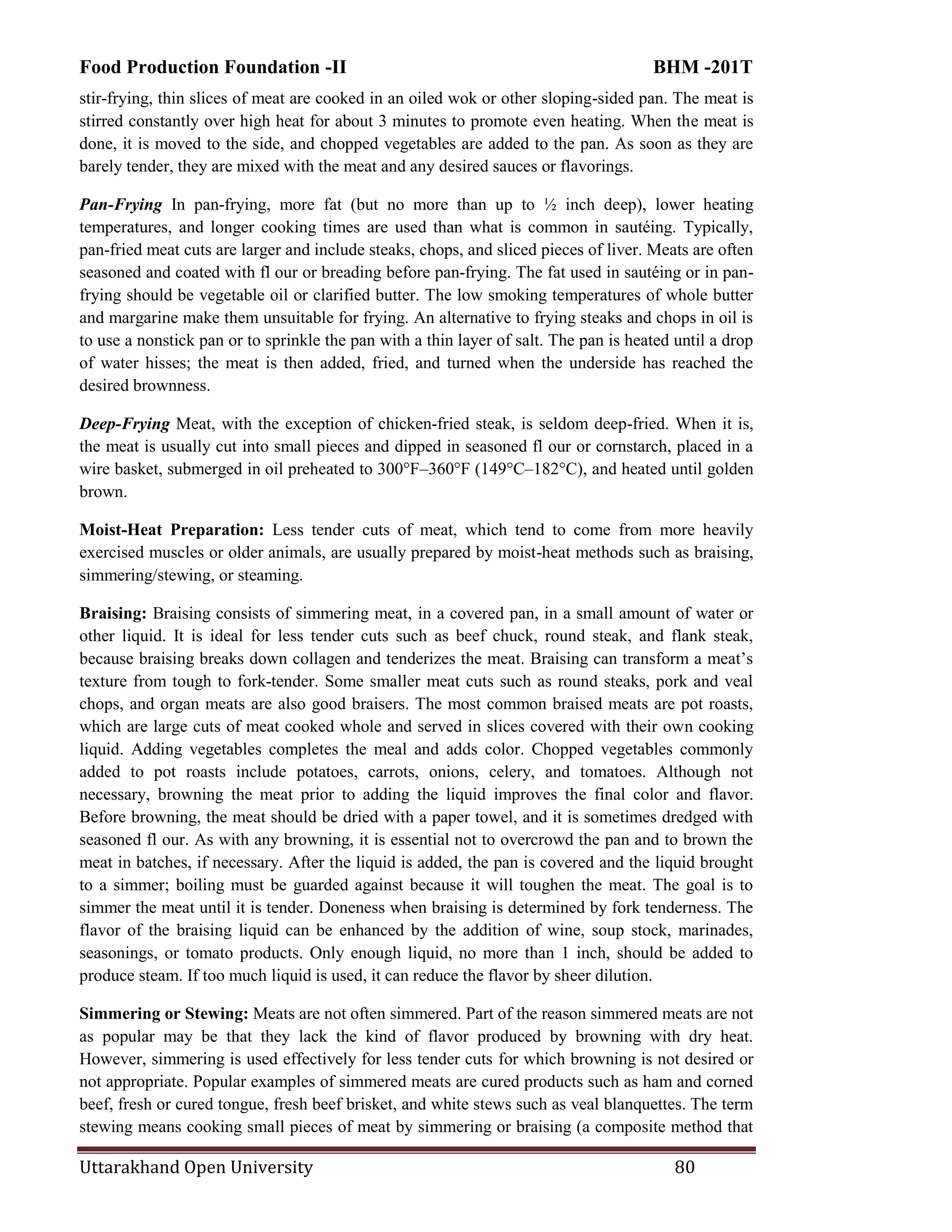 Food Production Foundation -II BHM -201T
Uttarakhand Open University 80
stir-frying, thin slices of meat are cooked in an oiled wok or other sloping-sided pan. The meat is
stirred constantly over high heat for about 3 minutes to promote even heating. When the meat is
done, it is moved to the side, and chopped vegetables are added to the pan. As soon as they are
barely tender, they are mixed with the meat and any desired sauces or flavorings.
Pan-Frying In pan-frying, more fat (but no more than up to ½ inch deep), lower heating
temperatures, and longer cooking times are used than what is common in sautéing. Typically,
pan-fried meat cuts are larger and include steaks, chops, and sliced pieces of liver. Meats are often
seasoned and coated with fl our or breading before pan-frying. The fat used in sautéing or in pan-
frying should be vegetable oil or clarified butter. The low smoking temperatures of whole butter
and margarine make them unsuitable for frying. An alternative to frying steaks and chops in oil is
to use a nonstick pan or to sprinkle the pan with a thin layer of salt. The pan is heated until a drop
of water hisses; the meat is then added, fried, and turned when the underside has reached the
desired brownness.
Deep-Frying Meat, with the exception of chicken-fried steak, is seldom deep-fried. When it is,
the meat is usually cut into small pieces and dipped in seasoned fl our or cornstarch, placed in a
wire basket, submerged in oil preheated to 300°F–360°F (149°C–182°C), and heated until golden
brown.
Moist-Heat Preparation: Less tender cuts of meat, which tend to come from more heavily
exercised muscles or older animals, are usually prepared by moist-heat methods such as braising,
simmering/stewing, or steaming.
Braising: Braising consists of simmering meat, in a covered pan, in a small amount of water or
other liquid. It is ideal for less tender cuts such as beef chuck, round steak, and flank steak,
because braising breaks down collagen and tenderizes the meat. Braising can transform a meat‘s
texture from tough to fork-tender. Some smaller meat cuts such as round steaks, pork and veal
chops, and organ meats are also good braisers. The most common braised meats are pot roasts,
which are large cuts of meat cooked whole and served in slices covered with their own cooking
liquid. Adding vegetables completes the meal and adds color. Chopped vegetables commonly
added to pot roasts include potatoes, carrots, onions, celery, and tomatoes. Although not
necessary, browning the meat prior to adding the liquid improves the final color and flavor.
Before browning, the meat should be dried with a paper towel, and it is sometimes dredged with
seasoned fl our. As with any browning, it is essential not to overcrowd the pan and to brown the
meat in batches, if necessary. After the liquid is added, the pan is covered and the liquid brought
to a simmer; boiling must be guarded against because it will toughen the meat. The goal is to
simmer the meat until it is tender. Doneness when braising is determined by fork tenderness. The
flavor of the braising liquid can be enhanced by the addition of wine, soup stock, marinades,
seasonings, or tomato products. Only enough liquid, no more than 1 inch, should be added to
produce steam. If too much liquid is used, it can reduce the flavor by sheer dilution.
Simmering or Stewing: Meats are not often simmered. Part of the reason simmered meats are not
as popular may be that they lack the kind of flavor produced by browning with dry heat.
However, simmering is used effectively for less tender cuts for which browning is not desired or
not appropriate. Popular examples of simmered meats are cured products such as ham and corned
beef, fresh or cured tongue, fresh beef brisket, and white stews such as veal blanquettes. The term
stewing means cooking small pieces of meat by simmering or braising (a composite method that
 