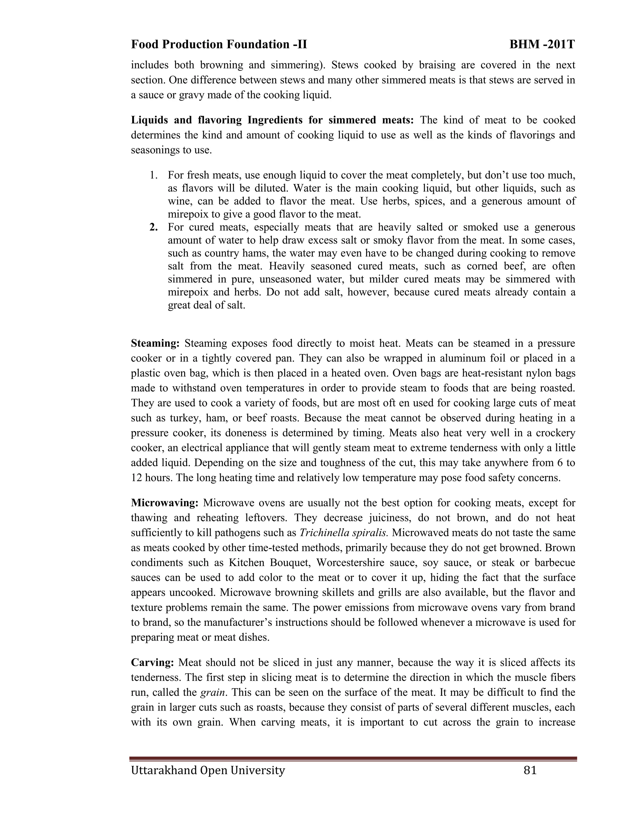 Food Production Foundation -II BHM -201T
Uttarakhand Open University 81
includes both browning and simmering). Stews cooked by braising are covered in the next
section. One difference between stews and many other simmered meats is that stews are served in
a sauce or gravy made of the cooking liquid.
Liquids and flavoring Ingredients for simmered meats: The kind of meat to be cooked
determines the kind and amount of cooking liquid to use as well as the kinds of flavorings and
seasonings to use.
1. For fresh meats, use enough liquid to cover the meat completely, but don‘t use too much,
as flavors will be diluted. Water is the main cooking liquid, but other liquids, such as
wine, can be added to flavor the meat. Use herbs, spices, and a generous amount of
mirepoix to give a good flavor to the meat.
2. For cured meats, especially meats that are heavily salted or smoked use a generous
amount of water to help draw excess salt or smoky flavor from the meat. In some cases,
such as country hams, the water may even have to be changed during cooking to remove
salt from the meat. Heavily seasoned cured meats, such as corned beef, are often
simmered in pure, unseasoned water, but milder cured meats may be simmered with
mirepoix and herbs. Do not add salt, however, because cured meats already contain a
great deal of salt.
Steaming: Steaming exposes food directly to moist heat. Meats can be steamed in a pressure
cooker or in a tightly covered pan. They can also be wrapped in aluminum foil or placed in a
plastic oven bag, which is then placed in a heated oven. Oven bags are heat-resistant nylon bags
made to withstand oven temperatures in order to provide steam to foods that are being roasted.
They are used to cook a variety of foods, but are most oft en used for cooking large cuts of meat
such as turkey, ham, or beef roasts. Because the meat cannot be observed during heating in a
pressure cooker, its doneness is determined by timing. Meats also heat very well in a crockery
cooker, an electrical appliance that will gently steam meat to extreme tenderness with only a little
added liquid. Depending on the size and toughness of the cut, this may take anywhere from 6 to
12 hours. The long heating time and relatively low temperature may pose food safety concerns.
Microwaving: Microwave ovens are usually not the best option for cooking meats, except for
thawing and reheating leftovers. They decrease juiciness, do not brown, and do not heat
sufficiently to kill pathogens such as Trichinella spiralis. Microwaved meats do not taste the same
as meats cooked by other time-tested methods, primarily because they do not get browned. Brown
condiments such as Kitchen Bouquet, Worcestershire sauce, soy sauce, or steak or barbecue
sauces can be used to add color to the meat or to cover it up, hiding the fact that the surface
appears uncooked. Microwave browning skillets and grills are also available, but the flavor and
texture problems remain the same. The power emissions from microwave ovens vary from brand
to brand, so the manufacturer‘s instructions should be followed whenever a microwave is used for
preparing meat or meat dishes.
Carving: Meat should not be sliced in just any manner, because the way it is sliced affects its
tenderness. The first step in slicing meat is to determine the direction in which the muscle fibers
run, called the grain. This can be seen on the surface of the meat. It may be difficult to find the
grain in larger cuts such as roasts, because they consist of parts of several different muscles, each
with its own grain. When carving meats, it is important to cut across the grain to increase
 