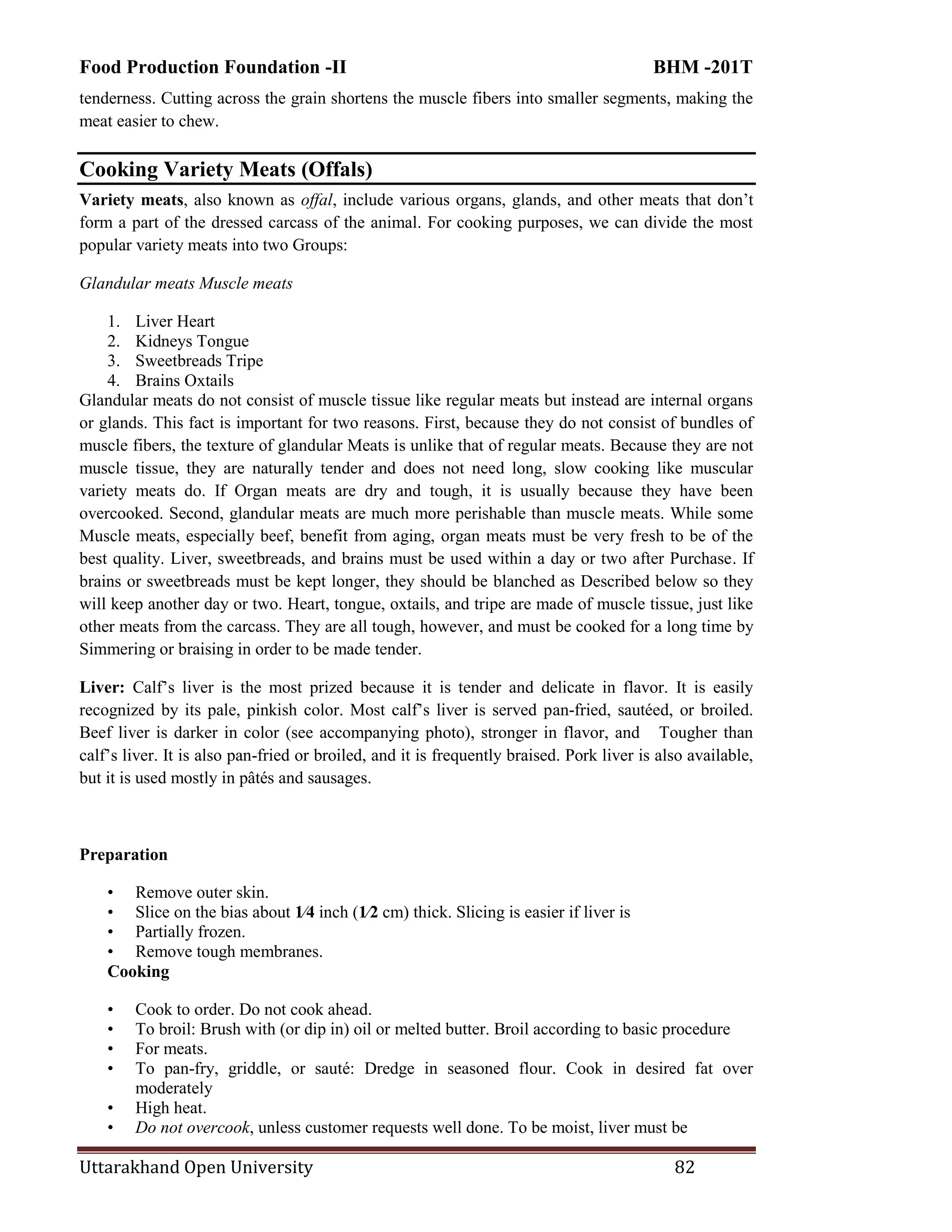 Food Production Foundation -II BHM -201T
Uttarakhand Open University 82
tenderness. Cutting across the grain shortens the muscle fibers into smaller segments, making the
meat easier to chew.
Cooking Variety Meats (Offals)
Variety meats, also known as offal, include various organs, glands, and other meats that don‘t
form a part of the dressed carcass of the animal. For cooking purposes, we can divide the most
popular variety meats into two Groups:
Glandular meats Muscle meats
1. Liver Heart
2. Kidneys Tongue
3. Sweetbreads Tripe
4. Brains Oxtails
Glandular meats do not consist of muscle tissue like regular meats but instead are internal organs
or glands. This fact is important for two reasons. First, because they do not consist of bundles of
muscle fibers, the texture of glandular Meats is unlike that of regular meats. Because they are not
muscle tissue, they are naturally tender and does not need long, slow cooking like muscular
variety meats do. If Organ meats are dry and tough, it is usually because they have been
overcooked. Second, glandular meats are much more perishable than muscle meats. While some
Muscle meats, especially beef, benefit from aging, organ meats must be very fresh to be of the
best quality. Liver, sweetbreads, and brains must be used within a day or two after Purchase. If
brains or sweetbreads must be kept longer, they should be blanched as Described below so they
will keep another day or two. Heart, tongue, oxtails, and tripe are made of muscle tissue, just like
other meats from the carcass. They are all tough, however, and must be cooked for a long time by
Simmering or braising in order to be made tender.
Liver: Calf‘s liver is the most prized because it is tender and delicate in flavor. It is easily
recognized by its pale, pinkish color. Most calf‘s liver is served pan-fried, sautéed, or broiled.
Beef liver is darker in color (see accompanying photo), stronger in flavor, and Tougher than
calf‘s liver. It is also pan-fried or broiled, and it is frequently braised. Pork liver is also available,
but it is used mostly in pâtés and sausages.
Preparation
• Remove outer skin.
• Slice on the bias about 1⁄4 inch (1⁄2 cm) thick. Slicing is easier if liver is
• Partially frozen.
• Remove tough membranes.
Cooking
• Cook to order. Do not cook ahead.
• To broil: Brush with (or dip in) oil or melted butter. Broil according to basic procedure
• For meats.
• To pan-fry, griddle, or sauté: Dredge in seasoned flour. Cook in desired fat over
moderately
• High heat.
• Do not overcook, unless customer requests well done. To be moist, liver must be
 