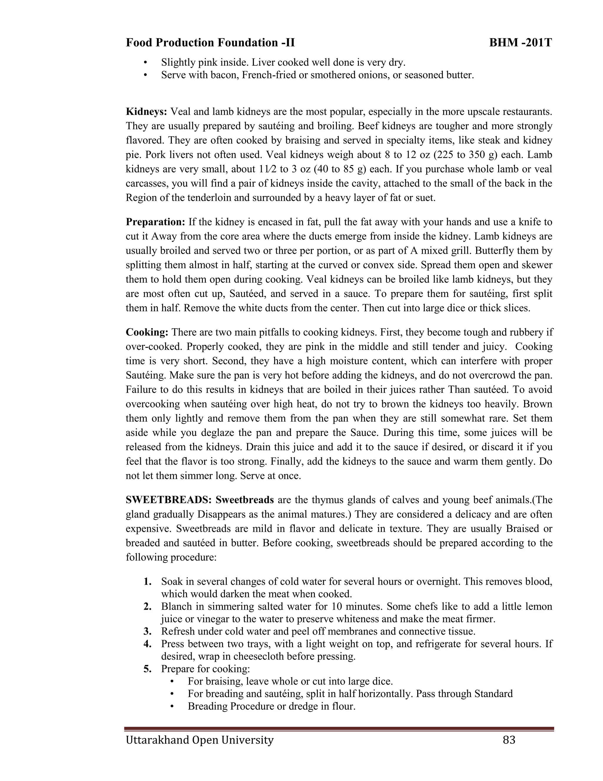 Food Production Foundation -II BHM -201T
Uttarakhand Open University 83
• Slightly pink inside. Liver cooked well done is very dry.
• Serve with bacon, French-fried or smothered onions, or seasoned butter.
Kidneys: Veal and lamb kidneys are the most popular, especially in the more upscale restaurants.
They are usually prepared by sautéing and broiling. Beef kidneys are tougher and more strongly
flavored. They are often cooked by braising and served in specialty items, like steak and kidney
pie. Pork livers not often used. Veal kidneys weigh about 8 to 12 oz (225 to 350 g) each. Lamb
kidneys are very small, about 11⁄2 to 3 oz (40 to 85 g) each. If you purchase whole lamb or veal
carcasses, you will find a pair of kidneys inside the cavity, attached to the small of the back in the
Region of the tenderloin and surrounded by a heavy layer of fat or suet.
Preparation: If the kidney is encased in fat, pull the fat away with your hands and use a knife to
cut it Away from the core area where the ducts emerge from inside the kidney. Lamb kidneys are
usually broiled and served two or three per portion, or as part of A mixed grill. Butterfly them by
splitting them almost in half, starting at the curved or convex side. Spread them open and skewer
them to hold them open during cooking. Veal kidneys can be broiled like lamb kidneys, but they
are most often cut up, Sautéed, and served in a sauce. To prepare them for sautéing, first split
them in half. Remove the white ducts from the center. Then cut into large dice or thick slices.
Cooking: There are two main pitfalls to cooking kidneys. First, they become tough and rubbery if
over-cooked. Properly cooked, they are pink in the middle and still tender and juicy. Cooking
time is very short. Second, they have a high moisture content, which can interfere with proper
Sautéing. Make sure the pan is very hot before adding the kidneys, and do not overcrowd the pan.
Failure to do this results in kidneys that are boiled in their juices rather Than sautéed. To avoid
overcooking when sautéing over high heat, do not try to brown the kidneys too heavily. Brown
them only lightly and remove them from the pan when they are still somewhat rare. Set them
aside while you deglaze the pan and prepare the Sauce. During this time, some juices will be
released from the kidneys. Drain this juice and add it to the sauce if desired, or discard it if you
feel that the flavor is too strong. Finally, add the kidneys to the sauce and warm them gently. Do
not let them simmer long. Serve at once.
SWEETBREADS: Sweetbreads are the thymus glands of calves and young beef animals.(The
gland gradually Disappears as the animal matures.) They are considered a delicacy and are often
expensive. Sweetbreads are mild in flavor and delicate in texture. They are usually Braised or
breaded and sautéed in butter. Before cooking, sweetbreads should be prepared according to the
following procedure:
1. Soak in several changes of cold water for several hours or overnight. This removes blood,
which would darken the meat when cooked.
2. Blanch in simmering salted water for 10 minutes. Some chefs like to add a little lemon
juice or vinegar to the water to preserve whiteness and make the meat firmer.
3. Refresh under cold water and peel off membranes and connective tissue.
4. Press between two trays, with a light weight on top, and refrigerate for several hours. If
desired, wrap in cheesecloth before pressing.
5. Prepare for cooking:
• For braising, leave whole or cut into large dice.
• For breading and sautéing, split in half horizontally. Pass through Standard
• Breading Procedure or dredge in flour.
 