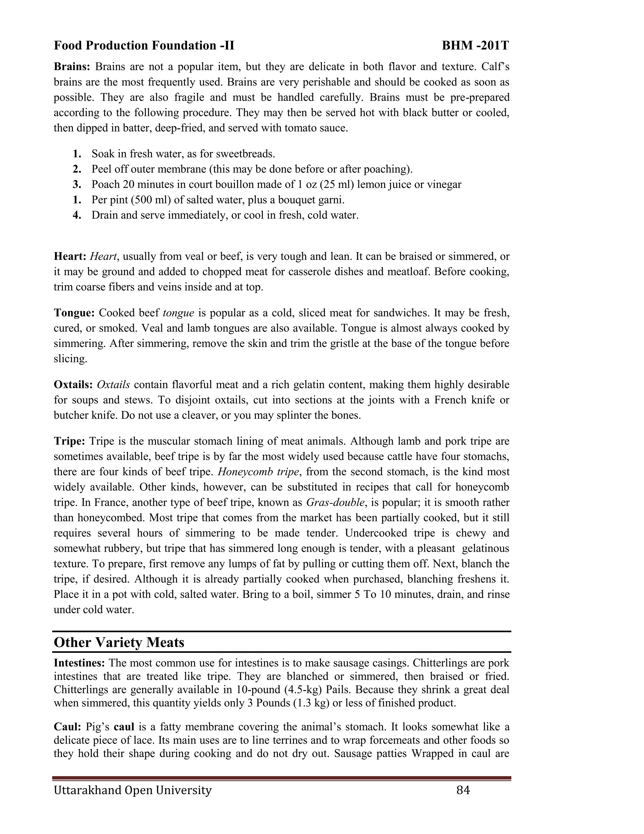 Food Production Foundation -II BHM -201T
Uttarakhand Open University 84
Brains: Brains are not a popular item, but they are delicate in both flavor and texture. Calf‘s
brains are the most frequently used. Brains are very perishable and should be cooked as soon as
possible. They are also fragile and must be handled carefully. Brains must be pre-prepared
according to the following procedure. They may then be served hot with black butter or cooled,
then dipped in batter, deep-fried, and served with tomato sauce.
1. Soak in fresh water, as for sweetbreads.
2. Peel off outer membrane (this may be done before or after poaching).
3. Poach 20 minutes in court bouillon made of 1 oz (25 ml) lemon juice or vinegar
1. Per pint (500 ml) of salted water, plus a bouquet garni.
4. Drain and serve immediately, or cool in fresh, cold water.
Heart: Heart, usually from veal or beef, is very tough and lean. It can be braised or simmered, or
it may be ground and added to chopped meat for casserole dishes and meatloaf. Before cooking,
trim coarse fibers and veins inside and at top.
Tongue: Cooked beef tongue is popular as a cold, sliced meat for sandwiches. It may be fresh,
cured, or smoked. Veal and lamb tongues are also available. Tongue is almost always cooked by
simmering. After simmering, remove the skin and trim the gristle at the base of the tongue before
slicing.
Oxtails: Oxtails contain flavorful meat and a rich gelatin content, making them highly desirable
for soups and stews. To disjoint oxtails, cut into sections at the joints with a French knife or
butcher knife. Do not use a cleaver, or you may splinter the bones.
Tripe: Tripe is the muscular stomach lining of meat animals. Although lamb and pork tripe are
sometimes available, beef tripe is by far the most widely used because cattle have four stomachs,
there are four kinds of beef tripe. Honeycomb tripe, from the second stomach, is the kind most
widely available. Other kinds, however, can be substituted in recipes that call for honeycomb
tripe. In France, another type of beef tripe, known as Gras-double, is popular; it is smooth rather
than honeycombed. Most tripe that comes from the market has been partially cooked, but it still
requires several hours of simmering to be made tender. Undercooked tripe is chewy and
somewhat rubbery, but tripe that has simmered long enough is tender, with a pleasant gelatinous
texture. To prepare, first remove any lumps of fat by pulling or cutting them off. Next, blanch the
tripe, if desired. Although it is already partially cooked when purchased, blanching freshens it.
Place it in a pot with cold, salted water. Bring to a boil, simmer 5 To 10 minutes, drain, and rinse
under cold water.
Other Variety Meats
Intestines: The most common use for intestines is to make sausage casings. Chitterlings are pork
intestines that are treated like tripe. They are blanched or simmered, then braised or fried.
Chitterlings are generally available in 10-pound (4.5-kg) Pails. Because they shrink a great deal
when simmered, this quantity yields only 3 Pounds (1.3 kg) or less of finished product.
Caul: Pig‘s caul is a fatty membrane covering the animal‘s stomach. It looks somewhat like a
delicate piece of lace. Its main uses are to line terrines and to wrap forcemeats and other foods so
they hold their shape during cooking and do not dry out. Sausage patties Wrapped in caul are
 