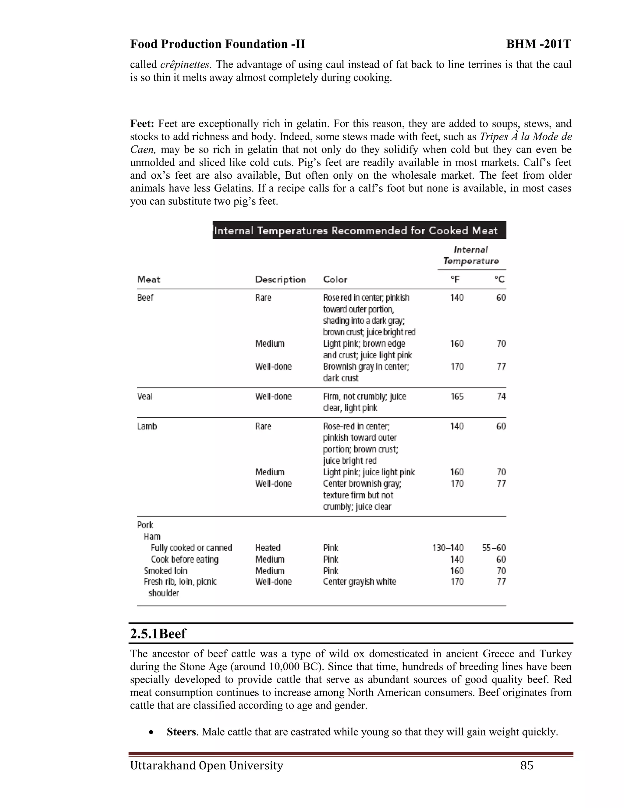 Food Production Foundation -II BHM -201T
Uttarakhand Open University 85
called crêpinettes. The advantage of using caul instead of fat back to line terrines is that the caul
is so thin it melts away almost completely during cooking.
Feet: Feet are exceptionally rich in gelatin. For this reason, they are added to soups, stews, and
stocks to add richness and body. Indeed, some stews made with feet, such as Tripes À la Mode de
Caen, may be so rich in gelatin that not only do they solidify when cold but they can even be
unmolded and sliced like cold cuts. Pig‘s feet are readily available in most markets. Calf‘s feet
and ox‘s feet are also available, But often only on the wholesale market. The feet from older
animals have less Gelatins. If a recipe calls for a calf‘s foot but none is available, in most cases
you can substitute two pig‘s feet.
2.5.1Beef
The ancestor of beef cattle was a type of wild ox domesticated in ancient Greece and Turkey
during the Stone Age (around 10,000 BC). Since that time, hundreds of breeding lines have been
specially developed to provide cattle that serve as abundant sources of good quality beef. Red
meat consumption continues to increase among North American consumers. Beef originates from
cattle that are classified according to age and gender.
 Steers. Male cattle that are castrated while young so that they will gain weight quickly.
 